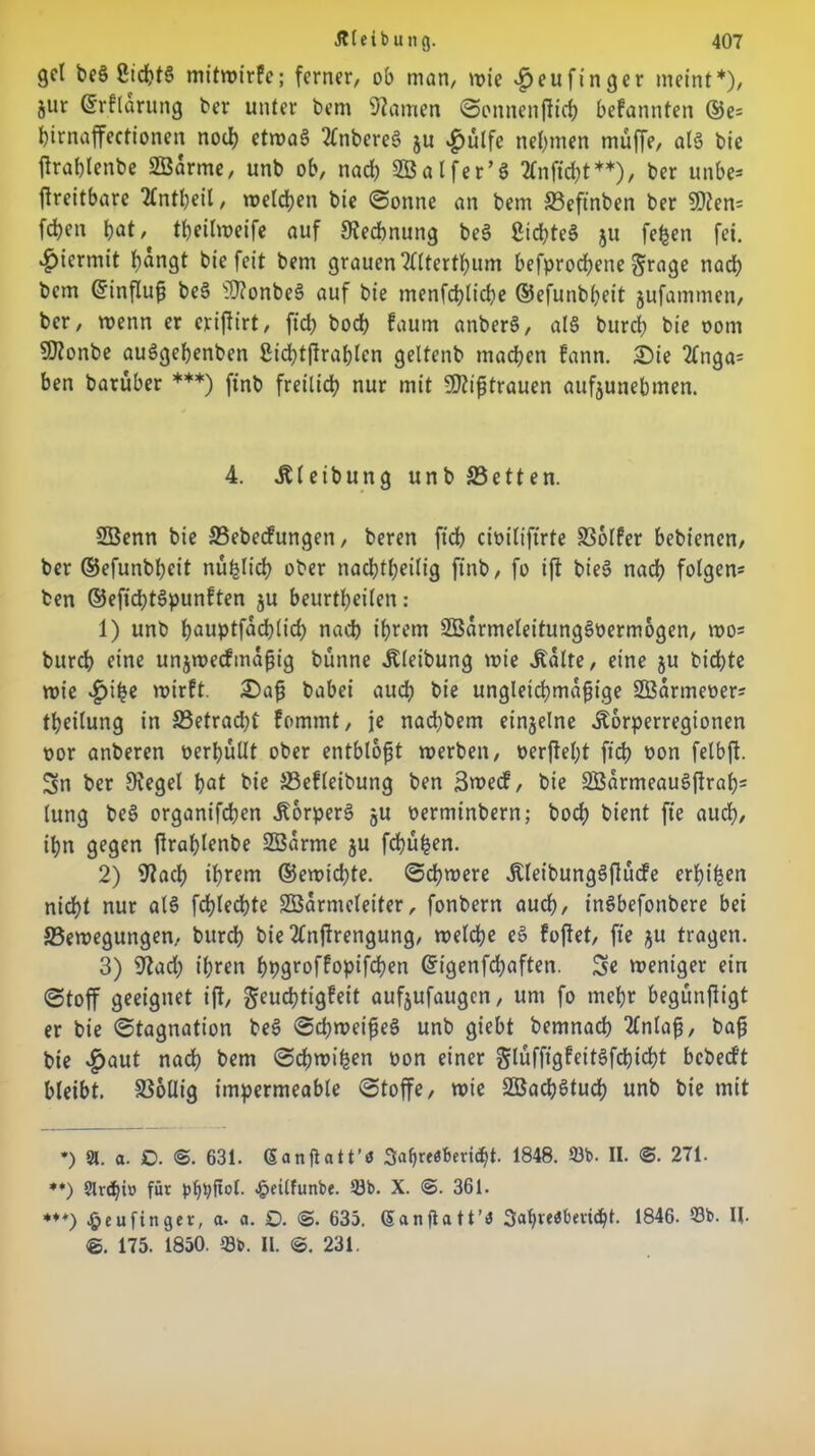 gct beä 2td)t§ mitwirfe; ferner, ob man, wie $eufinger meint*), jur ©rflarung ber unter bem tarnen Sonnenfticb befannten ©e= birnaffectionen nod) etwa§ 2lnbere§ ju ^)ulfe nehmen muffe, at§ bie ftrablenbe Söarme, unb ob, nach SBalfer’ö tfnficbt**), ber unbe* ftreitbare 2lntbeil, welchen bie (Sonne an bem £3eftnben ber SOten* feben b^t, tbeilweife auf Rechnung be$ Siebtel $u fefcen fei. hiermit f?angt bie feit bem grauen Wtertbum befprod;ene Srage nadb bem (ürinfluß be6 sD?onbeS auf bie menfcblicbe ©efunbljeit jufammen, ber, roenn er erijlirt, fid; boeb faum anber§, a!§ burd; bie oom Sttonbe auögebenben 2icbtfirablcn geltenb machen fann. Sie 2lnga= ben barüber ***) finb freilich nur mit Mißtrauen aufjunebmen. 4. Äleibung unb S3etten. SBenn bie 33ebecfungen, beren ficb cimlifirte SSolfer bebienen, ber ©efunbbeit nu^Iich ober nachteilig finb, fo ift bieS nach folgen* ben ©efid;t§punften ju beurtbeilen: 1) unb bnuptfaeblid; nach ihrem 2Barmeleitung§t>ermogen, wo* bureb eine unjwecfmaßig bünne itleibung wie .Kalte, eine &u biebte roie wirft. Saß babei auch bie ungleichmäßige SBarmeoer* tbeilung in S3etrad;t fommt, je nad)bem einzelne Äorperregionen oor anberen oerbüUt ober entblößt werben, oerffebt ficb bon felbft. Sn ber Siegel bat bie JBefleibung ben 3wecf, bie SBarmeauSjlrab* lung be3 organifeben ÄorperS ju oerminbern; bod? bient ft'e auch, ihn gegen firablenbe ÜZBarme ju fehlen. 2) Siacb il>rem ©ewidjte. ©cbmere ÄleibungSftucfe erlji^cn nicht nur al8 fcbledbte SCBarmeleiter, fonbern auch, inSbefonbere bei ^Bewegungen, bureb bie2£nftrengung, welche eS fofiet, ft'e ju tragen. 3) 9?ad; ihren bpgroffopifdben Grigenfcbaften. Se weniger ein (Stoff geeignet ift, geuebtigfeit aufjufaugen, um fo mehr begunftigt er bie Stagnation be$ Schweißes unb giebt bemnacb 2Cnlaß, baß bie v^aut nach bem Scßwihen oon einer glüffigfeitSfcbicbt bebedt bleibt. SSollig impermeable Stoffe, wie SßacbStucb unb bie mit *) 91. a. £>. 3. 631. Ganftatt’ö 3af»resberi<bt. 1848. 93b. II. 3. 271. *♦) 9lvd)iv> für pf)tyjtol. 4>eilfunbe. 93b. X. 3. 361. *♦♦) £eu finget, a. a. £>. 3- 635. (Sanflatt’iJ Safireöbetidjt. 1846. 93b. II. 3. 175. 1850. 33b. II. 3. 231.