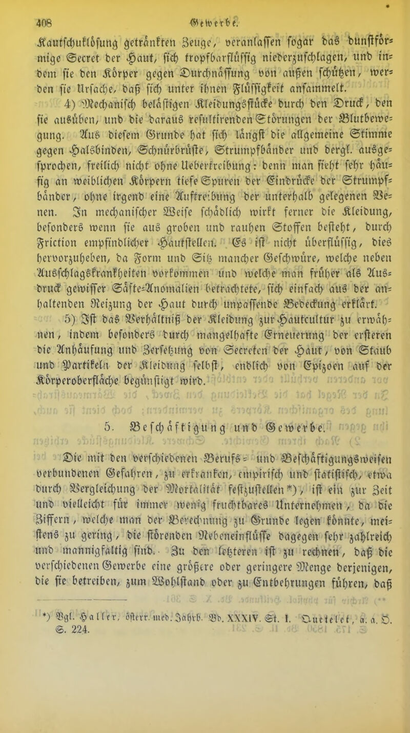 Aauffcpuflofuttg getranften Beuge, ocranlaffen fogar baS bunftfor- mige Secret bcr $aut, fiep fropfbarflufftg nieberjufcplagen, unb in- bcm fte bcn Körper gegen feurepnaffung oon außen fepüpen, wer= ben fte tlrfaÖje, baß ftd; unter ihnen glüfftgfeit anfammelt. 4) )U?ecßanifch belaftigen AleibungSßücfe burd) ben £>ru<f, ben fie außüben, unb bie barauS refulftrenben Storungen ber SBlutbcwe= gung. AuS biefem ©rutibe pat ft# lang ft bte allgemeine Stimme gegen *£>alSbirtben, Scpnürbrüße, Strumpfbanber unb bergt. au3ge= fproepen, freiltd) nicht opne Ueberfrcibung: benn man fiept fepr pait= ftg an wciblicpen Aorpent tiefe Spuren ber Einbrüche bcr Strumpfs banber, opne trgenb eine Auftreibung ber unterpatb gelegenen ä$e= nen. Sn medpanifeper SSetfe fcpabltcp wirft ferner bte Aleibung, befonberö wenn fie au§ groben unb raupen Stoffen beflept, burd) ftrietton empfinbtieper $aufßeHen. ES ift niept überflufftg, bieö penwrjupeben, ba gorm unb Sip ntaneper ©efd)würe, welcpe neben AuSfcblagSfranfpeiten oorfommen unb weld)e man fruper a(6 2luSs bruef gewiffer SaftesAnomalien betrachtete, fiep einfad) auS ber am pattenben 9ieijung ber £>aut burd; unpaffeubc S3cbecfung erftart. 5) baS SBerpaltniß ber Aleibung $ur vfjautcultur ju erwaps nen, inbetrt befonberS burep mangelhafte Erneuerung ber erßeren bic Anpaufung unb Berfepung oon Secreten ber ^aut, non Staub unb iPttrtifelo ber Aleibung fetbft, enblicp non Ept'joen auf ber A6rperoberflad)c begünfrigt roirb. xfbuo oi( Jnsid (bod ;ft'n<inifrn94 u: nofblinfwio onul 5. 33efd)afttgüng unb ©e werbe. £>tc mit ben oerfepiebenen 33erufSs unb 23efd)affigungSmeifeu oerbunbenen ©efapren, ju etfranfen, etnpirifcp unb ftatifiifd;, etwa burep SBergletcpung ber siO?ortatifat fef^ußetlen *), iß ein jur Beit unb uieüefcpt für immer wenig fruchtbares Unternehmen , ba bie Biffern , we(d)e man ber ^Berechnung ju ©runbe legen fonnte, mei= ßcnS ju gering, bie ßorenben ÜZebeneinßüße bagegen fepr japlreid) unb mannigfaltig ftnb. ■ Bu bcn festeren iß ju reepnen, baß bic uerfcpicbenen ©ewerbe eine größere ober geringere SDienge beteiligen, bie fie betreiben/ jutn SBoplßanb ober ju Entbehrungen führen, baß *) Halfer, Sflcrr. mefc. Bapvlv 33b. XXXIV. ©t. I. Duete l c f, a. fl 8 ©. 224.