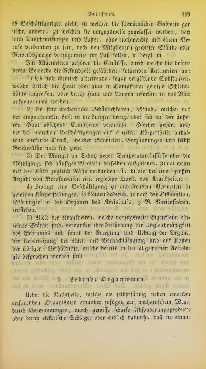 e§ ©efcpaftigurigen giebf, ju welchen bie fd)n>ad.)lid;en ©ubjecte gar nicljt/ attbere , ju welcpen ftc oorjugSwetfe gugefaffen werben, bafi aud) AuSfcpweifungen unb ßafter, opne notpwenbig mit einem ©e* rufe oerbunben ju fein, boep ben SDtitgliebern gewtffer ©tanbe ober ©cwcrbSgweige oorjugSwetfe jur Saft fallen, u. bergl. m. 3m Allgemeinen geboren bie Grtnfluffe, burep welche bie befon* beren ©ewerbc bie©efunbpeit gefaprben, folgenben Kategorien an: 1) @S finb dtemifcp alterirenbe, fogar oergiftenbe ©ubflanjen, welche ortlicp bie «£>aut ober aud) in Oampfform gewijie ©cpleitns paute angreifen, ober burd) #aut unb Sungen reforbirt in baS©lut aufgenommen werben. 2) @S ftnb mcd)anifcbe ©cpablicpfeiten, ©taub, welcher mit ber eingeatpmefen Stift in bie Sungen bringt ober fiep auf ber aujjes ren »£>aut abfepenb Grrantpeme veranlagt. hierher gel)6rt aud) ber bei manchen ©efepaftigungen auf einzelne Korpertpetle anpaf* tenb wirfenbe 2)rucf, welcher ©d)wieleti, (ümtjünbungen unb felbft ©efdywülfte nach fiep jtepf. 3) Oer Mangel an ©cpu£ gegen Semperaturcinfluffe ober bie sJi6tpigung, jtep häufigen SÖecpfeln berfelben attSgufepen, jumal wenn mit ber Kalte gugleid) sJ?affe öerbunben ift, bilben bei einer großen Anjapl oou ©erufSwetfen eine ergiebige Quelle oon Kranfpeiten 4) äwtngt eine ©efebäftigung ju anbaltenbem ©erweilen in gewiffen Korperftedungen, fo fonnen baburep, je naep ber Ot'Spofition, ©torungen in ben Organen beS Kreislaufs, j. ©. ©aricofitaten, entftepen. 5) ©iele ber Kranfpeiten, welche oorgugSweife (ürigentpum ein= jelner ©taube ftnb, oerbanfen ipre Grntftepüng ber Ungleid;mäfngfeit beS ©ebraud)S unb fomit ber Erregung unb Uebung ber Organe, ber Ueberreigung ber einen mit ©ernacplaffigung unb auf Koften ber übrigen: ©erpaltniffe, weld)e bereits in ber allgemeinen Aetiolo; gie bcfprod;en worben ftnb. 6. Sebettbe Organismen. Ueber bie Skcptpeile, welcpe bie felbftftanbig neben einanber ejeijitrenben Organismen einanber jufügen auf meepanifepem SBBcgc, burd) ©ernmnbungen, burd) gewtffe fd)arfe AbfonberungSprobttctc ober burep eleftrifcpe ©cplage, ober enblicp baburd), bafi ftc etnan=