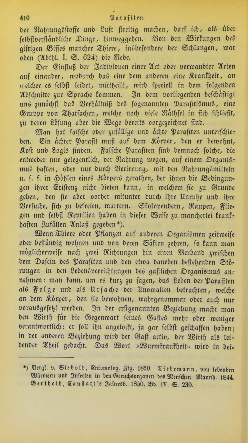 ber NahrungSftoffe unb Suft ftreitig machen, barf id), als über fclbftoerftdnblidje Oinge, hinmeggehen. S3on ben üßirfungen beS giftigen 35iffeS mancher S^fjierc, inSbefottbere ber «Schlangen, mar oben CKbtbl. I. 624) bie Siebe. Oer ©influfi ber Snbioibuen einer 2Crt ober oermanbter 2frten auf cinanber, wobttrd) baS eine bem anberen eine .ftranfheit, an uetrfjer eS felbft leibet, mittheilt, wirb fpecicll in bem fotgenben 2Fbfchnitte jur Spradje fommen. Sn bem oorliegenben befchdftigt itnS junachft baS S3erhaltnifi beS fogenannten -J3arafitigmu6, eine ©ruppe oon &hatfad)en, vt)etdf>c noch t>telc Nathfel in ftdf? fd; lieft t, ju beren Sofung aber bie SSege bereits oorgejeichnet ftnb. SD2an hat falfdje ober jufdllige unb achte $)araftten unterfd)ie= ben. ©in achter ^)arafit mtifi auf bem Äorper, ben er bewohnt, Jloft unb SogtS ftnben. galfdhe ^Oaraftten ftnb bemnach folche, bie entweber nur gelegentlich, ber Währung wegen, auf einem OrgantS= rnuS haften, ober nur burdh SSerirrung, mit ben Nahrungsmitteln u. f. f. in fohlen eines ÄorperS gerathen, ber ihnen bie 33ebingun= gen ihrer ©riftenj nicht bieten fann, in welchem fte ju ©runbe gehen, ben fte aber oorher mitunter burd) ihre Unruhe unb ihre S3erfud;e, ftch ju befreien, martern, Sfolopenbern, Staupen, §lie= gen unb felbft Nepttlien haben in biefer SÖeifc 51t mancherlei franf= haften ßufällen 2Fnlaft gegeben*). SBenn $£l)tere ober $)flanjen auf anberen Organismen jeitweife ober beftanbig wohnen unb oon beren (Saften jehren, fo fann man moglicherwetfe nadj §wei Nichtungen hin einen S3erbanb jwifchen bem Oafein beS $)arafiten unb ben etwa baneben bejtehenben Sto= rungen in ben SebenSoerrid)tungen beS gaftlichen Organismus an= nehmen: man Fann, um eS Furj $u fagen, baS Sehen ber $)arafiten alS Jolge unb als Urfache ber Anomalien betrachten, welche an bem Körper, ben fte bewohnen, wahrgenommen ober auch nur oorauSgefefct werben. Sn ber erflgenannten 33ejiepung macht man ben SBirth für bie ©egenwart feines ©afteS mehr ober weniger oerantwortlid;: er foll ihn angelocft, ia gar felbft gefchaffen haben; in ber anberen S3ejiehung wirb ber ©aft actio, ber SOBirth atS let- benber Zfyeil gebaut. OaS SBort »SBurmfranfheit« wirb in bet= *) ©ergt. 0. ©iebolb, ©ntomotog. 3tg. 1850. Siebemann, von lebenben SBürmern unb Snfecten in ben ©evuchöorganen be« «Kniffen. 2Jtannh- 1844. Sertljclb, Sa nftatt’ö 3at)reöb. 1850. ©b. IV. 230.