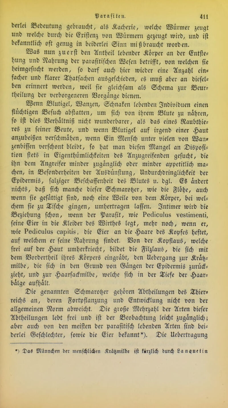 ^arafiteit. 41t berlci ©ebeutung gebraucht, als Materie, welche SBurmer zeugt unb welche burcf? bic ©rijtenz von Stürmern gejcugt wirb, unb ift befanntlich oft genug in beiberlei (Sinn mifjbraucht worben. SBaS nun juerft ben Anteil lebenber Körper an ber ©ntffes l)ttng unb Währung ber paraft'tifchen SÖBefen betrifft, von weiten fie heimgefucht werben, fo barf auch l)icr wicber eine Anzahl ein* facfyer unb flarer Sbatfad)en auSgefd^ieben, eS muf aber an biefet ben erinnert werben, weil fie gleidjfam als <Sd;cma jur ©cur; Teilung ber verborgeneren Vorgänge bienen. 2öenn ©lutigel, SBanjen, Sd^nafen lebenben Snbivibuen einen fluchtigen ©efueb abftatten, um fid; von ihrem ©lute ju nähren, fo ift bieS ©erbaltnifj nicht wunberbarer, als baS eines SJaubthte; reS ju feiner ©eute, unb wenn ©lutigel auf irgenb einer «£>aut anjubeifkn verfebmahen, wenn ©in SDlcnfcb unter vielen von 2Ban* Zcnbiffen verfchont bleibt, fo hat man biefen Mangel an £>iSpofi; tion ftctS in ©igentbumlicbfeitcn bcS Anzugreifcnben gefucht, bie ihn bem Angreifer minber juganglid) ober minber appetitlich ma= eben, in ©efonberheiten ber AuSbunflung, Unburchbringlichfeit ber ©pibermiS, fälliger ©efd;affenheit beS ©luteS u. bgl. ©S anbert nichts, bafj ficb manche biefer ©chmarofeer, wie bie §lohe, auch wenn fie gefattigt finb, noch eine SBeile von bem Körper, bei wel; ehern fie ju SEifche gingen, umhertragen laffen. intimer wirb bie ©ejichung febon, wenn ber $>araft't, wie Pedicuius vestimenti, feine ©ier in bie .Kleiber beS SÖirthcS legt, mehr noch, wenn er, wie Pedicuius capitis, bie ©ier an bie ^aare beS .KopfcS heftet, auf weldhem er feine Nahrung ftnbet. ©on ber Ü'opflauS, weldje frei auf ber .£>aut umherfrtecht, bilbet bie giljlauS, bie fich mit bem ©orbertheil ihres JtbrperS eingrabt, ben Ucbergang zur ,Krah= milbe, bie fich in ben ©runb von ©angen ber ©pibermis jurücf; Zieht, unb jur ^)aarfacfmilbe, welche fich in ber SEiefe ber £aar; balge aufhalt. £>ie genannten <Sd;marober gehören Abteilungen beS SEbier* reid;S an, beren Fortpflanzung unb ©ntwicflung nicht von ber allgemeinen S'Zorm abweid;t. £)ie gtofe Mehrzahl ber Arten biefer Abteilungen lebt frei unb ift ber ©eobachtung leicht juganglid); aber auch von ben meiften ber parafitifch lebenben Arten finb bet berlei ©efchlechter, fowte bie ©ier befannt*). £)ie Uebertragung *) I'aö 2Jtänn<f)fn bev nienf<httc&en Jträfcmtlbe ifi firjtich butd) fianquetiti