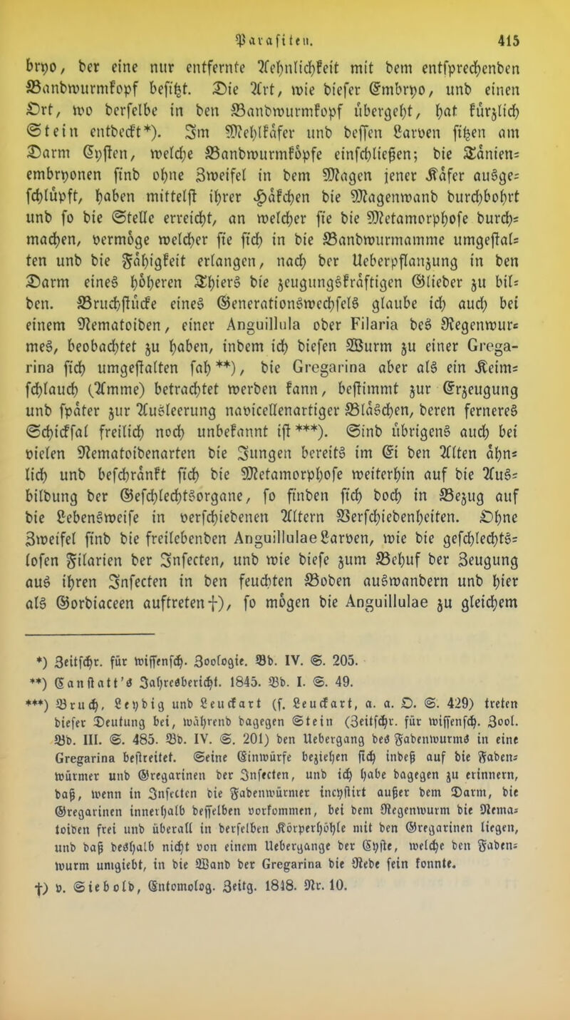 brpo, ber eine nur entfernte Aehnlt'chfeit mit bem entfpredjenben ©aubwurmfopf beftljt. £>ie 2Crt, wie biefer ©mbrpo, unb einen £>rt, wo bcrfelbe in ben ©attbwurmfopf übergebt, bat fürjltd) ©teilt eutbetf't*). 3m €D?el;tfafer unb beffen Saroen ft^en am £>arm ©pjten, weld;e ©anbwurmfopfe einfcblicfjen; bie Spaniens embrponen ftnb ebne Bweifel in bem 9Jtagen jener ifafer auSge- fcblüpft, bflbcn mitteljl ihrer $afd)en bie 9J?agenwanb burd)bohrt unb fo bie ©teile erreicht, an weld;er fte bie 9)?etamorphofe burd)= machen, oermoge welcher fte ftd) in bie ©anbwurmamnte umgeftaU ten unb bie ^aljigfeit erlangen, nad; ber Ueberpflanjung in ben £>arm eines höheren 3d)ierS bie jeugungSfraftigen ©lieber ju bil* ben. ©ruchjKufe eine§ ©enerationSwcchfelS glaube id) aud; bei einem 9?ematoiben, einer Anguillula ober Filaria beS Stegenmurs meS, beobachtet $u h^ben, inbem td) biefen Sßurm ju einer Grega- rina ftd) umgejlalten fal) **), bie Gregarina aber als ein Äetms fd)laud) (Amme) betrad)tet werben fann, beftimmt jur ©rjeugung unb fpater jur Ausleerung namccllenartiger ffilaSchen, beren ferneres ©cbtcffal freilich noch unbefannt ift ***). ©inb übrigens aud) bei rn’elen Utematoibenarten bte jungen bereits im ©t ben Alten ahn« lid) unb befchranft ficb bie 9J?etamorpl)ofe weiterhin auf bie AuS* bilbttng ber ©efd)lechtSorgane, fo ftnben ftd) hoch in ©ejttg auf bie ßebenSwctfe in oerfchiebenen Altern ©erfd)iebenl)eiten. £)hnc 3wetfel ftnb bie freilcbenben Anguillulae Samen, wie bte gefd)led)tS= (ofen ^tlarien ber Snfecten, unb wie biefe jum ©ebuf ber Beugung auS ihren Snfecten in ben feuchten ©oben auSwanbern unb hier als ©orbiaceen auftretenf), fo mögen bie Anguillulae ju gleichem *) 3«itfcf)r. für toiffenfdj. Biologie. Sb. IV. ©. 205. **) ©anftatt’ö 3al)reäbericl)t. 1845. 53b. I. ©. 49. *+*) 53rud), Setybig unb Seucfart (f. Seucfart, a. a. £>. @. 429) treten biefer Deutung bet, mätyrenb bagegen (Stein (3eitfd)r. für nuffenfef). Bool- 53b. III. <S. 485. 53b. IV. <S. 201) ben llebergang bet? ftabentourma in eine Gregarina befreitet, ©eine Sinmürfe begehen fich inbe^ auf bie Waben* mürnter unb ©regarinen ber 3nfecten, unb id) habe bagegen ju erinnern, bafj, luenn in 3nfectcn bie ftabenmürmer inctyftirt aufjer bem ®arnt, bie ©regarinen innerhalb beffelben »orfonimen, bei bent Otegenmurm bie Dlerna-- toiben frei unb überall in berfelben 3?örperl)öl)te mit ben ©regarinen liegen, unb bafj bedljalb nicht »oit einem Uebergange ber Stylte, meld)e bett S^bens luurm unigiebt, in bie SBanb ber Gregarina bie Ütebe fein tonnte, f) ». ©iebolb, Sntomolog. 3«itg. 1818. 9lv. 10.