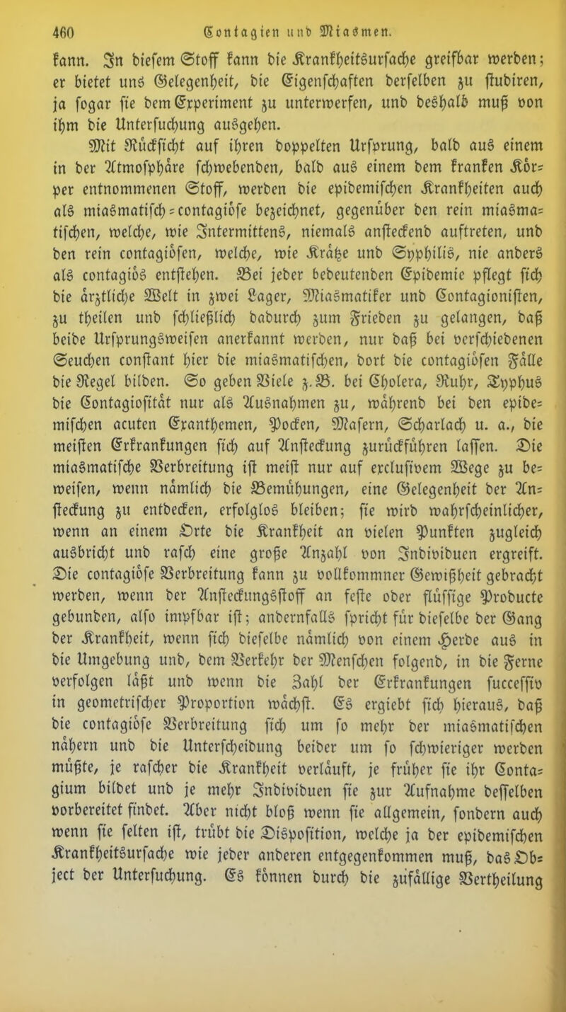 farm. Sn tiefem «Stoff fann tie ÄranfheitSurfache greifbar werben; er bietet uns Gelegenheit, bie Gigenfdhaften berfelben ju ftubiren, ja fogar fte bem Grperiment ju unterwerfen, unb beShflffc muf ron ihm bie Unterfudjung auSgehen. SSJtit Stücfftcht auf ihren hoppelten Urfprung, balb auS einem in ber 2(tmofphare fdjwebenben, balb auS einem bem franfen Jtor= per entnommenen Stoff, werben bie epibemifchen Äranfheiten audh als miaSmatifd^contagiofe bezeichnet, gegenüber ben rein miaSma= tifchen, weld)e, wie SntermittenS, niemals anfteefenb auftreten, unb ben rein contagiofen, welche, wie Jbrahe unb SpphitiS/ nie anberS als contagtoS entgehen. S5ei jeber bebeutenben Gpibemic pflegt ftd> bie dr§tlid;e Sßett in zwei Säger, SWiaSmatifer unb Gontagioniften, ZU theilen unb fchliefiltch baburch znm grieben zn gelangen, baf beibe UrfprungSweifen anerfannt werben, nur bafj bei rerfdjiebenen Seud)en conftant hier bie miaSmatifchen, bort bie contagiofen galle bie Sieget bilben. So geben Viele z-V. bei (Cholera, Stuhr, Spphus bie Gontagiofitat nur als Ausnahmen zu, wahrenb bei ben epibe= mifchen acuten Granthemen, Potfen, 50iafern, Sbharlach u. a., bie meifien Grfranfungen ftch auf 2tnftecfung zunufführen laffen. £>ie mtaSmatifche Verbreitung ift meift nur auf ercluftrem 2Bege zu be= weifen, wenn nämlich bie ^Bemühungen, eine Gelegenheit ber Zn= fteefung zu entbeefen, erfolglos bleiben; fte wirb wahrfcheinlidjer, wenn an einem £)rte bie Äranfheit an rieten fünften zugleich auSbrid)t unb rafch eine grofe 2fn§ahl ron Snbiribuen ergreift. £>ie contagiofc Verbreitung fantt zu öollfommner Gewißheit gebraut werben, wenn ber ?(nftecfungSjfoff an fefte ober flüffige Probucte gebunben, atfo intpfbar ift; anbernfallS fpridjt für biefelbe ber Gang ber Äranfbeit, wenn ftch biefelbe namlid; ron einem vfjerbe auS in bie Umgebung unb, bem Verf’ehr ber SDienfdjett fotgenb, in bie gerne verfolgen laft unb wenn bie 3al)l ber Grfranfungen fuccefftr in geometrifcher Proportion wachft. GS ergiebt ftch heraus, bafj bie contagiofc Verbreitung ftch um fo mehr ber miaSmatifchen nähern unb bie Unterfdjeibung beiber um fo fchwieriger werben müfte, je rafcher bie .Kranfhett »erlauft, je früher fte ihr Gonta= gium bilbet unb je mehr Snbiribuen fte zur Aufnahme beffetben »orbereitet ftnbet. Siber nicht blojj wenn fte allgemein, fonbern auch wenn fte feiten ift, trübt bie Sispofttion, welche ja ber epibemifchen ÄranfheitSurfad)e wie jeber attberen entgegenfommen muf, baS£)bs ject ber Unterfuchung. GS fonnen burd) bie zufällige Verkeilung