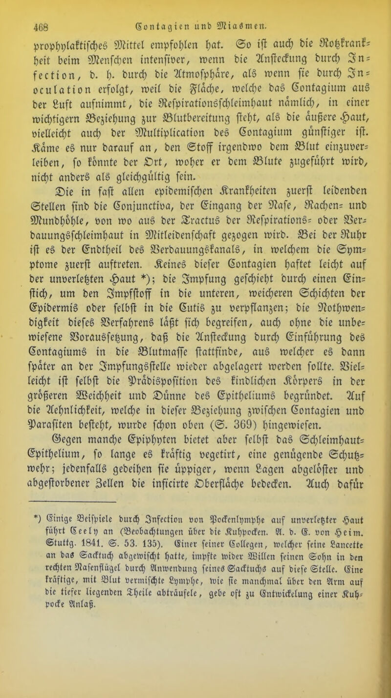 prophplaftifcheg Mittel empfohlen (;at. ©o ift auch bie 9io^franf= beit beim SDtenfchen intenfiper, wenn bte 2lnfle<fung burd) = fection, b. h- burd) bie 2ttmofphare, alg wenn fte burch $n = oculation erfolgt, weil bie glache, welche bag Gontagium au§ ber Suft aufnimmt, bie 3fafptraticngfd)letmhaut nämlich, in einer n>id)tigern S3cjiehung jur ©lutbereitung fleht, alg bie andere $aut, oieUcicht auch ber SDlultiplication beg Gontagium günftiger ift. Äame eg nur barauf an, ben Stoff irgenbwo bem ©tut einjuoer= leiben, fo fonnte ber £)rt, woher er bem ©lute jugeführt wirb, nicht anberS atö gleichgültig fein. £)ie in faft allen e^tbemifchen Äranfheiten §ucrfl leibenben ©teilen ftnb bie Gonjunctioa, ber Eingang ber 9lafe, 9Jachen= unb 9J?unbhohle, bon wo aug ber SSractug ber 9iefpirationg= ober ©er- bauunggfchleimhaut in SDiitleibenfchaft gezogen wirb, ©ei ber 9iuhr ift eg ber Gnbtl)eil beg ©erbauunggfanalg, in welchem bte ©pm= ptome §uerfl auftreten. Äeineg biefer Gontagien h^fat leicht auf ber unterlegten £>aut *); bie Smpfung gefdjieht 'ourch einen Gtn= flieh/ nnt ben Smpffloff in bie unteren, weicheren ©cf)id)ten ber Gpibermt'g ober felbfl in bie Gütig ju terpflanjen; bie 9lofl)wen= bigfeit biefeg ©erfahreng lafjt ftd) begreifen, aud) ohne bte unbe= wiefene ©oraugfefjung, bafj bie 2lnffecfung burd) Ginführung beg Gontagiumg in bte ©lutmaffc flattftnbe, aug welcher eg bann fpater an ber Smpfunggflelle wieber abgelagert werben follte. ©iel= leicht ift felbfl bie $)rabigpofttion beg finblichen Äorperg in ber größeren SBeichheit unb £)ünne beg Gpitheltumg begrünbet. 2fuf bie 2fehnlid)feit, welche in biefer ©ejtehung gwtfd)en Gontagien unb 9)araftten befiehl, würbe fd)on oben (©. 369) hingewtefen. ©egen manche Gpiphpten bietet aber felbfl bag ©djleimhauts Gpitheltum, fo lange eg fraftig oegetirt, eine genügenbe ©d)u£= wehr; jebenfallg gebeten fte üppiger, wenn Sagen abgelofter unb abgeflorbener Sellen bie infteirte £)berflad)e bebeefen. 2lud) bafitr *) (Einige Beifpiele burd) Snfection oon Ipocfcnlpmphe auf unverletzter v<5aut führt (Seelp an (Beobachtungen über bie Huhpccfen. 9t. b. @. oon .§cim. ®tuttg. 1841. ©. 53. 135). (Einer feiner (Sollegen, Welcher feine Sancette an baö ©aeftud) abgewifdft halt«/ impfte trüber SBillen feinen ©ol)n in ben rechten Dtafenflügel burd) 9lnmenbung feines ©acftuchs auf biefe ©teile. (Sine fräftige, mit Blut öermifdjte Spmphe, Wie fte manchmal über ben 9lrnt auf bie tiefer liegenbett £l;eile abträufele, gebe oft ju (Sntnncfclung einer Äuh- poefe ?tnlafj.