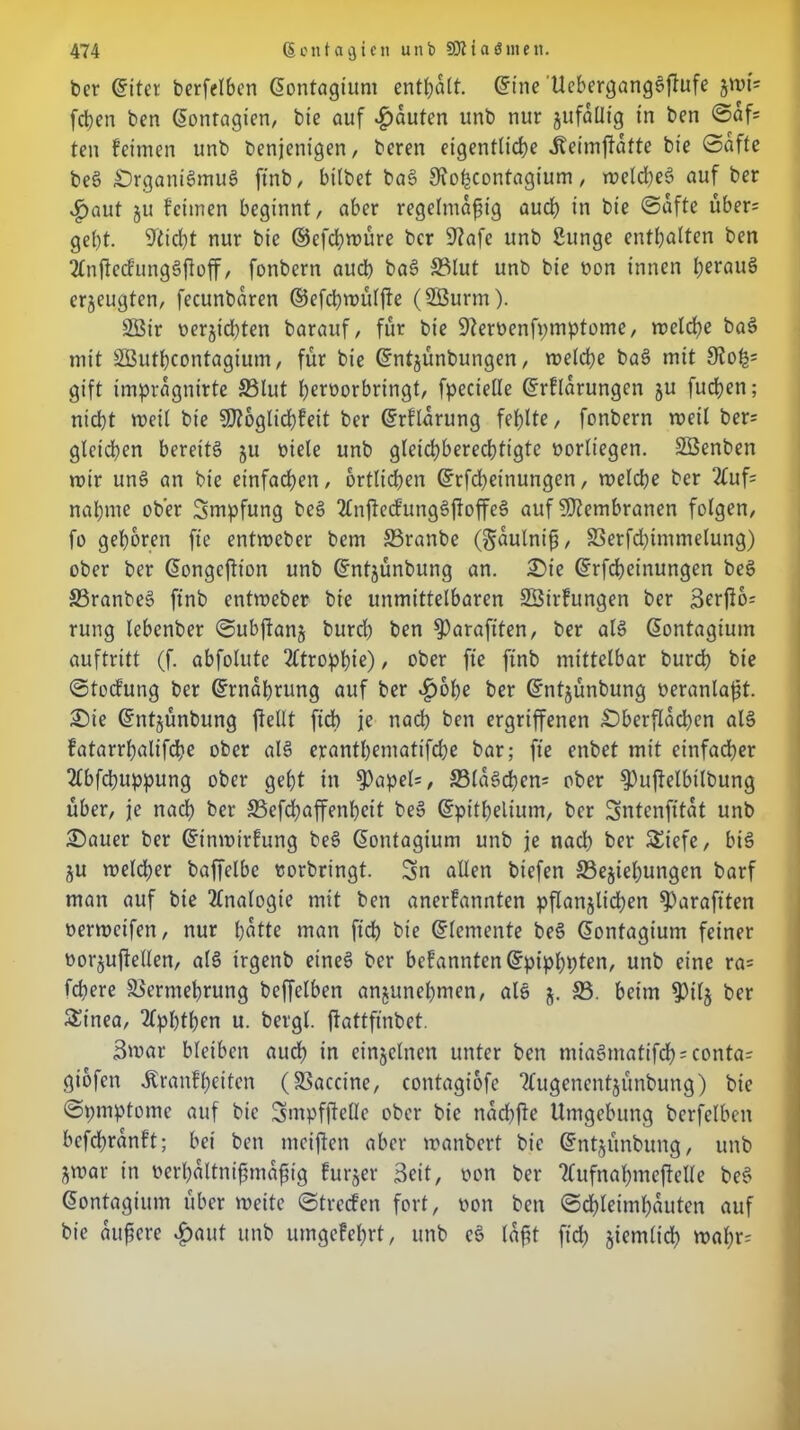 ber Gjiter berfelben ßontagiunt enthalt. <5inc UebergangSftufe fcben ben (üontagien, bie auf Rauten unb nur jufallig in ben Sah ten feinten unb beseitigen, bereu eigentliche Jteimftatte bie Safte beS £)rgani§muä ftnb, bitbet baS 9iohcontagium, melcheS auf ber ^aut 511 fetmen beginnt, aber regelmäßig auch in bie Safte über= gebt, stiebt nur bie ©efebmüre ber 9?afc unb Sunge enthalten ben 2tnjtecfungSßoff, fonbern aueb baS S3lut unb bie oon innen b^auS erzeugten, fecunbaren ©efd)U>ülj!e (22urm). 2öir nerjicbten barauf, für bie Dferüenfpmptome, meld)e baS mit SButbcontagium, für bie ©ntjünbungen, welche baS mit 9ioh= gift impragnirte S3Iut b^roorbringt, fpecielle ©rflarungen ju fueßen; nicl)t weit bie SKoglicßfeit ber ©rflarung fehlte, fonbern weit ber= gleichen bereits ju niete unb gleichberechtigte borliegen. SBenben roir unS an bie einfachen , örtlichen Grrfd)eittungen, welche ber 2tuf= nähme ober Smpfung beS 2£njlecfungSßoffeS auf Membranen folgen, fo geboren fie entweber bem Vranbe (gaulntß, Verfd)immelung) ober ber ßongeftion unb ©ntjünbung an. Oie ©rfebeinungen beS VranbeS ftnb entmeber bie unmittelbaren SSirfungen ber 3erfio= rung lebenber Subftanj burd) ben ^)arafiten, ber als ßontagium auftritt (f. abfolnte Atrophie), ober fie ftnb mittelbar burd) bie Stocfung ber ©rnabrung auf ber »hohe fcer ©ntjünbung neranlaßt. Oie ©ntjünbung ßellt ficb je nach ben ergriffenen Oberflächen als fatarrbalifcße ober als erantbematifdje bar; fie enbet mit einfacher 2Cbfcbuppung ober gebt in $apel=, 33laSd)en= ober 9)uftelbtlbung über, je nach ber S3cfd)affenbeit beS ©pitbelium, ber Sntcnfitat unb Oauer ber ©inmirfung beS ßontagium unb je nach ber Siefe, bis ju weldfer baffelbc tiorbringt. Sn allen biefen ^Beziehungen barf man auf bie Analogie mit ben anerfannten pflanzlichen ^)arafiten oerweifen, nur batte man ftd) bie Elemente beS (Sontagium feiner oorzuftellen, als irgenb eines ber befannten©pipbpten, unb eine ra= fd)ere Vermehrung beffelben anzunebmen, als z- ® heim $ilz ber £inea, Aphthen u. bergt, ftattfinbet. Swar bleiben auch in einzelnen unter ben miaSmatifch^conta? giofen Äranfheiten (Vaccine, contagiofe ‘tfugenentzünbung) bie Spmptome auf bie Smpfßclle ober bie nad)fte Umgebung berfelben befeßranft; bei ben mciften aber wanbert bie ©ntzünbung, unb Zwar in oerbaltnißmaßig furzer Seit, non ber ?tufnahmef!elle beS @ontagium über weite Streifen fort, non ben Schleimhäuten auf bie äußere »haut unb umgefehrt, unb eS laßt fid) zientlid) waf)r=