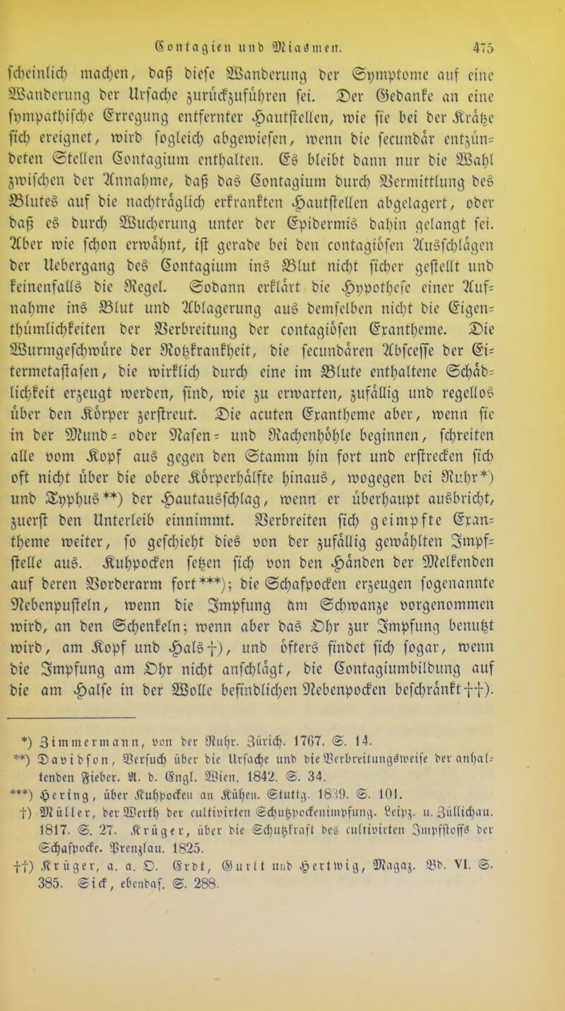 fcbeinlid) machen, bafj biefe SÖanberung ber ©pmptome auf eine SBanberung ber Urfacfye jurüefjuführen fei. 2)er ©ebanfe an eine fpmpatbifcbe (Erregung entfernter ^autfteUen, wie fte bei ber Ära^e ftch ereignet, wirb fogleid) abgewiefen, wenn bie fccunbdr entjun= beten ©teilen (Sontagium enthalten. ©g bleibt bann nur bie 21$al)l jwifchen ber Annahme, bafi bag ßontagium burd) Vermittlung beg S3luteg auf bie naditraglicl) erfranften «£)autjtcllcn abgelagert, ober baft eg burd) SÖBucherung unter ber ©piberntig bal)in gelangt fei. Aber wie fd)on erwähnt, ift gerabe bei ben contagibfen Augfchldgen ber Uebcrgang beg ©ontagiunt in§ 23lut nicht ft eher geflellt unb Feinenfallg bie 9Jegel. ©obann erfldrt bie v£)ppotl)cfe einer Auf- nähme ing 23lut unb Ablagerung aug bemfelben nicht bie ©igeiu thumlid)feiten ber Verbreitung ber contagiofen ©rantl)cmc. ©ie SSurmgefchwure ber Sbohfranfheit, bie fecunbdren Abfceffe ber ©i= termetaftafen, bie wirklich burd) eine im 23(ute enthaltene ©rf>ab= lidhfeit erzeugt werben, ftnb, wie §u erwarten, jufallig unb regcllog über ben Körper jerftreut. 2>ie acuten ©rantl)eme aber, wenn fte in ber Sftunb-- ober ‘Dlafen- unb 9iachenhol)le beginnen, fehreiten alle oom ^opf aug gegen ben ©tamm hin fort unb erftrecf'en ftch oft nid)t über bie obere Jtorperhalfte hittaug, wogegen bei 9tubr*) unb Spphug**) ber £>autaugfd)lag, wenn er überhaupt augbricht, juerft ben Unterleib einnimmt. Verbreiten fid) geimpfte ©ran= tl)eme weiter, fo gefchieht bieg von ber jufdlltg gewählten Swpf= ftellc aug. Äuhpocfen fehen ftch oon ben Rauben ber SOMfenbcn auf beren Vorberarm fort***); bie ©d)afpocfen erzeugen fogenannte 9tebenpufteln, wenn bie Impfung am ©dtwanje oorgenommen wirb, an ben ©chenfeln; wenn aber bag £)l)r jur Impfung betrugt wirb, am Äopf unb .fjalgf), unb ofterg finbet ftch fogar, wenn bie Impfung am £)l)r nid)t anfchldgt, bie ©ontagiumbilbung auf bie am v£>alfe in ber 2Bollc beftnblichen 9lcbenpocf’en befdwdnftff). *) Bimmermann, »on ber Otufjr. Bürich- 1767. 14. **) JDaöibfon, Serfucf) über bie lltfac^c unb bie93erbratungön>etfe ber an()aU tenben Sieber. 81. b. Sngt. SÖieit. 1842. ©. 34. ***) gering, über Jtuljporfeu an Äüt)en. ©tuttg. 1819. @. 101. t) 9Jlü(Ier, ber ©ertl) ber cuUitnrten ©chuhpocfenimpfung. Seipj. u. 3ültict)au. 1817. @. 27. .trüge r, über bie ©cl)ul$fraft bes cullioirten Smpffloffs ber @d)afpocfe. Ißrenjlau. 1825. ft) Ätüger, a. a. O. @rt>t, ®ut(t unb Wertung, 'Dtagaj. 58b. VI. ©. 385. ©icf, ebenbaf. ©. 288.