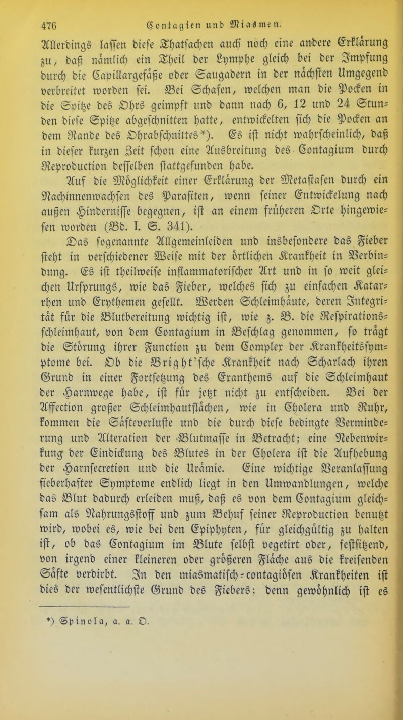 2CUerbmg§ taffen tiefe ^atfarficn aud? nod) eine anbere @rflarung ju, bafi nämlich ein STt;cit ber Spmphe gteid? bei ber Smpfung bitrch bie Güapillargefdfe ober ©augabern in ber ndchften Umgegenb oerbreitet worben fei. S3ei ©ebafen, weld)en man bie ^oefen in bie ©pt'he beg £)l)rg geimpft unb bann nach 6, 12 unb 24 ©tun* ben biefe ©pipe abgefchnitten batte, cntwicfelten fid> bie 9)ocfen an bem Sianbe beg ^Df>rabfd;nttte§i,t). Crg ift nirf)t wal)rfd)einlid), bafi in biefer Furjen 3eit febon eine Augbreitung beg ßontagium bureb Sieprobuctton beffelben ffattgefunben habe. 2Cuf bie SJtoglicbfeit einer (Srftarung ber 9)?cfafrafen bureb ein 91ad)innenmad)fen beg ^araftten, wenn feiner Gcntwicfelung naeb aufien $inberniffe begegnen, ift an einem früheren £)rte hingewie? fen worben (S3b. I. ©. 341). £>ag fogenannte Allgemeinlciben unb ingbefonbere bag lieber fiept in oerfd)iebener Stßeife mit ber örtlichen Äranfbeit in S3erbin= bung. (£g ift tbeilweife inflammatorifcber 2Crt unb in fo weit glei= d)en Urfprungg, wie bag lieber, wclcbeg fiep ju einfadjen Katars rpen unb Gripthemen gefeilt. Sßerben ©d)lcimf)dute, beren Integri- tät für bie SSlutbcreitung wichtig ift, wie 5. S3. bie 3?cfpirattong= fd)lciml)aut, üon bem Qontagium in 33cfcplag genommen, fo tragt bie ©tbrung ihrer gunction 511 bem Gwmplcr ber dlranfbeitgfpm= ptome bei. £)b bie ©rigpt’fcbe ÄrönFpeit nad) ©cbarlacb ihren ©runb in einer gortfepung beg @rantl)cmg auf bie ©d)lcimbaut ber ^arnwege t;abc, ift für jept nicht ju entfeheiben. Sei ber Affection großer ©d)lcimhautfldd)en, wie in Gjlwiera unb Slupr, Fommcn bie ©dfteoerlufte unb bie burch biefe bebingte 83ermtnbe= rung unb Alteration ber •SMutmaffe in S3etrad)t; eine 9?ebcnwir= Fung- ber ß'inbicfung beg 33luteg in ber (5l)olera ift bie Aufhebung ber ^arnfecretion unb bie Urämie, Gfine wichtige SSeranlaffung fieberhafter ©pmptome cnblich liegt in ben Umwanblungen, weld)e bag S3lut baburch erleiben mup, bafi eg non bem Gontagium gleid)= fam alg 9?al)runggftoff unb jum 23cl)uf feiner Sleprobuction benupt wirb, wobei cg, wie bei ben Gtpipbptcn, für gleid)gültig ju h^Uen ift, ob bag Giontagium im S5lute felbft oegetirt ober, feftftpcnb, öon irgenb einer Heineren ober groftcrcn $ldd)e aug bie Freifenben ©dfte üerbirbt. Sn ben miagmatifd)^contagiofen itranFpeiten tft bieg ber wefentlid)fte ©runb beg ^ieberg; benn gewöhnlich ift eg *) inol a, a. a. D.