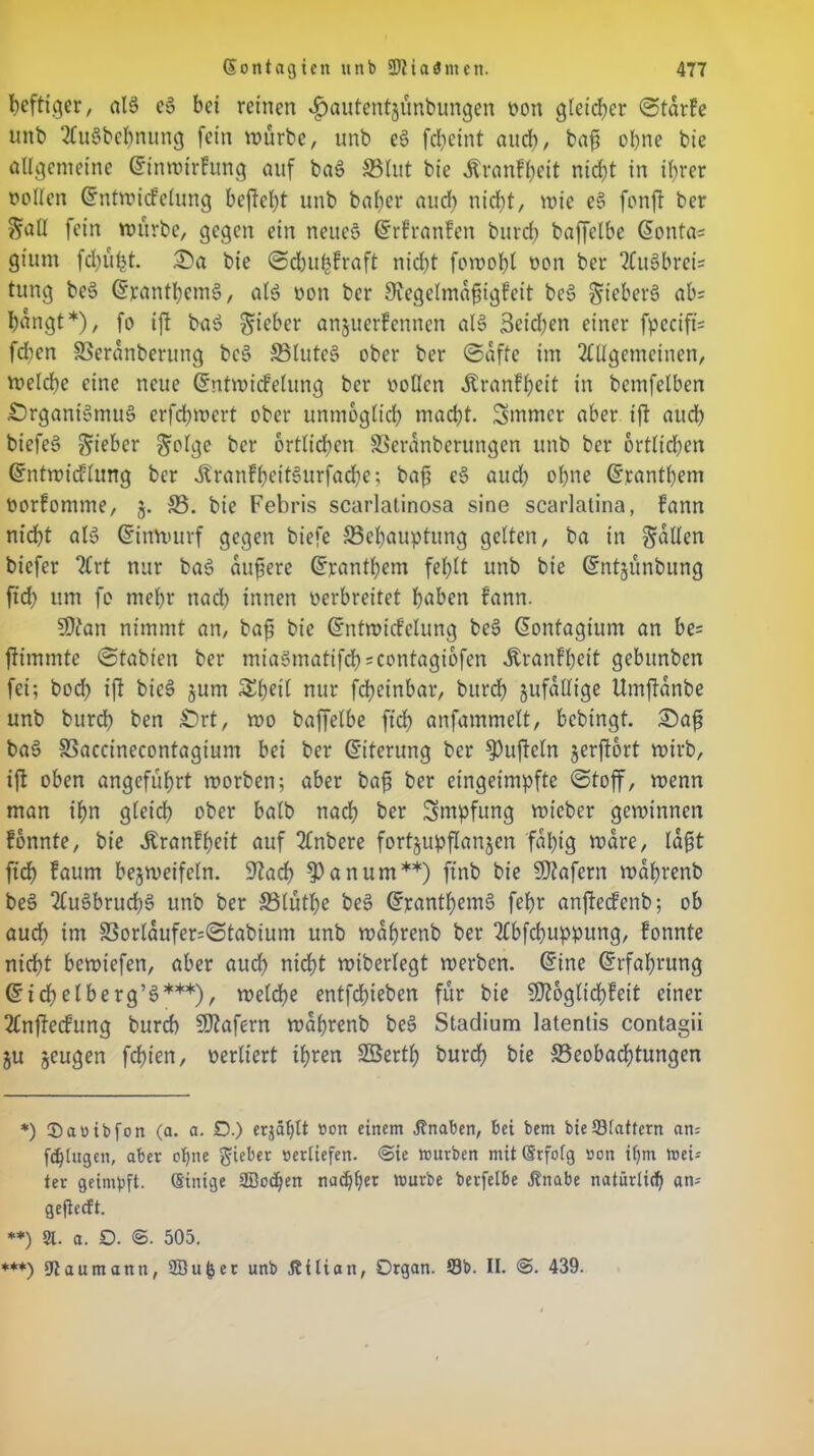 heftiger, als eS bei reinen «^autentjunbungen non gleicher StdrFe unb AuSbchnung fein würbe, unb cS fdjeint auch/ bafi ebne bie allgemeine dinwirFung auf baS SSlut bie Äranfljeit nicht in ihrer »ollen dntwicfelung befielt unb baber and) nicht, wie eS fonft ber Sali fein mürbe, gegen ein neues drFranFen burd) baffelbe donta* gium fd)üf)t. Oa bie SchufcFraft nicht fowohl non ber AuSbrei= tung beS dfanthemS, als non ber SfagelmafjigFeit beS §teberS ab= hangt*), fo ift baS lieber anjuerFennen als Beiden einer fpecifü fdten SSeranberung beS SSluteS ober ber (Safte im Allgemeinen, welche eine neue dntwicfelung ber ooücn Äranfheit in bcmfelben -Organismus erfchwert ober unmöglich macht. Sntmer aber ift auch biefeS lieber ^olge ber örtlichen SSerdnberungen unb ber örtlichen dntwicflung ber dlranFheitSurfache; bafi eS auch ohne dranthem norfomme, j. SS. bie Febris scarlalinosa sine scarlatina, Fann nicht als dittwurf gegen biefe SSehaupttmg gelten, ba in fallen biefer Art nur baS dunere dranthem fehlt unb bie dntjunbung ftch um fo mehr nach innen oerbreitet haben Fann. SOtan nimmt an, bafi bie dntroicFclung beS dontagium an be= ftimmte Stabten ber miaSmatifch=contagiofen ÄranFhcit gebunben fei; bod) ift bicS jum Shül nur fcheinbar, burcl) jufdllige Umftdnbe unb burd) ben Ort, wo baffelbe ftch anfammelt, bebtngt. Oafi baS SSaccinecontagium bei ber diterung ber tüfteln jerftort wirb, ift oben angeführt worben; aber bafi ber eingeimpfte Stoff, wenn man ihn gleich ober halb nach ber Smpfung wieber gewinnen Fonnte, bie ÄranFljeit auf Anbere fortjupflanjcn fähig Ware, lagt ftch Faurn bezweifeln. 9?ad) ^)anumw) ftnb bie Sttafern wdhrenb beS AuSbruchS unb ber SSlüthe beS dranthemS fel)r anftecFenb; ob aud) im SSorldufer=Stabium unb walfrenb ber Abfd)upputtg, Fonnte nicht bewiefen, aber auch nicht wiberlegt werben, dine drfahrung dichelberg’S***), weldfe entfdjieben für bie 5D?oglid)Feit einer Anjtecfung burd) Wafern wdfjrenb beS Stadium latentis contagii ju zeugen fchten, nerliert ihren SSerth burd) bie S5eobad)tungen *) ®a»ibfon (a. a. D.) er$äf)lt »on einem -ftnaben, bei bem bieSlattern an= fdjlugen, aber ohne lieber »erliefen. €>ie mürben mit (Srfofg »on i()m mei* ter geimpft. (Einige 2ßod)en na«^t)er mürbe berfelbe Jlnabe natürlich an- gejieeft. **) 2t. a. D. <§. 505. ***) Dtaumann, Söu^er unb Jtilian, Organ. Sb. II. @. 439.