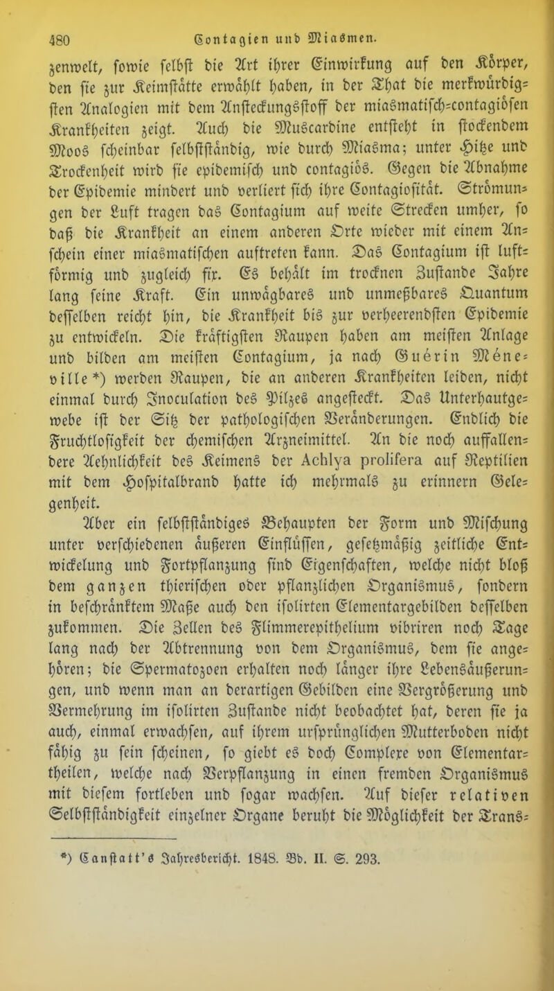 jenwelt, fowie felbft bie Art t^rer ©inwtrfung auf ben Körper, ben fte zur Keimffdtte erwart haben, in ber &hat bie merkwürbig; ffen Analogien mit bem AnfMunggffoff ber miagmatifd);contagtofen Krankheiten geigt. Aud) bie Mugcarbine entgeht in ftockenbem Moog fchcinbar fetbftftanbig, wie burd) Miagma; unter £ihe unb Srockenheit wirb fte cpibemifd) unb contagtoö. ©egen bie Abnahme ber ©pibemie minbert unb vertiert ftd> ihre ©ontagiofitdt. ©tromun* gen ber ßuft tragen bag ©ontagium auf weite ©trecken umher, fo baf bie Krankheit an einem anberen £)rte wieber mit einem An; fcl?ein einer miagmatifchen auftreten kann. £)as ©ontagium ift luft; förmig unb gugteich ft'r- ©3 behalt im trocknen Suftanbe 3al)re lang feine Kraft, ©in unwägbare^ unb unmefbareg Quantum beffelben reicht hin, bie Krankheit big jur ocrheerenbffen ©pibemie ju entwid’eln. £)ie kraftigften Staupen haben am mciften Anlage unb bilben am meiften ©ontagium, ja nadh ©uerin Mene* oille*) werben Staupen, bie an anberen Krankheiten leiben, nicht einmal burch Snocutation beg ^3tlge^ angejtedt. £)a§ Unterl)autge= webe tft ber ©i£ ber pathologifchen Verdnberungcn. ©ttblich bie §rud)tloftgkeit ber cbemifchcn 2trgneimtttcl. An bie noch auffallen; bere Aehnlid)keit beg Keimeng ber Achlya prolifera auf Steptilicn mit bem .fwfpitalbranb hatte ich mehrmalg ju erinnern ©ele= genhett. Aber ein felbftfianbtgeg ^Behaupten ber ^orm unb Mifcfmng unter ttcrfdjiebcnen auferen ©inflüffen, gefefntafig zeitliche ©nt= Wickelung unb Fortpflanzung ftnb ©rgenfdbaften, welche nicht bloß bem ganzen tbierifchen ober pflan$lidren £)rganigmug, fonbern in befchranktcm Maße auch ben ifolirten ©lementargebilben beffelben Zukommen. £)ie 3eUen beg glimmerepithelium mbriren nod) Sage lang nad; ber Abtrennung oon bem £)rgantgmug, bem fte ange= hören; bie ©permato^oen erhalten rtod) langer ihre 2ebengdußerun= gen, unb wenn man an berartigen ©ebilben eine Vergrößerung unb Vermehrung im ifolirten Sujtanbe nidht beobachtet hat, beren fte ja auch, einmal erwachfen, auf ihrem urfpntngltdjen Mutterhoben nicht fähig ju fein fcheinen, fo giebt eg bod) ©omplere oon ©lementar= theilen, welche nad) Verpflanzung in einen fremben £>rgantgmug mit biefem fortlebcn unb fogar wabhfen. Auf biefer relativen ©elbflftdnbigkeit einzelner Organe beruht bie Möglichkeit ber Srang; *) ©anflatt’ö 3at)reöberi^t. 1848. SBb. II. <S. 293.