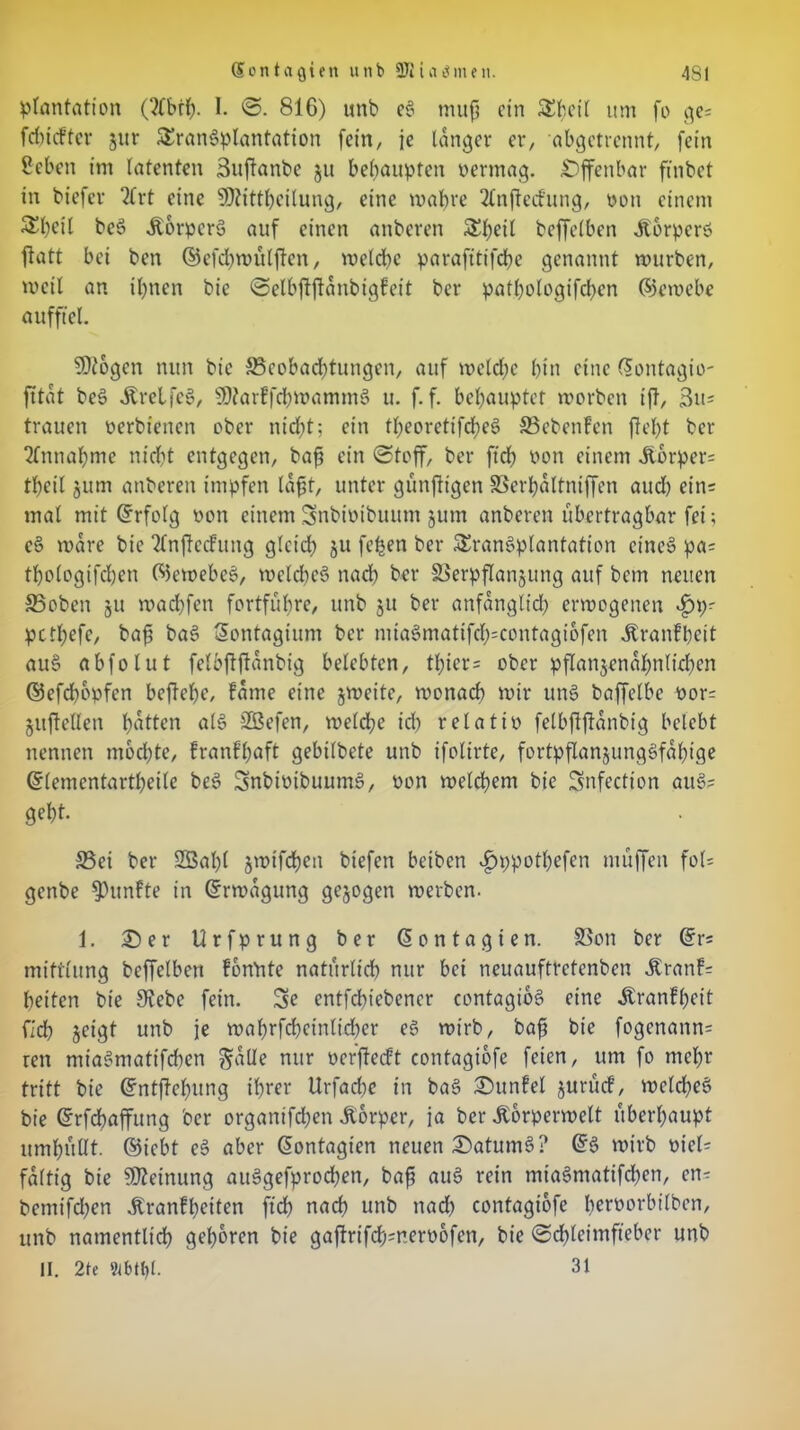 (5ont<i{jien utib 9Klahmen. 4SI plantation (2Cbth. I. S. 816) unb eS mug ein S^eil um fo ge= fehiefter jur Transplantation [ein/ je langer er, abgetrennt, [ein Sehen im latenten Suganbe §u behaupten oermag. Offenbar finbet in biefev 2Crt eine SOZittheilung, eine wahre 2lnjte<fung, von einem £l)cil beS Körpers auf einen anberen Tbeil beffelben JtorperS fiatt bei ben ©efd)wulftcn, weld)C parafttifche genannt würben, weil an ihnen bie Selbfiftanbigfeit ber pathologifd)en ©ewebe aufftel. Sttogen nun bie 33eobachtungen, auf weld;e hin eine ©ontagio- fftat beS ÄrelfcS, SOtarffcbwammS u. f. f. behauptet worben ift, 3u= trauen oerbienen ober nicht; ein theoretifcheS 85ebenfen fleht ber Einnahme nicht entgegen, bag ein Stoff, ber ftch Pon einem Übrper= theil jum anberen impfen lagt, unter günjltgen SSerhaltniffen aud) ein= mal mit ©rfolg oon einem Snbioibuum jum anberen übertragbar fei; cS wäre bie 2lnfte<fung glctd? 511 [eben ber Transplantation eines pa= thologifchen ©ewebeS, welches nach ber SBerpflanjung auf bem neuen SSoben 31t wachfen fortführe, unb 311 ber anfänglich erwogenen pethefe, bag baS Sontagium ber miaSmatifch=contagiofen Äranfheit auS abfolut felbgftanbig belebten, tl)ier= ober pflanjenahnlichen ©efehopfen begehe, fame eine jweite, wonach wir unS baffelbe oor= juftellen hatten als SBefen, weldhe id) relatio felbggdnbig belebt nennen mochte, franf’haft gebilbete unb ifolirte, fortpflansungSfalgge ©lemcntartheite beS SnbtotbuumS, Pon welchem bie Snfection auS? geht. S5ei ber Sßalg jwtfchen biefen beiben ^ppothefen muffen fol= genbe fünfte in ©rwdgung gejogen werben. 1. £) e r Urfprung ber © 0 n t a g t e n. SSon ber ©r= miftlung beffelben fonltte natürlich nur bei neuauftretenben Äranf= heiten bie 9?ebc fein. Se entfehiebener contagibs eine Äranfheit fich geigt unb je wahrfchcinlid)cr es wirb, bag bie fogcnann= ren miaSmatifchen galle nur oergetft contagiofe feien, um fo mehr tritt bie ©ntgebung ihrer Urfad)e in baS SDunfel 3urucf, welches bie ©rfchaffung ber organifchen Äorper, ja ber Äorperwelt überhaupt umhullt. ©iebt eS aber ©ontagten neuen Datums? ©S wirb oiel= faltig bie Meinung auSgefprochen, bag auS rein miaSmatifchen, cn^ betnifdjen .Krankheiten ftch nach unb nad) contagiofe Iwoorbilben, unb namentlich gehören bie gagrifch=nero6fen, bie Scgleimfteber unb II. 2te 9lbtt)l. 31