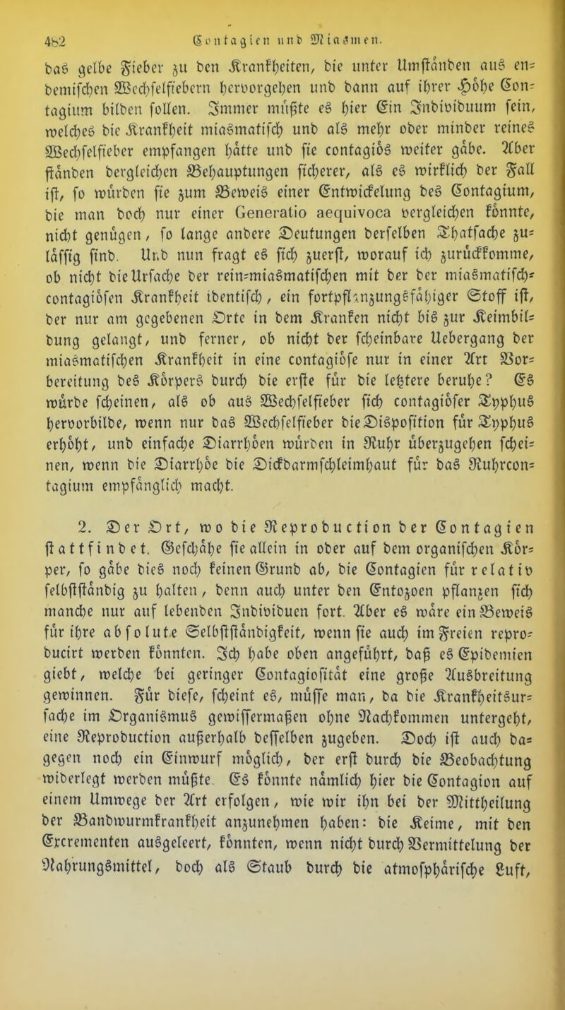 4b2 (Sontagten unb SJficniiimt. bag gelbe lieber $tt ben Äranfbeiten, bie unter Umjfattben aug en= betnifchen 2Bed)felftebern beroorgeben unb bann auf ihrer $obe @on- tagiitm btlben foUen. Smmer müßte cg b^i' ®*n Snbtvibuum fein, roeid;eö bic Äranfbeit miagmatifcb unb alg mehr ober minber reineg SÖecbfelft’eber empfangen hotte unb fte contagiog weiter gäbe. 2tber ftanben begleichen S3ehouptungen fteberer, alg cg wirflicb ber gaU ift, fo mürben fte jum S3ewetg einer (5ntwicfclung beg Gontagiunt, bie man bod) nur einer Generatio aequivoca Dergleichen fbnntc, niebt genügen, fo lange anbere Deutungen berfelben Sbotfacbe §u= lafftg ftnb. Ur.b nun fragt eg ftcb guerft, worauf td> jurüeffomme, ob nicht bicUrfadje ber reimmiagmatifeben mit ber ber miagmatifcb* contagibfen Äranfbeit tbentifcl?, ein fortpfhnjunggfabiger ©toff ift, ber nur am gegebenen £)rtc in bem Traufen nicht big jur iteimbil* bung gelangt, unb ferner, ob nicht ber frf>einbare Uebergang ber miagmatifeben «ftranfbeit in eine contagibfe nur in einer 2frt Vor= bereitung beg itorperg burd) bie erfte für bie teuere beruhe? (5g mürbe febeinen, alg ob aug Söecbfelfteber ftcb contagiofer £ppbug beroorbtlbe, menn nur bag SBecbfelfteber bie£)igpofition für Sppbug erhobt, unb einfache Diarrhöen mürben in 9tubr überjugeben febei* nen, menn bie 2Marrl)be bie ©icfbarmfchleimbaut für bag SKubrcon* tagium empfänglich macht. 2. 2)er £)rt, wo bie Sieprobuction ber Gontagien flattfinbet. ©efdjabe fte allein in ober auf bem organifdben Äor= per, fo gäbe bieg noch feinen©runb ab, bie Gontagien für rclatio felbfljtänbig ju holten, benn auch unter ben Gntojoen pflanjen ftd> manche nur auf lebenben Snbimbucn fort. 2lber eg wäre etnVewetg für ihre ab fo lute ©elbjfftanbigfeit, menn fte auch im freien repro- buctrt merben fonnten. Sch höbe oben angeführt, baß eg Gpibemien giebt, melcpe bei geringer Gontagiofitat eine große 2lugbreitung gewinnen, gür bt’efe, febeint eg, ntüffe man, ba bie Äranfb«itSurs fache im £)rganigmug gewiffermaßen ohne Sftacbfommen untergebt, eine 9ieprobuction außerhalb beffclben jugeben. £>od) ift auch ba= gegen noch ein Gtnwurf möglich, ber erfi bureb bie ^Beobachtung miberlegt werben müßte. Gg fbnntc nämlich \)iet bie Gontagion auf einem Umwege ber 2(rt erfolgen, wie mir ihn bet ber SDUttbeilung ber S3anbwurmfranfl)ett anjunebmen hoben: bie Äeime, mit ben Gpcrementen auggelcert, fonnten, wenn nicht bureb Vermittelung ber Stah'runggmittel, bod) alg ©taub bureb bie atmofpbarifebe Suft,