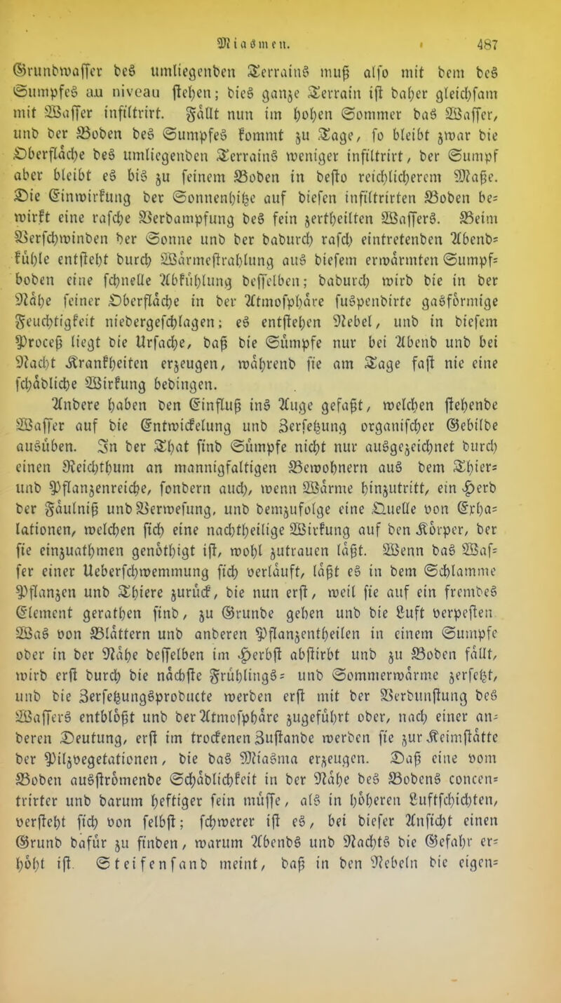 ©runbwaffer bef> umliegenden Serratng mup olfo mit bem beg Sumpfeg a.u niveau fielen; bieg ganje Terrain tfl baper gleicpfatn mit SÖBaffer inftltrirt. §aUt nun im popen (Sommer bag Söaffcr, unb ber ©oben beg (Sumpfeg fornntt 511 Sage, fo bleibt jwar bie Dberftdcpe beg umliegenben Scrraing weniger inftltrirt, ber (Sumpf aber bleibt eg big ju feinem ©oben in bepo retd;ltcl;ercm SJtape. Die ©inwirfung ber Sonnenptpe auf biefeti infiltrirten ©oben be= wirft eine rafepe ©erbampfung beg fein jertpeilten SÖafferg. ©eint ©etfcpwinben ber Sonne unb ber baburep rafd> eintretenben 2lbenb= ful)le entfielet burep SBarmejlraplung aug biefem erwärmten Sumpf- hoben eine fcpnelle ftbfüplung beffelben; baburd) wirb bie tn ber Sldpe feiner Dberftdcpe in ber 2ftmofppdre fugpenbirte gagformtge Seucptigfeit niebergefcplagen; eg entfielen Siebet, unb in biefem Sprocep liegt bie Urfacpe, bap bie Sumpfe nur bei 2lbenb unb bei Stacpt dtranfpeiten erjeugen, wdprenb fte am Sage faft nie eine fcpablicpe Söirfung bebingen. 2lnbere paben ben ©influp ing 2fuge gefapt, welcpen ftepenbe SBaffer auf bie ©ntwiefetung unb Serfepung orgatiifcper ©ebilbe auguben. Sn ber Spat ftnb Sümpfe niept nur auggejeiepnet burd) einen Steidjtpunt an mannigfaltigen ©ewopnern aug bem Spiers unb ^flanjenreicpe, fonbern and;, wenn SBarme pinjutritt, ein fjerb ber gautnip unb ©erwefung, unb demzufolge eine Quelle non ©rpa= lationen, welcpen fiep eine nacptpeilige SBirfung auf ben Körper, ber fte einjuatpmen genotpigt ift, wopl Zutrauen lapt. SBenn bag 2Baf= fer einer Ueberfcpwemmung fiep oerlduft, lapt eg in bem Sdplamme ^flanjen unb Spiere jurütf, bie nun erft, weit fte auf ein frentbeg ©lement geratpen ftnb, ju ©runbe geben unb bie ßuft oerpeften 2öag oon ©lattern unb anberen ^flanjentpeilen in einem Sumpfe ober in ber Stdpe beffelben im .fjerbp abftirbt unb ju ©oben fallt, wirb erft burd) bie naebfte grüplinggs unb Somnterwdrme jerfept, unb bie Berfepunggprobucte werben erP mit ber ©erbunftung bcö SBafferg entblopt unb ber 2(tmofppdre jugefüprt ober, ttaep einer ans bereu (Deutung, erP im troefenen 3upanbe werben fte jur dbeimftdtte ber ^iljpegetationen, bie bag SJttagma erzeugen. Dap eine öont ©oben augftromenbe Scpdblicpfeit in ber Stdpe beg ©obeng concen* trirter unb barutn peftiger fein muffe, alg in poperen Suftfdpicpten, üerftept fiep oon felbp; fcpwcrer ip eg, bei biefer 2Cnftcpt einen ©runb bafür ju ft'nben, warum 2fbenbg unb Stacptg bie ©efapr er= popt ip Steifenfanb meint, bap in ben Siebein bte eigen*