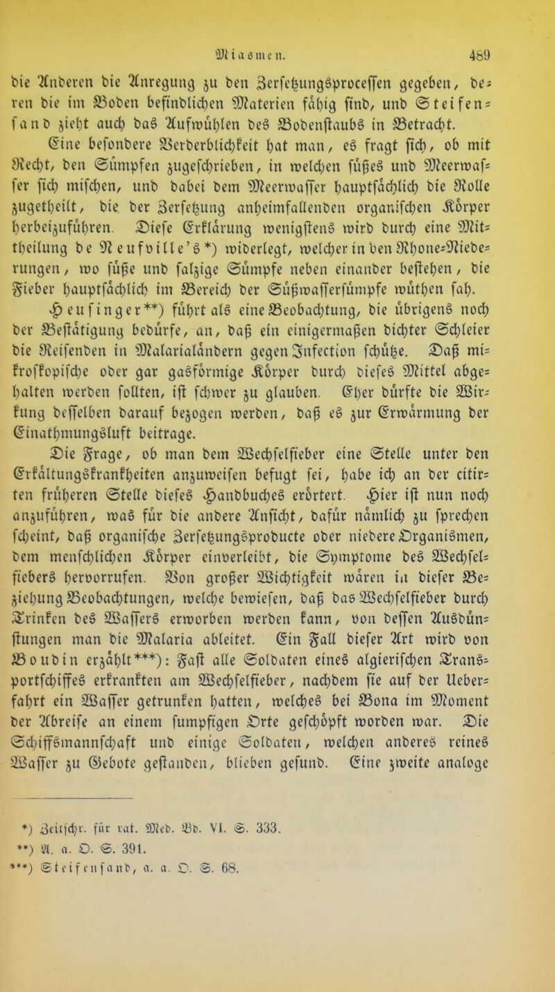 bie 2tnberen bie Anregung ju ben SerfehungSproceffen gegeben, be* ren bie im 33oben befinblicben Materien fähig ftnb, unb Steifen* fanb jiel)t aud? baS 2fufn>ut>ten beS SBobenjtaubS in ^Betracht. (Sine befonbere ä$erberblid)feit bat man, eS fragt ftcb, ob mit 3ved;t, ben «Sümpfen jugefcbrteben, in melden füßeS unb SOJeerwaf* fer ficb mifcben, unb babei bem Üfteerwaffer bauptfadilid) bie Siolle jugetl)ei(t, bie ber äerfeljung anbeimfallenben organifcben Äorper berbeijufübren. £)iefe (Srflärung wenigftenS wirb burcb eine SDJit* tbeilung be 91 e ufüille’S *) wiberlegt, welcher in ben 9lbone*9ftebe* vungen, roo füße unb faljige Sümpfe neben einanber befteben, pie Sieber b*^uptfad)ltd? im S3ereid) ber Süßwafferfümpfe wütpen fab- <£>eufinger**) führt als eine ^Beobachtung, bie übrigens nod) ber 33eßatigung bebürfe, an, baß ein einigermaßen bicbter Schleier bie Sieifenben in ÜJtalarialanbern gegen Snfection fd)üpe. £>aß mi= froffopifcbe ober gar gasförmige Körper burcb biefeS Mittel abge* palten werben feilten, ift febwer ju glauben. (Slw bürfte bie SEBir* hing beffelben barauf bezogen werben, baß eS jur (Erwarmung ber (SinatbmungSluft beitrage. 2)ie Srage, ob man bem SBecbfelfteber eine Stelle unter ben GhrfaltungSfranfbeiten anjuweifen befugt fei, habe ich an ber ettir* ten früheren Stelle biefeS «^nnbbucbeS erörtert. ^)ier ift nun noch anjufübren, waS für bie anbere 2Cnftd)t, bafür nämlich ju fpred;en fdjeint, baß organifebe ßerfehungSprobucte ober niebere Organismen, bem menfeblicben Körper einoerleibt, bie Spmptome beS SBed;fel* fteberS beroorrufen. SSon großer SCBicbtigfeit waren in biefer S3e* jiebung ^Beobachtungen, welche bewiefen, baß bas SBecbfelfteber burd) 5£rtnfen beS SKafferS erworben werben fann, oon beffen 2luSbün* ftungen man bie Malaria ableitet, (Sin Sali biefer rot*b oon iBoubin crjablt***): §aß alle Solbaten eines algtertfdjen 5£ranS* portfcbiffeS erfranften am SBecbfelfteber, naebbem fte auf ber lieber* fahrt ein SSaffer getrunfen batten, welches bei 33ona im Moment ber 2(breife an einem fumpftgen £)rte gefd;opft worben war. £)ie Sd)iffSmannfd)aft unb einige Solbaten, welchen anbereS rcineS SBaffer ju ©ebote geftanben, blieben gefunb. (Sine jweite analoge *) 3eit|d)c. für rat. 9)?et>. VI. @. 333. **) yt. a. O. ©. 391. ***) ©teifenfanfe, a. a. £>. ©. 68.