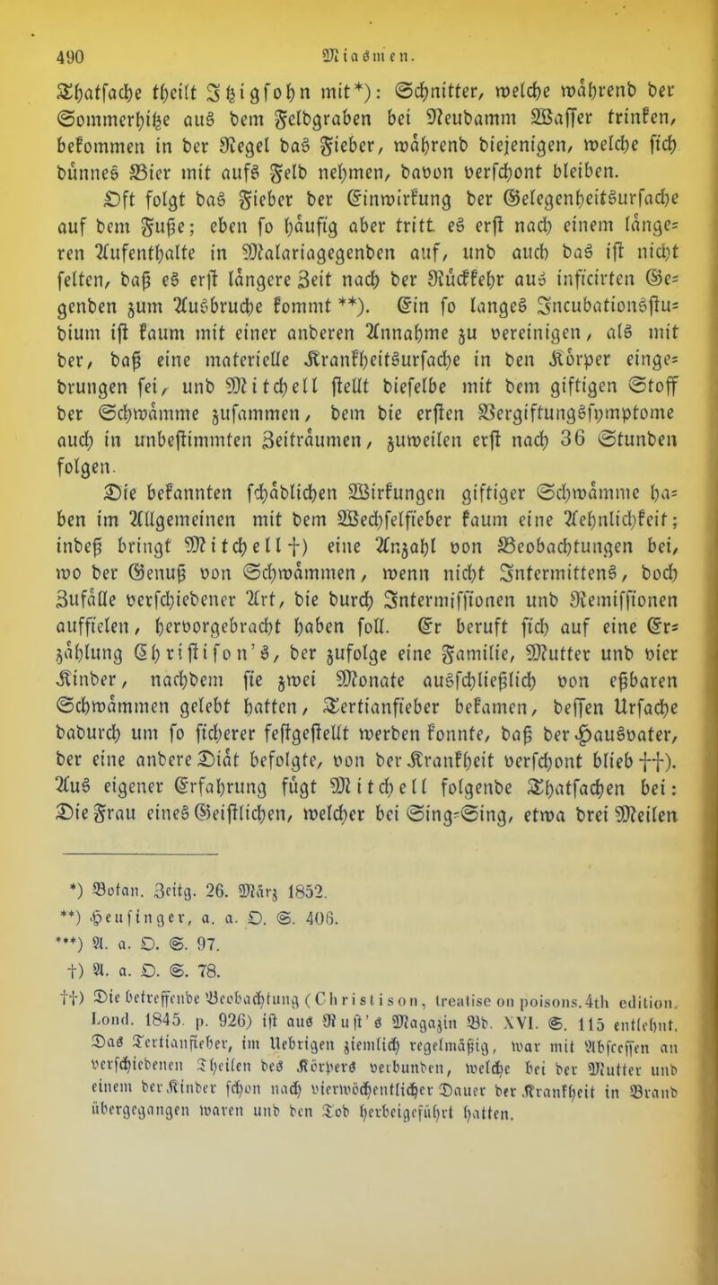 Styatfadfoe thcilt Shigfoßn mit*): Schnitter, welche wdßrenb ber Sommerhiße auS bent Sdbgraben bet SJteubamm SBaffer trtnfen, befommen in ber Siegel baS Sieber, wdhrenb biejentgen, welche ftd> bünneS 33ier mit aufs Sdb nehmen, baoon oerfchont bleiben. £)ft folgt baS S^ber ber ©inwirfung ber ©elegenßeitSurfache auf bem Süße; eben fo bauft'g aber tritt eS erft nad) einem (dnge= ren Aufenthalte in SJtalartagegenben auf, itnb auch baS ift nicht feiten, baß eS erft längere Bett nach ber Stücffeßr aus infteirten ©e= genben junt AuSbrucße fommt **). ©in fo langes SncubationSfiu= bium ift faum mit einer anberen Annahme ju bereinigen, als mit ber, baß eine materielle JtranfßettSurfacße in ben Körper einge* bruttgen fei, unb Mitchell ftellt biefelbe mit bem giftigen ©toff ber Schwamme jufammen, bem bie erften SSergiftungSfpmptome auch in irnbeftimmten Beitrdumen, juweilen erft nach 36 Stunben folgen. £)ie befannten fcßdblicßen SBirfungen giftiger Scßwdmme ßa= ben im Allgemeinen mit bem SÖecßfelfteber faum eine Aehttlid)fcif; inbeß bringt 9)? i tch e 11 f) eine Anzahl non ^Beobachtungen bei, mo ber ®enuß oon Schwammen, wenn nicht SntermittenS, hoch Bufdlle berfdßiebener Art, bie burd) Sntermiffionen unb Stemifftonen aufftelen, h^fhergebracht höben foll. ©r beruft fteß auf eine ©r* jahlung ©h ri ft i fo tt! S, ber jufolge eine S«rnilie, Butter unb mer Ätnber, nachbem fie jwei SDtonate auSfchließltdb t)on eßbaren Schwammen gelebt hatten, Tertianfieber befamen, beffen Urfacße babureß um fo ficherer feffgefteltt werben fonnte, baß ber ^auSoater, ber eine anbere£>tdt befolgte, oon ber Jtranfßeit bcrfdjont blieb ff). AuS eigener ©rfaßrung fügt 5D211 d? e (l folgenbe Tßatfacßen bei: ©teSrau eines ©eijtlicßen, welcher bei Stng=Sing, etwa brei Steilen *) 93ofan. 3cttg. 26. 2Jfär$ 1852. **) «ßeuftnger, a. a. 0. ©. 406. *♦*) 91. a. D. ©. 97. t) 91. a. 0. ©. 78. tt) Oetreffcnbe 93eobadjtung (Christison, treatise on poisons.4th edition. Lond. 1845. p. 926) ift aues {Ruft’ö SKagajin 33b. \V1. ®. 115 entlehnt. $a<5 Tertianfieber, im Ucbrigeit jiemlicß regelmäßig, lvar mit IHbfrcffen an »erfißiebenen Sßeilen beö Jtörperö oerbunben, mclcßc bei ber ÜJiutter unb einem berÄinber feßon muß «iermöcßentiidßer ®auer ber .Itranfßeit in 93ranb übergegangen mären unb ben Tob ßerbeigefußrt hatten.