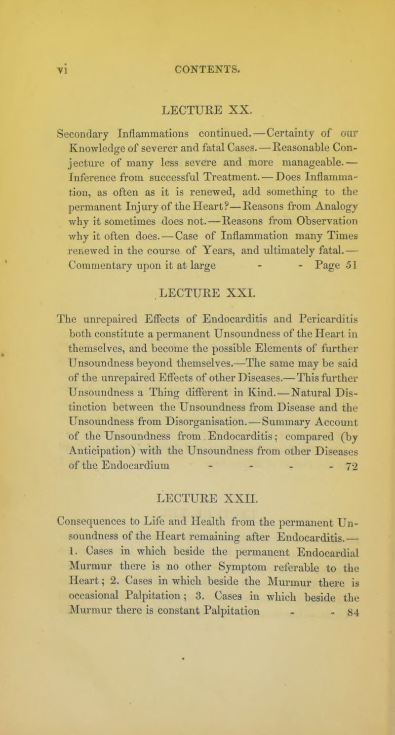 LECTURE XX. Secondary Inflammations continued.—Certainty of our Knowledge of severer and fatal Cases. — Reasonable Con- jecture of many less severe and more manageable.— Inference from successful Treatment.—Does Inflamma- tion, as often as it is renewed, add something to the permanent Injury of the Heart?—Reasons from Analogy why it sometimes does not.—Reasons from Observation why it often does. — Case of Inflammation many Times renewed in the course of Years, and ultimately fatal.— Commentary upon it at large - - Page 51 LECTURE XXL The unrepaired Effects of Endocarditis and Pericarditis both constitute a permanent Unsoundness of the Heart in themselves, and become the possible Elements of further Unsoundness beyond themselves.—The same may be said of the unrepaired Effects of other Diseases.—This further Unsoundness a Thing different in Kind.—Natural Dis- tinction between the Unsoundness from Disease and the Unsoundness from Disorganisation.—Summary Account of the Unsoundness from Endocarditis; compared (by Anticipation) with the Unsoundness from other Diseases of the Endocardium - - - - 72 LECTURE XXII. Consequences to Life and Health from the permanent Un- soundness of the Heart remaining after Endocarditis.— 1. Cases in which beside the permanent Endocardial Murmur there is no other Symptom referable to the Heart; 2. Cases in which beside the Murmur there is occasional Palpitation; 3. Cases in which beside the Murmur there is constant Palpitation - - 84