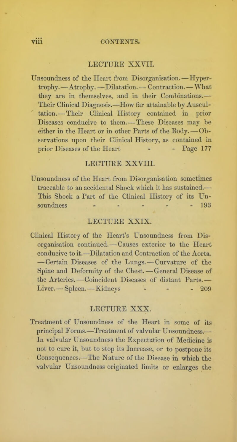 LECTURE XXVII. Unsoundness of the Heart from Disorganisation. — Hyper- trophy.—Atrophy. —Dilatation.— Contraction.—What they are in themselves, and in their Combinations.— Their Clinical Diagnosis.—How far attainable by Auscul- tation.— Their Clinical History contained in prior Diseases conducive to them. — These Diseases may be either in the Heart or in other Parts of the Body. — Ob- servations upon their Clinical History, as contained in prior Diseases of the Heart - - Page 177 LECTURE XXVIII. Unsoundness of the Heart from Disorganisation sometimes traceable to an accidental Shock which it has sustained.— This Shock a Part of the Clinical History of its Un- soundness - - - - - 193 LECTURE XXIX. Clinical History of the Heart’s Unsoundness from Dis- organisation continued.—Causes exterior to the Heart conducive to it.—Dilatation and Contraction of the Aorta. —Certain Diseases of the Lungs.—Curvature of the Spine and Deformity of the Chest. — General Disease of the Arteries.—Coincident Diseases of distant Parts.— Liver. — Spleen.—Kidneys ... 209 LECTURE XXX. Treatment of Unsoundness of the Heart in some of its principal Forms.—Treatment of valvular Unsoundness.— In valvular Unsoundness the Expectation of Medicine is not to cure it, but to stop its Increase, or to postpone its Consequences.—The Nature of the Disease in which the valvular Unsoundness originated limits or enlarges the