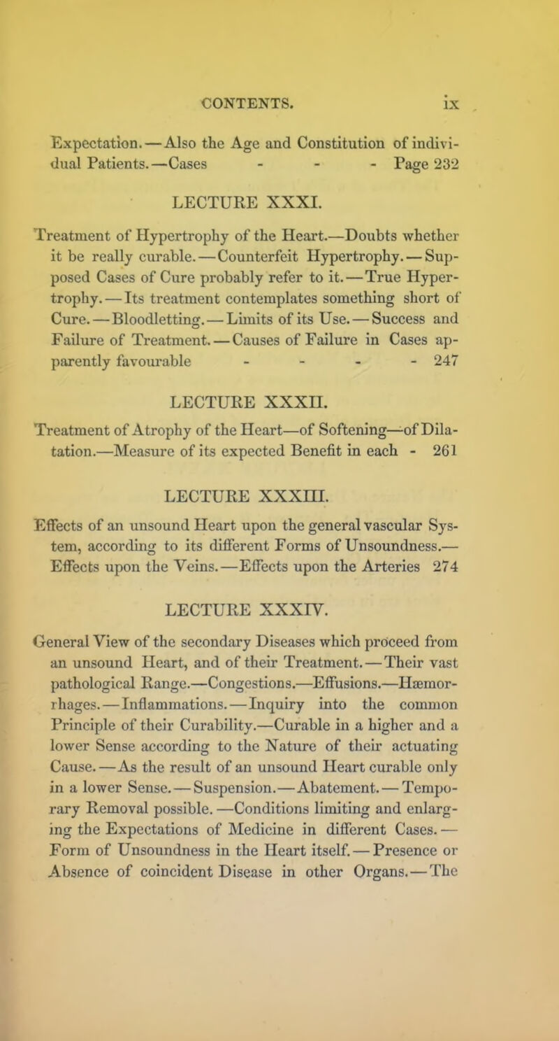 Expectation.—Also the Age and Constitution of indivi- dual Patients.—Cases ... Page 232 LECTURE XXXI. Treatment of Hypertrophy of the Heart.—Doubts whether it be really curable.—Counterfeit Hypertrophy. — Sup- posed Cases of Cure probably refer to it.—True Hyper- trophy.— Its treatment contemplates something short of Cure.—Bloodletting.—Limits of its Use. — Success and Failure of Treatment. — Causes of Failure in Cases ap- parently favourable .... 247 LECTURE XXXH. Treatment of Atrophy of the Heart—of Softening—of Dila- tation.—Measure of its expected Benefit in each - 261 LECTURE XXXHI. Effects of an unsound Heart upon the general vascular Sys- tem, according to its different Forms of Unsoundness.— Effects upon the Veins.—Effects upon the Arteries 274 LECTURE XXXIV. General View of the secondary Diseases which proceed from an unsound Heart, and of their Treatment.—Their vast pathological Range.—Congestions.—Effusions.—Haemor- rhages.—Inflammations.—Inquiry into the common Principle of their Curability.—Curable in a higher and a lower Sense according to the Nature of their actuating Cause.—As the result of an unsound Heart curable only in a lower Sense. — Suspension.—Abatement. — Tempo- rary Removal possible. —Conditions limiting and enlarg- ing the Expectations of Medicine in different Cases. — Form of Unsoundness in the Heart itself. — Presence or Absence of coincident Disease in other Organs. — The