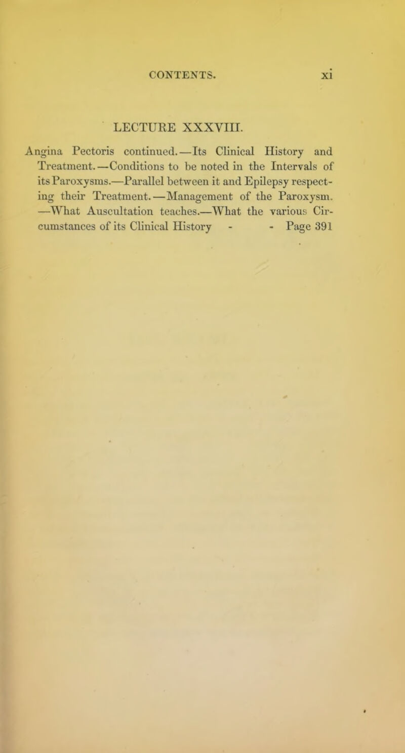 LECTURE XXXVIII. Angina Pectoris continued.—Its Clinical History and Treatment.—Conditions to be noted in the Intervals of its Paroxysms.—Parallel between it and Epilepsy respect- ing their Treatment.—Management of the Paroxysm. —What Auscultation teaches.—What the various Cir- cumstances of its Clinical History - - Page 391