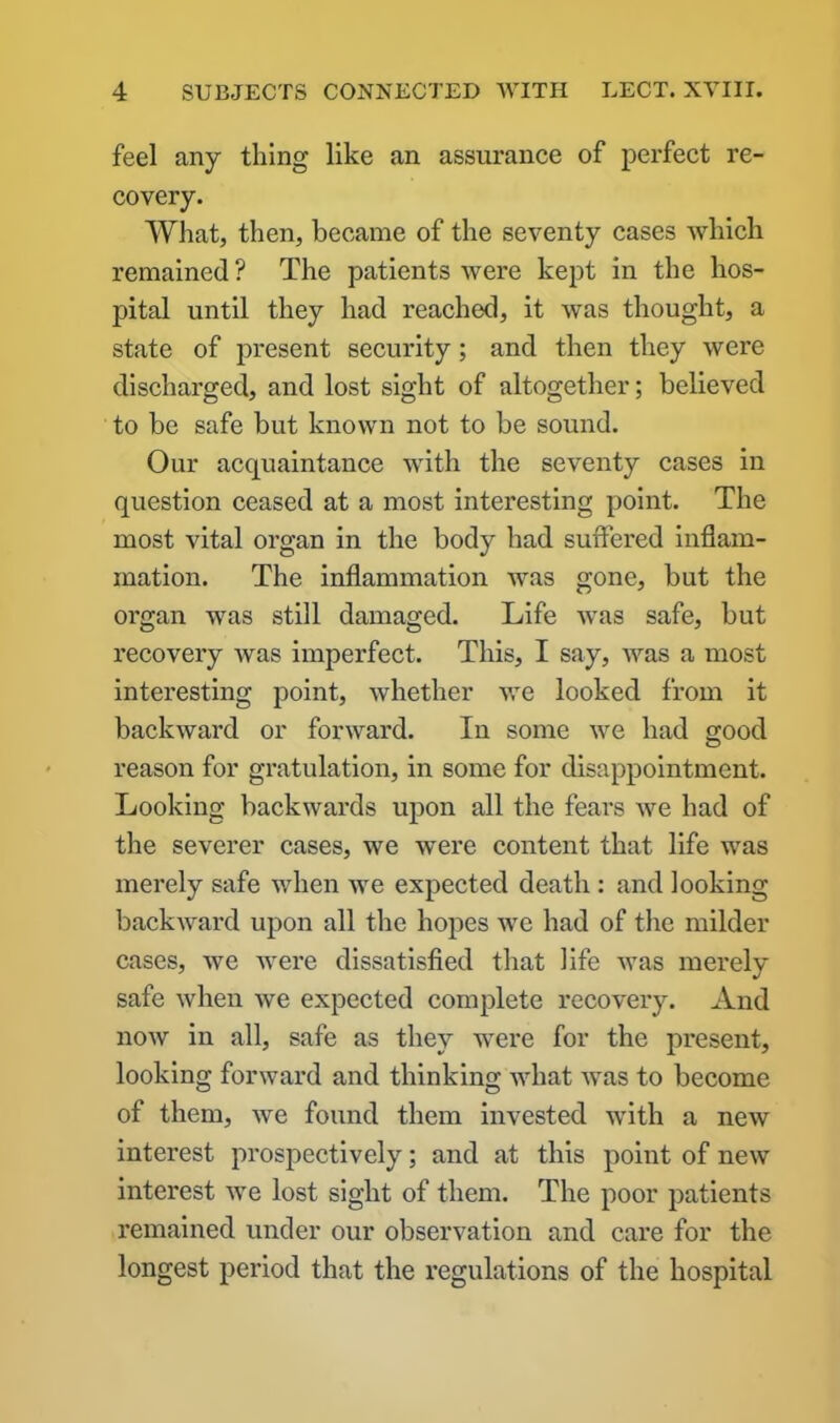 feel any thing like an assurance of perfect re- covery. What, then, became of the seventy cases which remained ? The patients were kept in the hos- pital until they had reached, it was thought, a state of present security; and then they were discharged, and lost sight of altogether; believed to be safe but known not to be sound. Our acquaintance with the seventy cases in question ceased at a most interesting point. The most vital organ in the body had suffered inflam- mation. The inflammation was gone, but the oi’gan was still damaged. Life was safe, but recovery was imperfect. This, I say, was a most interesting point, whether we looked from it backward or forward. In some we had good reason for gratulation, in some for disappointment. Looking backwards upon all the fears we had of the severer cases, we were content that life was merely safe when we expected death : and looking backward upon all the hopes we had of the milder cases, we were dissatisfied that life was merely safe when Ave expected complete recovery. And iioav in all, safe as they were for the present, looking forward and thinking what Avas to become of them, Ave found them invested with a neAV interest prospectively; and at this point of new interest Ave lost sight of them. The poor patients remained under our observation and care for the longest period that the regulations of the hospital