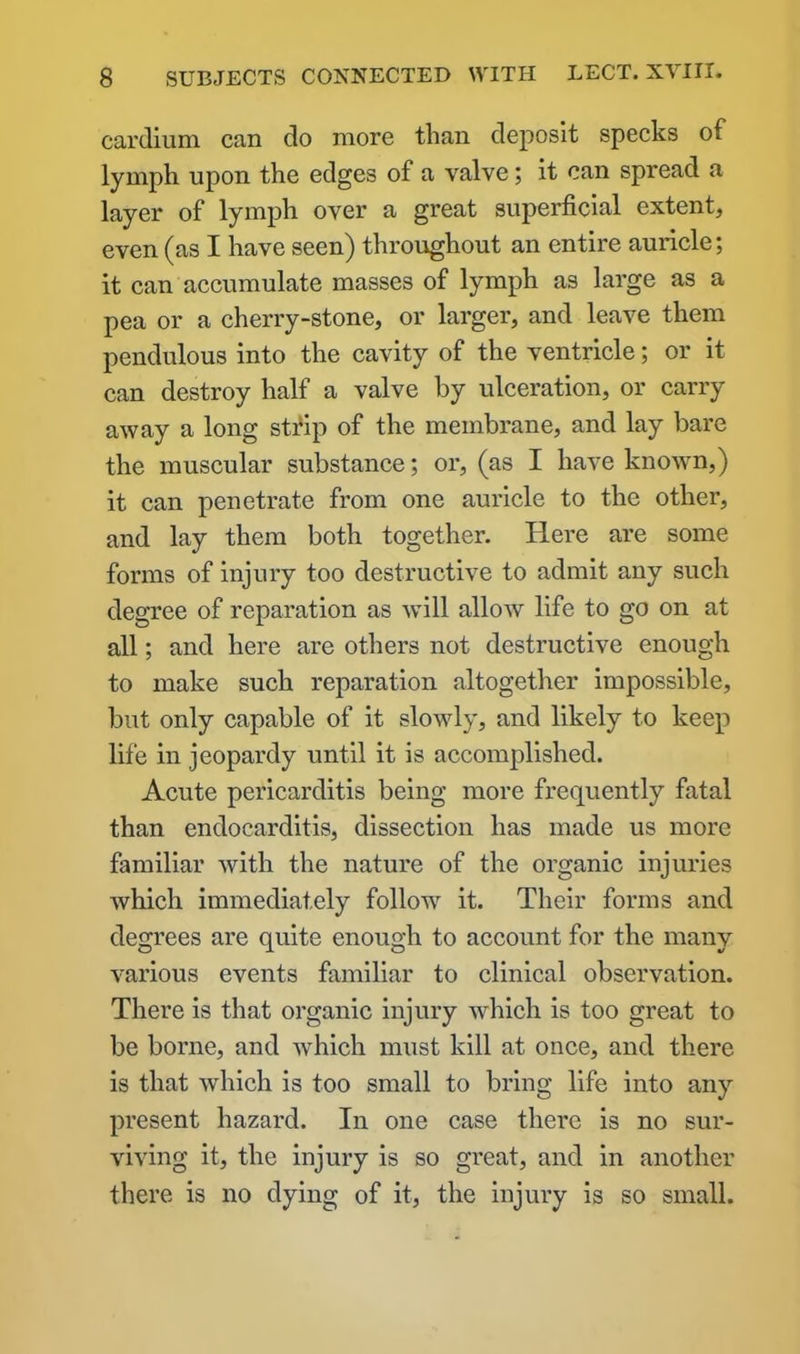 cardium can do more than deposit specks of lymph upon the edges of a valve; it can spread a layer of lymph over a great superficial extent, even (as I have seen) throughout an entire auricle; it can accumulate masses of lymph as large as a pea or a cherry-stone, or larger, and leave them pendulous into the cavity of the ventricle; or it can destroy half a valve by ulceration, or carry away a long strip of the membrane, and lay bare the muscular substance; or, (as I have known,) it can penetrate from one auricle to the other, and lay them both together. Here are some forms of injury too destructive to admit any such degree of reparation as will allow life to go on at all; and here are others not destructive enough to make such reparation altogether impossible, but only capable of it slowly, and likely to keep life in jeopardy until it is accomplished. Acute pericarditis being more frequently fatal than endocarditis, dissection has made us more familiar with the nature of the organic injuries which immediately follow it. Their forms and degrees are quite enough to account for the many various events familiar to clinical observation. There is that organic injury which is too great to be borne, and which must kill at once, and there is that which is too small to bring life into any present hazard. In one case there is no sur- viving it, the injury is so great, and in another there is no dying of it, the injury is so small.