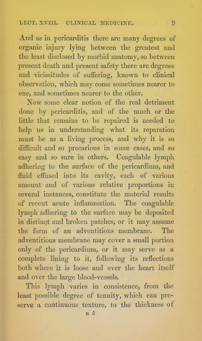 And as in pericarditis there are many degrees of organic injury lying between the greatest and the least disclosed by morbid anatomy, so between present death and present safety there are degrees and vicissitudes of suffering, known to clinical observation, which may come sometimes nearer to one, and sometimes nearer to the other. Now some clear notion of the real detriment done by pericarditis, and of the much or the little that remains to be repaired is needed to help us in understanding what its reparation must be as a living process, and why it is so difficult and so precarious in some cases, and so easy and so sure in others. Coagulable lymph adhering to the surface of the pericardium, and fluid effused into its cavity, each of various amount and of various relative proportions in several instances, constitute the material results of recent acute inflammation. The coagulable lymph adhering to the surface may be deposited in distinct and broken patches, or it may assume the form of an adventitious membrane. The adventitious membrane may cover a small portion only of the pericardium, or it may serve as a complete lining to it, following its reflections both where it is loose and over the heart itself and over the large blood-vessels. This lymph varies in consistence, from the least possible degree of tenuity, which can pre- serve a continuous texture, to the thickness of