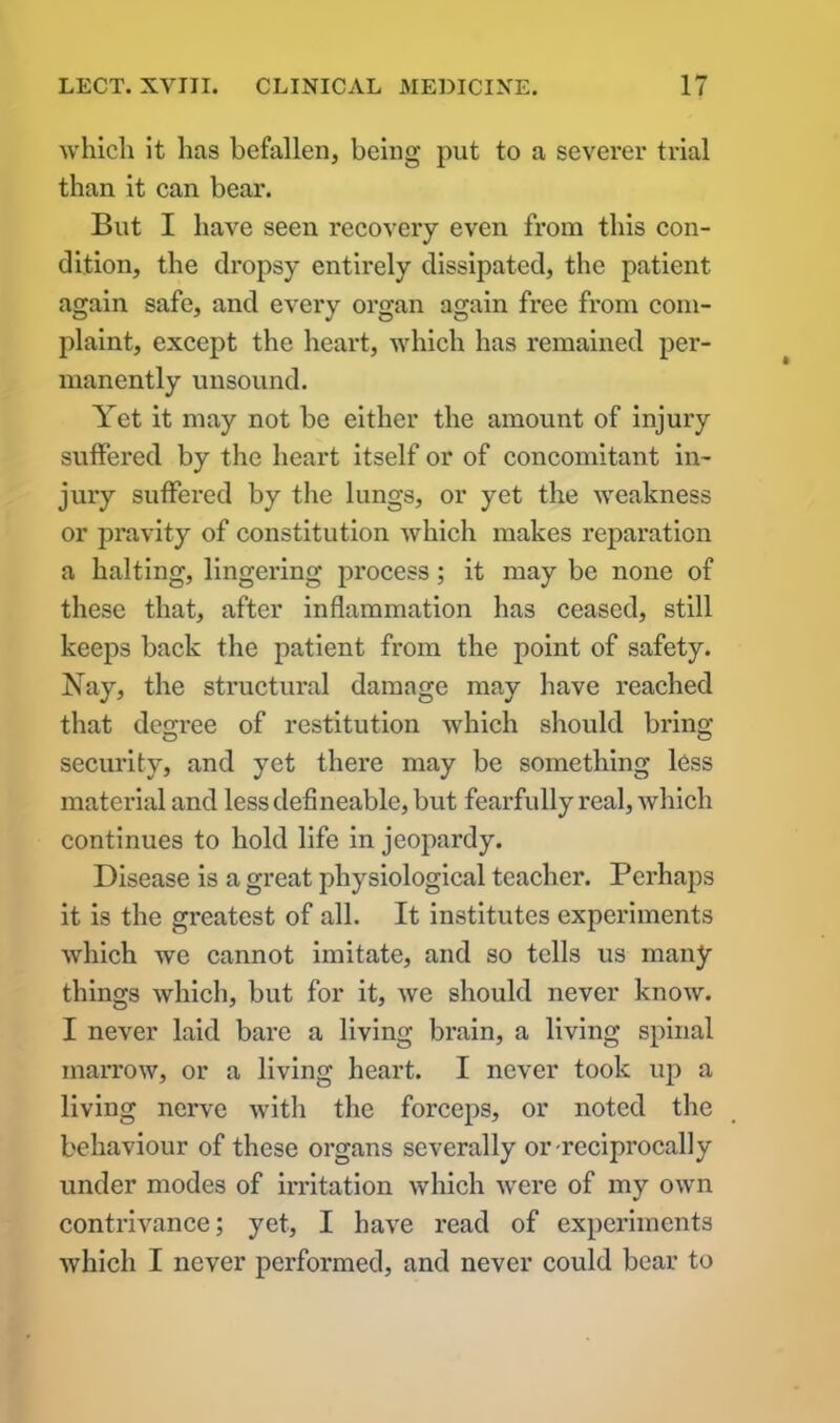 which it has befallen, being put to a sevei*er trial than it can bear. But I have seen recovery even from this con- dition, the dropsy entirely dissipated, the patient again safe, and every organ again free from com- plaint, except the heart, which has remained per- manently unsound. Yet it may not be either the amount of injury suffered by the heart itself or of concomitant in- jury suffered by the lungs, or yet the weakness or pravity of constitution which makes reparation a halting, lingering process; it may be none of these that, after inflammation has ceased, still keeps back the patient from the point of safety. Nay, the structural damage may have reached that degree of restitution which should bring security, and yet there may be something less material and less defineable, but fearfully real, which continues to hold life in jeopardy. Disease is a great physiological teacher. Perhaps it is the greatest of all. It institutes experiments which we cannot imitate, and so tells us many things which, but for it, we should never know. I never laid bare a living brain, a living spinal marrow, or a living heart. I never took up a living nerve with the forceps, or noted the behaviour of these organs severally or-reciprocally under modes of irritation which were of my own contrivance; yet, I have read of experiments which I never performed, and never could bear to