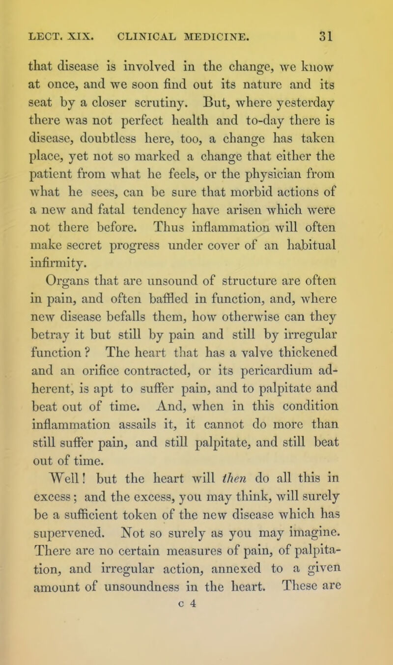 that disease is involved in the change, we know at once, and we soon find out its nature and its seat by a closer scrutiny. But, where yesterday there was not perfect health and to-day there is disease, doubtless here, too, a change has taken place, yet not so marked a change that either the patient from what he feels, or the physician from what he sees, can be sure that morbid actions of a new and fatal tendency have arisen which were not there before. Thus inflammation will often make secret progress under cover of an habitual infirmity. Organs that are unsound of structure are often in pain, and often baffled in function, and, where new disease befalls them, how otherwise can they betray it but still by pain and still by irregular function ? The heart that has a valve thickened and an orifice contracted, or its pericardium ad- herent, is apt to suffer pain, and to palpitate and beat out of time. And, when in this condition inflammation assails it, it cannot do more than still suffer pain, and still palpitate, and still beat out of time. AYell! but the heart will then do all this in excess; and the excess, you may think, will surely be a sufficient token of the new disease which has supervened. Not so surely as you may imagine. There are no certain measures of pain, of palpita- tion, and irregular action, annexed to a given amount of unsoundness in the heart. These are