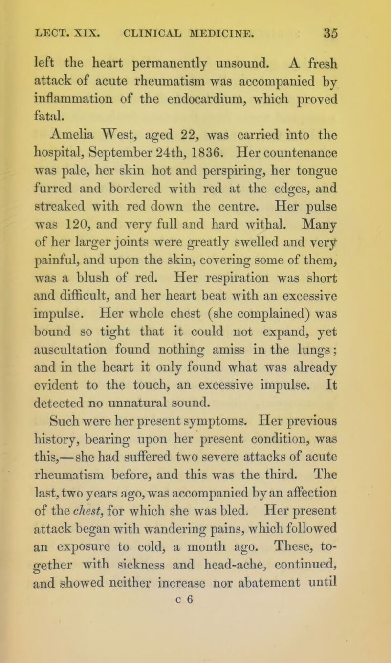 left the heart permanently unsound. A fresh attack of acute rheumatism was accompanied by inflammation of the endocardium, which proved fatal. Amelia West, aged 22, was carried into the hospital, September 24th, 1836. Her countenance was pale, her skin hot and perspiring, her tongue furred and bordered with red at the edges, and streaked with red down the centre. Her pulse was 120, and very full and hard withal. Many of her larger joints were greatly swelled and very painful, and upon the skin, covering some of them, was a blush of red. Her respiration was short and difficult, and her heart beat with an excessive impulse. Her whole chest (she complained) was bound so tight that it could not expand, yet auscultation found nothing amiss in the lungs; and in the heart it only found what was already evident to the touch, an excessive impulse. It detected no unnatural sound. Such were her present symptoms. Her previous history, bearing upon her present condition, was this,—she had suffered two severe attacks of acute rheumatism before, and this was the third. The last, two years ago, was accompanied by an affection of the chest, for which she was bled. Her present attack began with wandering pains, which followed an exposure to cold, a month ago. These, to- gether with sickness and head-ache, continued, and showed neither increase nor abatement until