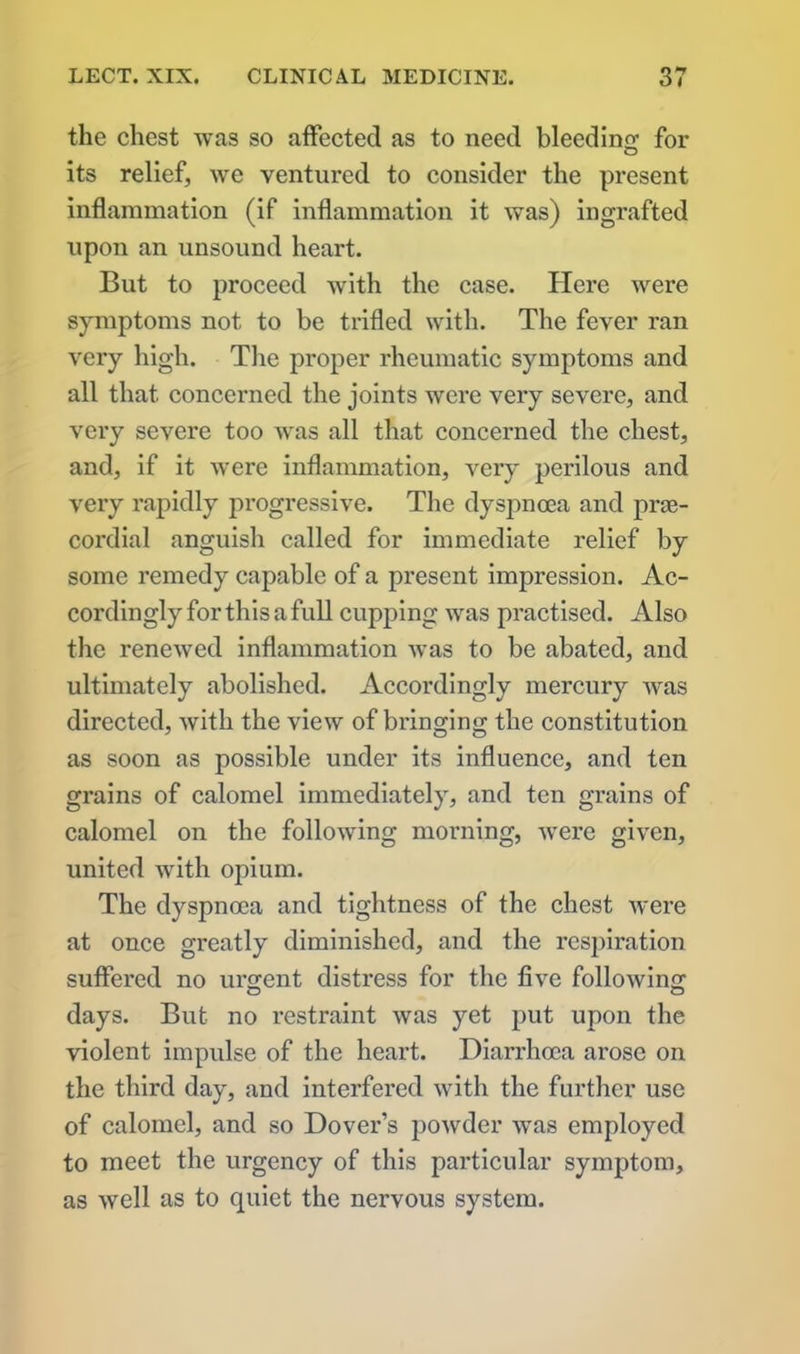 the chest was so affected as to need bleeding for CD its relief, we ventured to consider the present inflammation (if inflammation it was) ingrafted upon an unsound heart. But to proceed with the case. Here were symptoms not to be trifled with. The fever ran very high. The proper rheumatic symptoms and all that concerned the joints were very severe, and vei’y severe too was all that concerned the chest, and, if it were inflammation, very perilous and very rapidly progressive. The dyspnoea and prae- cordial anguish called for immediate relief by some remedy capable of a present impression. Ac- cordingly for this a full cupping was practised. Also the renewed inflammation was to be abated, and ultimately abolished. Accordingly mercury was directed, with the view of bringing the constitution as soon as possible under its influence, and ten grains of calomel immediately, and ten grains of calomel on the following morning, were given, united with opium. The dyspnoea and tightness of the chest were at once greatly diminished, and the respiration suffered no urgent distress for the five following days. But no restraint was yet put upon the violent impulse of the heart. Diarrhoea arose on the third day, and interfered with the further use of calomel, and so Dover’s powder was employed to meet the urgency of this particular symptom, as well as to quiet the nervous system.