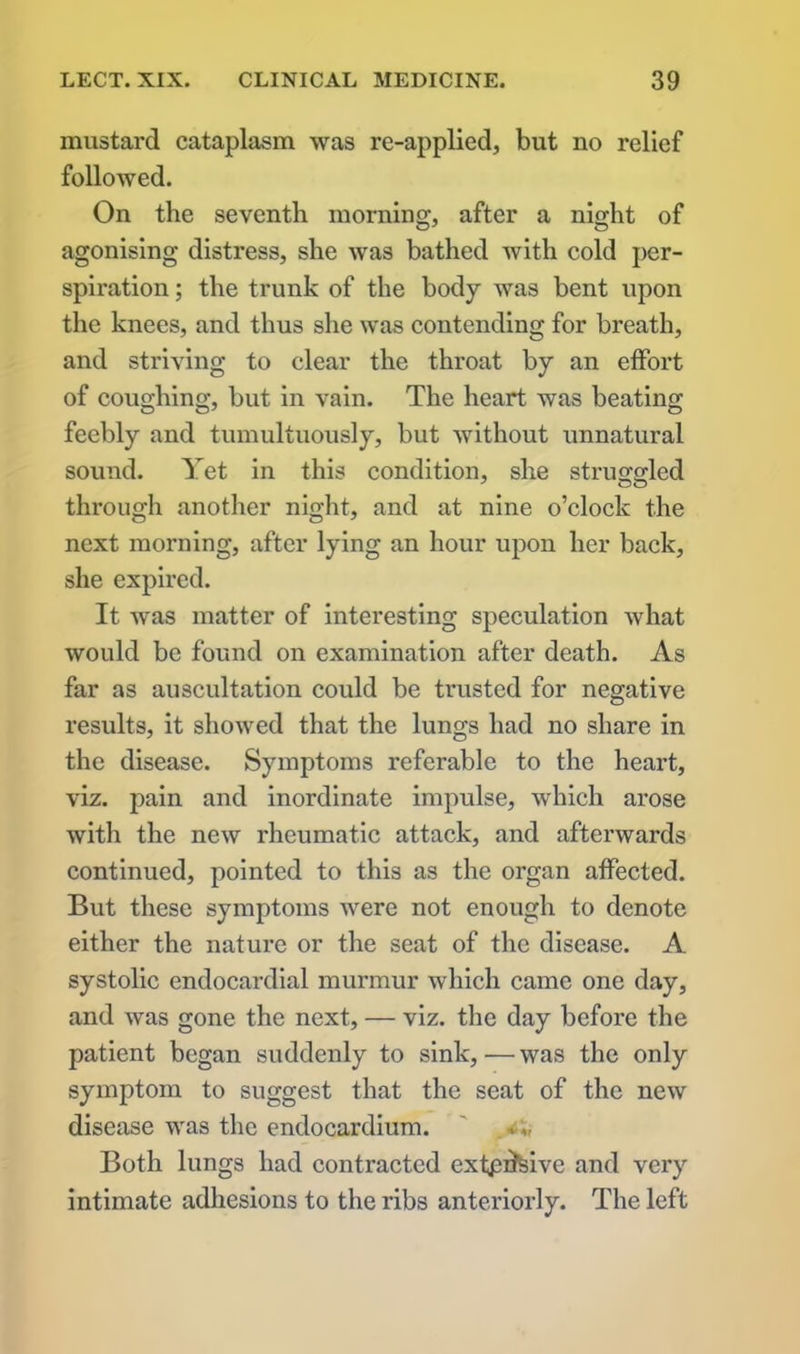 mustard cataplasm was re-applied, but no relief followed. On the seventh morning, after a night of agonising distress, she was bathed with cold per- spiration ; the trunk of the body was bent upon the knees, and thus she was contending for breath, and striving to clear the throat by an effort of coughing, but in vain. The heart was beating feebly and tumultuously, but without unnatural sound. Yet in this condition, she struggled through another night, and at nine o’clock the next morning, after lying an hour upon her back, she expired. It was matter of interesting speculation what would be found on examination after death. As far as auscultation could be trusted for negative results, it showed that the lungs had no share in the disease. Symptoms referable to the heart, viz. pain and inordinate impulse, which arose with the new rheumatic attack, and afterwards continued, pointed to this as the organ affected. But these symptoms were not enough to denote either the nature or the seat of the disease. A systolic endocardial murmur which came one day, and was gone the next, — viz. the day before the patient began suddenly to sink, — was the only symptom to suggest that the seat of the new disease was the endocardium. ' . Both lungs had contracted exfpdfeive and very intimate adhesions to the ribs anteriorly. The left