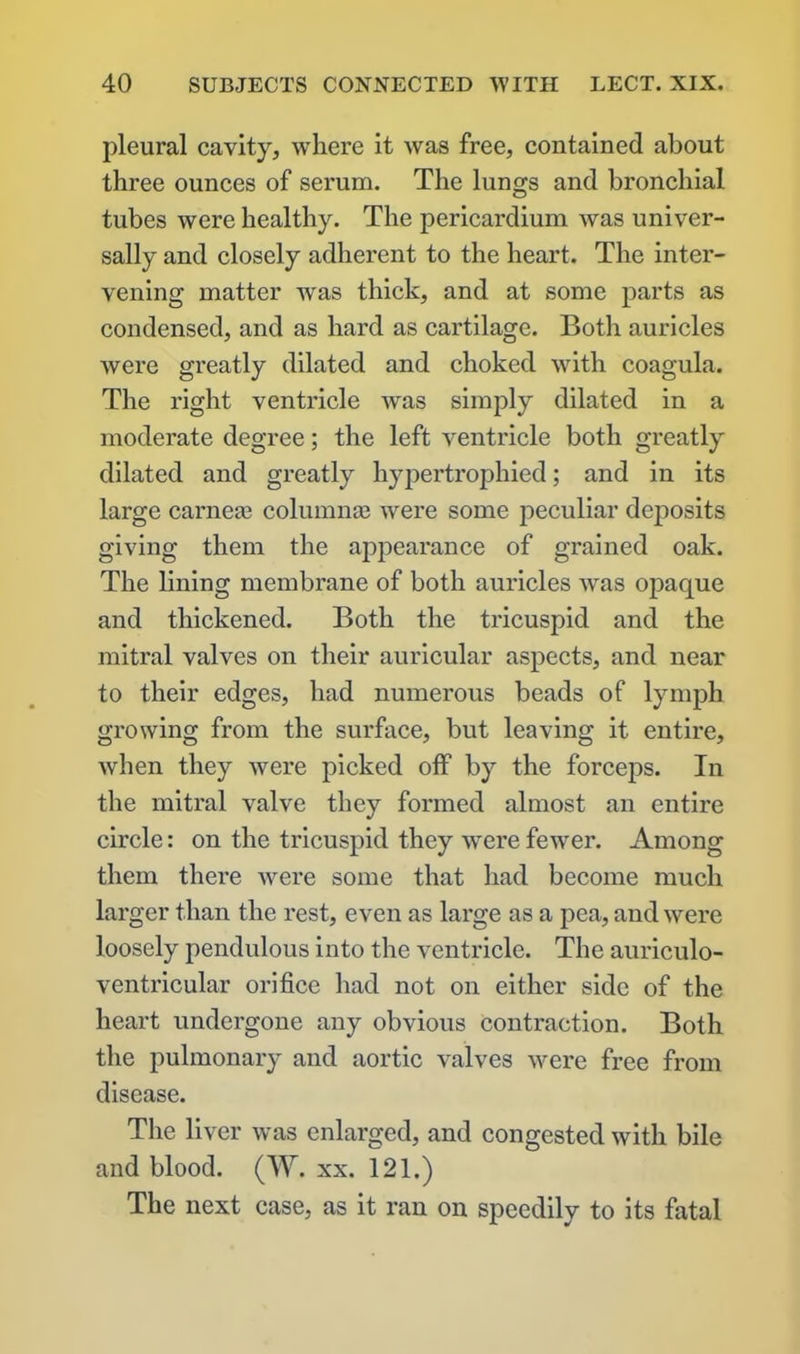 pleural cavity, where it was free, contained about three ounces of serum. The lungs and bronchial tubes were healthy. The pericardium Avas univer- sally and closely adherent to the heart. The inter- vening matter was thick, and at some parts as condensed, and as hard as cartilage. Both auricles were greatly dilated and choked with coagula. The right ventificle was simply dilated in a moderate degree; the left ventricle both greatly dilated and greatly hypertrophied; and in its large came® columnas were some peculiar deposits giving them the appearance of grained oak. The lining membrane of both auricles Avas opaque and thickened. Both the tricuspid and the mitral valves on their auricular aspects, and near to their edges, had numerous beads of lymph growing from the surface, but leaving it entire, when they Avere picked off by the forceps. In the mitral valve they formed almost an entire circle: on the tricuspid they were feAver. Among them there were some that had become much larger than the rest, even as large as a pea, and Avere loosely pendulous into the ventricle. The auriculo- ventricular orifice had not on either side of the heart undergone any obvious contraction. Both the pulmonary and aortic valves were free from disease. The liver Avas enlarged, and congested with bile and blood. (W. xx. 121.) The next case, as it ran on speedily to its fatal