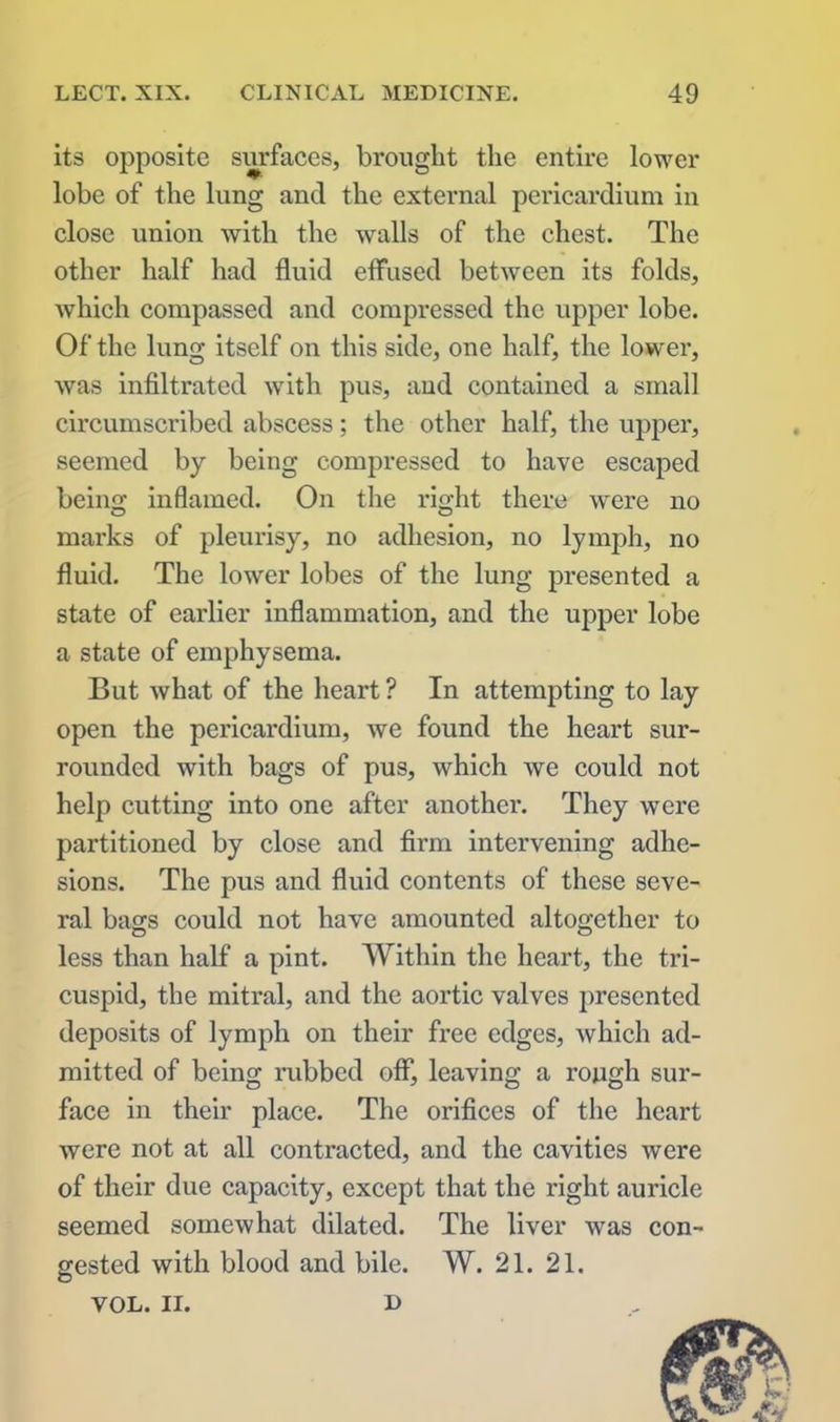 its opposite surfaces, brought the entire lower lobe of the lung and the external pericardium in close union with the walls of the chest. The other half had fluid effused between its folds, which compassed and compressed the upper lobe. Of the lung itself on this side, one half, the lower, was infiltrated with pus, aud contained a small circumscribed abscess; the other half, the upper, seemed by being compressed to have escaped being inflamed. On the right there were no marks of pleurisy, no adhesion, no lymph, no fluid. The lower lobes of the lung presented a state of earlier inflammation, and the upper lobe a state of emphysema. But what of the heart ? In attempting to lay open the pericardium, we found the heart sur- rounded with bags of pus, which we could not help cutting into one after another. They were partitioned by close and firm intervening adhe- sions. The pus and fluid contents of these seve- ral bags could not have amounted altogether to less than half a pint. Within the heart, the tri- cuspid, the mitral, and the aortic valves presented deposits of lymph on their free edges, which ad- mitted of being rubbed off, leaving a rough sur- face in their place. The orifices of the heart were not at all contracted, and the cavities were of their due capacity, except that the right auricle seemed somewhat dilated. The liver was con- gested with blood and bile. W. 21. 21. VOL. II. d