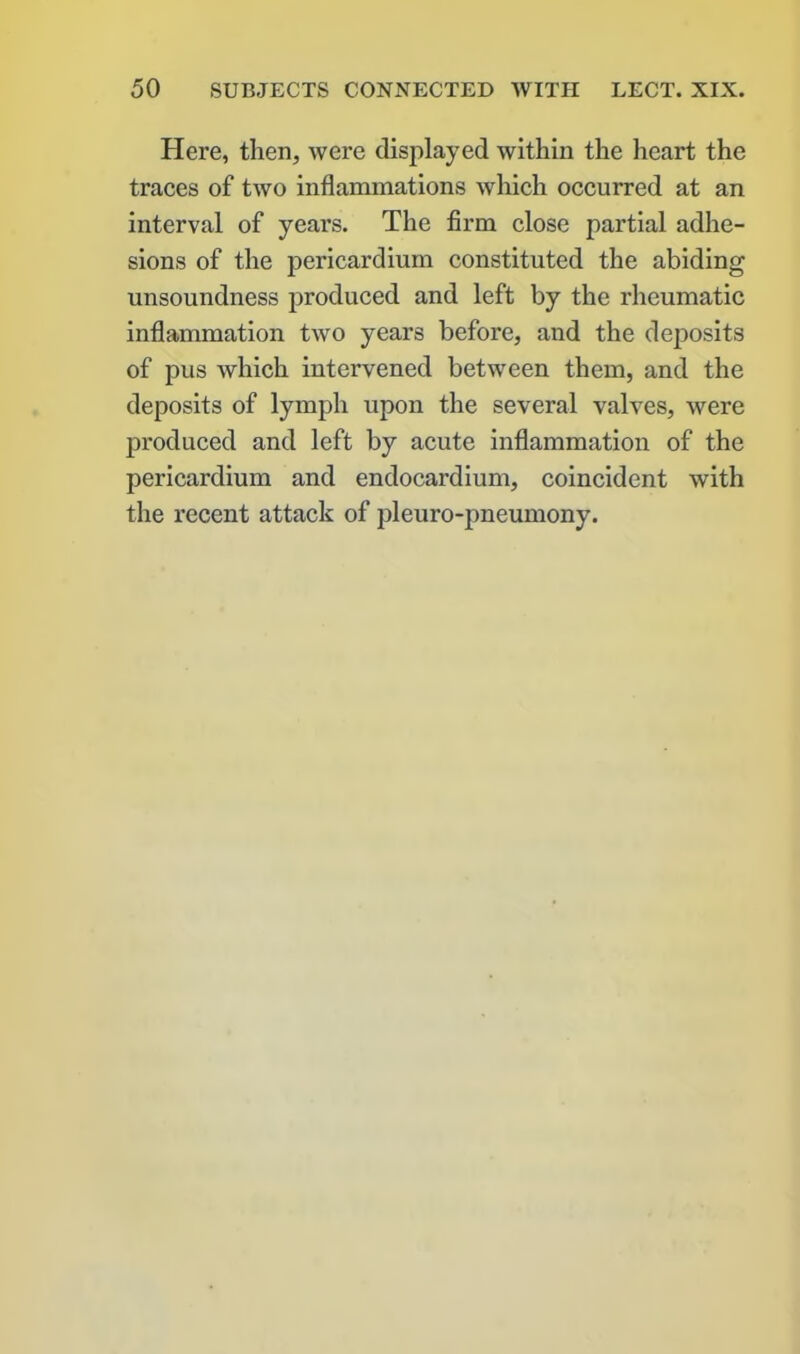 Here, then, were displayed within the heart the traces of two inflammations which occurred at an interval of years. The firm close partial adhe- sions of the pericardium constituted the abiding unsoundness produced and left by the rheumatic inflammation two years before, and the deposits of pus which intervened between them, and the deposits of lymph upon the several valves, were produced and left by acute inflammation of the pericardium and endocardium, coincident with the recent attack of pleuro-pneumony.