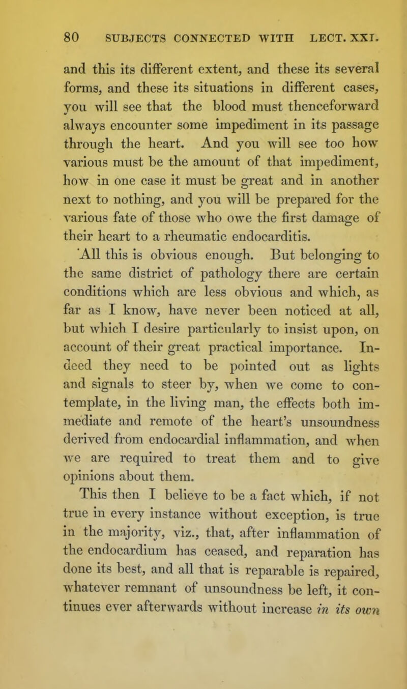 and this its different extent, and these its several forms, and these its situations in different cases, you will see that the blood must thenceforward always encounter some impediment in its passage through the heart. And you will see too how various must be the amount of that impediment, how in one case it must be great and in another next to nothing, and you will be prepared for the various fate of those who owe the first damage of their heart to a rheumatic endocarditis. ’All this is obvious enough. But belonging to the same district of pathology there are certain conditions which are less obvious and which, as far as I know, have never been noticed at all, but which T desire particularly to insist upon, on account of their great practical importance. In- deed they need to be pointed out as lights and signals to steer by, when we come to con- template, in the living man, the effects both im- mediate and remote of the heart’s unsoundness derived from endocardial inflammation, and when we are required to treat them and to give opinions about them. This then I believe to be a fact which, if not true in every instance Avithout exception, is true in the majority, viz., that, after inflammation of the endocardium has ceased, and reparation has done its best, and all that is reparable is repaired, whatever remnant of unsoundness be left, it con- tinues ever afterwards without increase in its own