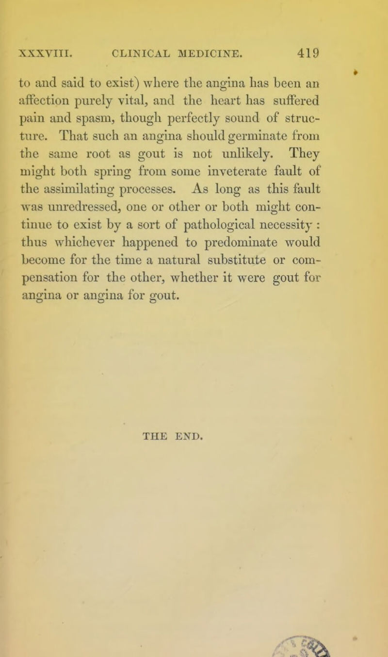 to and said to exist) where the angina has been an affection purely vital, and the heart has suffered pain and spasm, though perfectly sound of struc- ture. That such an angina should germinate from the same root as gout is not unlikely. They might both spring from some inveterate fault of the assimilating processes. As long as this fault was unredressed, one or other or both might con- tinue to exist by a sort of pathological necessity : thus whichever happened to predominate would become for the time a natural substitute or com- pensation for the other, whether it were gout for angina or angina for gout. o o o THE END.