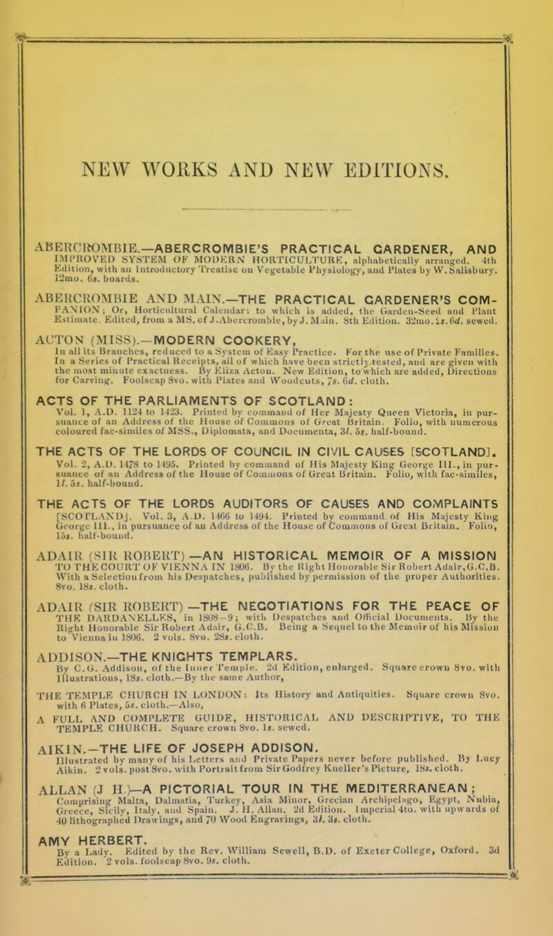 NEW WORKS AND NEW EDITIONS ABERCROMBIE.—ABERCROMBIE’S PRACTICAL GARDENER, AND IMPROVED SYSTEM OF MODERN HORTICULTURE, alphabetically arranged. 4th Edition, with an Introductory Treatise on Vegetable Physiology, and Plates by W.Salisbury. 12mo. 6a. boards. ABERCROMBIE AND MAIN.—THE PRACTICAL GARDENER’S COM- PANION; Or, Horticultural Calendar: to which is added, the Garden-Seed and Plant Estimate. Edited, from a MS. of J .Abercrombie, by J. Main. 8th Edition. 32mo. is. fid. sewed. ACTON (MISS).—MODERN COOKERY, In all its Branches, reduced to a System of Easy Practice. For the use of Private Families. In a Series of Practical Receipts, all of which have been strict!} tested, and are given with the most minute exactness. By Eliza Acton. New Edition, to which are added, Directions for Carving. Foolscap Svo. with Plates and Woodcuts, 7a. 6</. cloth. ACTS OF THE PARLIAMENTS OF SCOTLAND: Vol. 1, A.D. 1124 to 1423. Printed by command of Her Majesty Queen Victoria, in pur- suance of an Address of the House of Commons of Great Britain. Folio, with numerous coloured fac-similcs of MSS., Diplomata, and Documenta, 3/. os. half-bound. THE ACTS OF THE LORDS OF COUNCIL IN CIVIL CAUSES [SCOTLAND], Vol. 2, A.l). 1478 to 1495. Printed by command of His Majesty King George III., in pur- suance of an Address of the House of Commons of Great Britain. Folio, with facsimiles, 1/. 5s. half-bound. THE ACTS OF THE LORDS AUDITORS OF CAUSES AND COMPLAINTS (SCOPLANDJ. Vol. 3, A.D. 14(56 to 1494. Printed by command of His Majesty King George 111., in pursuance of an Address of the House of Commons of Great Britain. Folio, 15a. half-bound. ADAIR (SIR ROBERT)—AN HISTORICAL MEMOIR OF A MISSION TO THE COURT OF VIENNA IN 1806. By the Right Honorable Sir Robert Adair,G.C.B. With a Selection from his Despatches, published by permission of the proper Authorities. 8vo. 18*. cloth. ADAIR (SIR ROBERT)—THE NEGOTIATIONS FOR THE PEACE OF THE DARDANELLES, in 1808 - 9; with Despatches and Official Documents. liy the Right Honorable Sir Robert Adair, G.C.B. Being a Sequel to the Memoir of his Mission to Vienna in 1806. 2 vols. Svo. 28s. cloth. ADDISON.—THE KNIGHTS TEMPLARS. By C.G. Addison, of the Inner Temple. 2d Edition, enlarged. Squarccrown Svo. with Illustrations, 18a. cloth.—By the same Author, THE TEMPLE CHURCH IN LONDON: its History and Antiquities. Square crown 8vo. with 6 Plates, 5a. cloth.—Also, A FULL AND COMPLETE GUIDE, HISTORICAL AND DESCRIPTIVE, TO THE TEMPLE CHURCH. Square crown Svo. la. sewed. AIKIN.—THE LIFE OF JOSEPH ADDISON. Illustrated by many of his Letters and Private Papers never before published. By Lucy Aikin. 2 vols. post Svo. with Portrait from Sir Godfrey Knellcr’s Picture, ISa.cloth. ALLAN (J II )—A PICTORIAL TOUR IN THE MEDITERRANEAN ; Comprising Malta, Dalmatia, Turkey, Asia Minor, Grecian Archipelago, Egypt, Nubia, Greece, Sicily, Italy, and Spain. J. II. Allan. 2d Edition. Imperial4to. with upwards of 40 lithographed Drawings, and 70 Wood Engravings, 31. 3a. cloth. AMY HERBERT. By a Lady. Edited by the Rev. William Sewell, B.D. of Exeter College, Oxford. 3d Edition. 2 vols. foolscap Svo. 9a. cloth. &