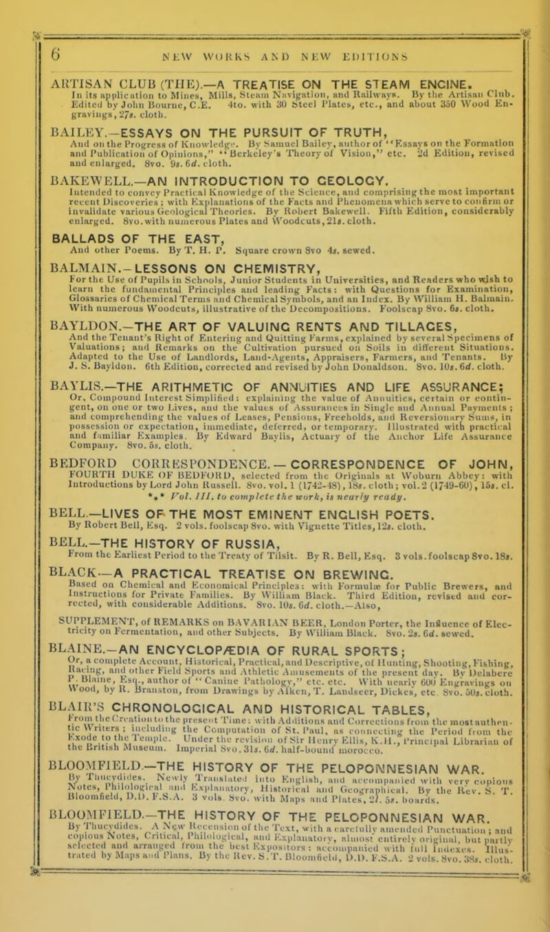 ARTISAN CLUB (THE).—A TREATISE ON THE STEAM ENCINE. In its application to Mines, Mills, Steam Navigation, and Railways. By the Artisan Club. Edited by John Bourne, C.E. 4to. with 30 Steel Elates, etc., and about 350 Wood En- gravings, '278. cloth. BAILEY.-ESSAYS ON THE PURSUIT OF TRUTH, And on the Progress of Knowledge. By Samuel Bailey, author of “Essays on the Formation and Publication of Opinions,” “ Berkeley's Theory of Vision,etc. 2d Edition, revised and enlarged. 8vo. 9*. 6d. cloth. BAKEWELL.—AN INTRODUCTION TO GEOLOGY. Intended to convey Practical Knowledge of the Science, and comprising the most important recent Discoveries ; with Explanations of the Facts and Phenomena which serve to confirm or invalidate various Geological Theories. By Robert Bakewell. Fifth Edition, considerably enlarged. Svo. with numerous Plates and Woodcuts,21s. cloth. BALLADS OF THE EAST, And other Poems. By T. H. P. Square crown 8vo 4s. sewed. BALMAIN.-LESSONS ON CHEMISTRY, tor the Use of Pupils in Schools, Junior Students in Universities, and Readers who wish to learn the fundamental Principles and leading Facts: with Questions for Examination, Glossaries of Chemical Terms and Chemical Symbols, and an Index. By William H. Balmain. With numerous Woodcuts, illustrative of the Decompositions. Foolscap 8vo. 6*. cloth. BAYLDON.-THE ART OF VALUING RENTS AND TILLACES, And the Tenant's Right of Entering and Quitting Farms, explained by several Specimens of Valuations; and Remarks on the Cultivation pursued on Soils in different Situations. Adapted to the Use of Landlords, Land-Agents, Appraisers, Farmers, and Tenants. By J. S. Bayldon. 6th Edition, corrected and revised by John Donaldson. 8vo. 10*. 6d. cloth. BAVLIS.—THE ARITHMETIC OF ANNUITIES AND LIFE ASSURANCE; Or, Compound Interest Simplified: explaining the value of Annuities, certain or contin- gent, on one or two Lives, and the values of Assurances in Single and Annual Payments ; and comprehending the values of Leases, Pensions, Freeholds, and Reversionary Sums, in possession or expectation, immediate, deferred, or temporary. Illustrated with practical and familiar Examples. By Edward Buylis, Actuary of the Anchor Life Assurance Company. 8vo. 5s, cloth. BEDFORD CORRESPONDENCE.—CORRESPONDENCE OF JOHN, FOURTH DUKE OF BEDFORD, selected from the Originals at Woburn Abbey: with Introductions by Lord John Russell. Svo. vol. 1 (1742-48), 18*. cloth; vol.2 (1749-GU), 15a. el. *** Vol. 111. to complete the tcorky is nearly ready. BELL —LIVES OF- THE MOST EMINENT ENCLISH POETS. By Robert Bell, Esq. 2 vols. foolscap Svo. with Vignette Titles, 12a. cloth. BELL.—THE HISTORY OF RUSSIA, hrom the Earliest Period to the Treaty of Tilsit. By R. Bell, Esq. 3 vols. foolscap Svo. 18a. BLACK—A PRACTICAL TREATISE ON BREWING. Based on Chemical and Economical Principles: with Formuhe for Public Brewers, nnd Instructions for Private Families. By William Black. Third Edition, revised and cor- rected, with considerable Additions. Svo. 10*. Gd. cloth.—Also, SUPPLEMENT, of REMARKS on BAVARIAN BEER, London Porter, the Influence of Elec- tricity on Fermentation, and other Subjects. By William Black. Svo. 2a. Gd. sewed. BLAINE.-AN EN CYC LOP/ED IA OF RURAL SPORTS; Or, a complete Account, Historical, Practical,and Descriptive, of Hunting, Shooting, Fishing, Racing, and other Field Sports and Athletic Amusemeuts of the present dav. Bv Delabere I . Blaine, Esq., author of “ Canine Pathology,” etc. etc. With nearly GUO Engravings on Wood, by R. Brauston, from Drawings by Aiken, T. Landseer, Diekes, etc 8vo. 50a. cloth. BLAIR’S CHRONOLOGICAL AND HISTORICAL TABLES, from the Creation to the present Time: with Additions and Corrections from the most authen- tic W riters ; including the Computation of St. Paul, as connecting the Period from the Exode to the 1 emplc. Under the revision ofSir Henry Ellis, K.H., Principal Librarian of the British Museum. Imperial Svo. 31*. 6d. half-bound morocco. BLOOMFIELD—THE HISTORY OF THE PELOPONNESIAN WAR. ^ bucyclides. Newly 'lranslated into English, and accompanied with verv copious Notes, 1 hilologieal and Explanatory, Historical and Geographical. By the Rev. S. T. Bloomfield, D.L>. l'.b.A. d vols. Svo. with Maps and Plates, 21. 5». hoards. BLOOMFIELD.—THE HISTORY OF THE PELOPONNESIAN WAR. By l hucydidcs. A New Recension of the Text, with a carelultv amended Punctuation ; and copious Notes, Critical, l hilological, and Explanatory, almost entirely original, but partly selected and arranged trom the best Expositors : accompanied with lull Indexes. Illus- trated by Maps and Plans. By the Rev. S.T. Bloomfield, D.l). F.S.A. 2 vols. Svo. 38*. cloth.