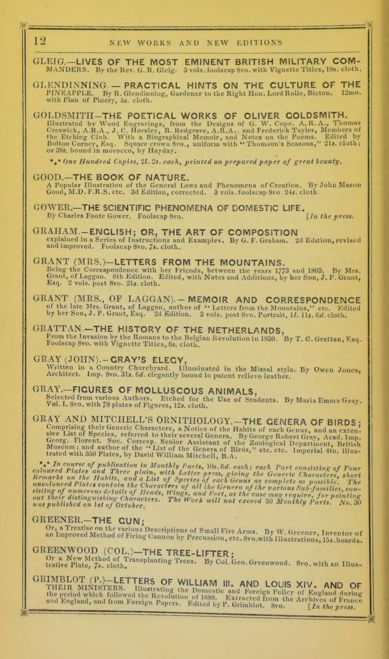 GLEIG.—LIVES OF THE MOST EMINENT BRITISH MILITARY COM- MANDERS. By the Rev. G. R. Glcig. 3 vols. foolscap Svo. with Vignette Titles, 18s. cloth. GLENDINNING.— PRACTICAL HINTS ON THE CULTURE OF THE PINEAPPLE. By R. Glendinning, Gardener to the Right Hon. Lord Rollc, Bicton. 12mo. with Plan of Pinery, 5a. cloth. GOLDSMITH-THE POETICAL WORKS OF OLIVER GOLDSMITH. Illustrated by Wood Engravings, from the Designs of G. W. Cope. A, R.A., Thomas Creswiek, A.R.A., J. C. llorsley, R. Redgrave, A.R.A., and Frederick Taylcr, Members of the Etching Club. With a Biographical Memoir, and Notes on the Poems. Edited by Bolton Corney, Esq. Square crown 8vo., uniform with “Thomson's Seasons,” 21s. cloth; or 36*. bound in morocco, by Hayd&y. *** One Hundred Copies, 2/. 2s. each, printed on prepared paper of great beauty. GOOD.—THE BOOK OF NATURE. A Popular Illustration of the General Laws and Phenomena of Creation. By John Mason Good, M.D. F.R.S. etc. 3d Edition, corrected. 3 vols. foolscap 8vo 24s. cloth GRAHAM.-ENGLISH; OR, THE ART OF COMPOSITION explained in a Series of Instructions and Examples. By G. F. Graham. 2d Edition,revised and improved. Foolscap 8vo. 7s. cloth. GRANT (MRS.)—LETTERS FROM THE MOUNTAINS. Being the Correspondence with her Friends, between the years 1/73 and 1803. By Mrs. Grant, of Laggan. Gth Edition. Edited, with Notes and Additions, by her Son, J. P. Grant, Esq. 2 vols. post 8vo. 21s. cloth. GRANT (MRS., OF LAGGAN). — MEMOIR AND CORRESPONDENCE of the late Mrs. Grant, of Laggan, author of Letters from the Mountains,*1 etc. Kditcd by her Son, J. P. Grant, Esq. 2d Edition. 3 vols. post 8co. Portrait, 1L llj, Crf. cloth. GRATTAN —THE HISTORY OF THE NETHERLANDS, From the Invasion by the Romans to the Belgian Revolution in 1830. By T. C. Grattan, Kan. Foolscap 8vo. with Vignette Titles, Gs. cloth. GRAY (JOHN).-CRAY’S ELEGY, Written in a Country Churchyard. Illuminated in the Missal style. By Owen Jones. Architect. Imp. Svo. 31a. Gd. elegantly bound in patent relievo leather. GOWER.—THE SCIENTIFIC PHENOMENA OF DOMESTIC LIFE. By Charles Foote Gower. Foolscap 8vo. [In the press. GRAAr.—FICURES OF MOLLUSCOUS ANIMALS. GREENER.—THE CUN: