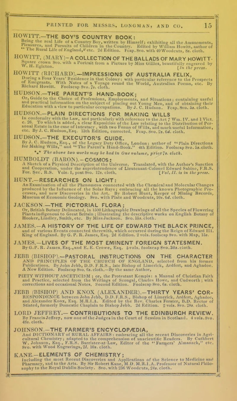 IIOWITT.—THE BOY’S COUMTRY BOOK: Boi'ig- the real Life of a Country Boy, written by Himself; exhibiting all the Amusements, r«SU»S’ ‘i,U Pursuits Children in the Country. Edited by William Howitt, author of 1 ne Rural Life of England,v etc. 2d Edition. Fcap.8vo. with *10 Woodcuts, S*. cloth. HOWITT, (MARY)-A COLLECTION OF THE BALLADS OF MARY HOWITT- S?UirV‘r.0wn ®vo* a Portrait from a Picture by Miss Gillies, beautifully engraved by w. H. Egleton. [/,( theprt;,. HOWITT (RICHARD).—IMPRESSIONS OF AUSTRALIA FELIX, During a l*our Years' Residence in that Colony: with particular reference to the Prospects E>“>Jfrants. With Notes of a Voyage round the World, Australian Poems, etc. By Richard Howitt. Foolscap Svo. 7*- cloth. HUDSON.—THE PARENT’S HAND-BOOK; Or, Guide to the Choice of Professions, Employments, and Situations; containing useful and practical information on the subject of placing out Young Men, and of obtaining their Education with a view to particular occupations. By J. C. Hudson. Fcap. Svo. o*. cloth. HUDSON.—PLAIN DIRECTIONS FOR MAKING WILLS 1,1 conformity with the Law, and particularly with reference to the Act 7 Wm. IV. and 1 Viet. c* 1 0 which is added, a clear Exposition of the Law relating to the Distribution of Per- sonal Estate in the ease of Intestacy , with two Forms of Wills, and much useful Information, etc. By J. C. Hudson, Esq. 13th Edition, corrected. Fcap. Svo. 2*. 6cf. cloth. HUDSON.—THE EXECUTOR’S GUIDE. Py **• Hudson, Esq., of the Legacy Duty Office, London: author of “ Plain Directions for Making Wills,” and “The Parent’s Hand-Book.” 4th Edition. Foolscap Svo. ba.cloth. *** The above two works may be hud in One volume, price Js. cloth. HUMBOLDT (BARON).-COSMOS: A Sketch of a Physical Description of the Universe. Translated, with the Author’s Sanction and Cooperation, under the superintendence of Lieutenant-Colonel Edward Sabine, F.R.S. For. Sec. R.S. Vols. 1, post Svo. 12*. cloth. [ Vol. II. is in the press. HUNT.—RESEARCHES ON LIGHT: An Examination of all the Phenomena connected with the Chemical and Molecular Changes produced by the Influence of the Solar Rays; embracing all the known Photographic Pro- cesses, and new Discoveries in the Art. By Robert Hunt, Keeper of Mining Records, Museum of Economic Geology. 8vo. with Plate and Woodcuts, 10*. Qd. cloth. JACKSON—THE PICTORIAL FLORA; Or, British Botany Delineated, in 1500 Lithographic Drawings of all the Species of Flowering Plants indigenous to Great Britain ; illustrating the descriptive works on English Botany of Hooker, Lindley, Smith, etc. By Miss Jackson. 8vo. 15s. cloth. JAMES. —A HISTORY OF THE LIFE OF EDWARD THE BLACK PRINCE, and of various Events connected therewith, which occurred during the Ileign of Edward 111. King of England. By G. P. II. James, Esq. 2d Edition. 2 vols. foolscnp Svo. with Map, 15*. JAMES. —LIVES OF THE MOST EMINENT FOREIGN STATESMEN. By G.P. R. James,Esq.,and E.E. Crowe, Esq. 5vols. foolscap Svo.30*.cloth. JEBB (BISHOP).—PASTORAL INSTRUCTIONS ON THE CHARACTER AND PR1NCIPI.ES OF THE CHURCH OF ENGLAND, selected from his former Publications. By John Jebb, D.D. F.R.S., late Bishop of Limerick, Ardfert, and Aghadoe. A New Edition. Foolscap 8vo. 6*. cloth.—By the same Author, PIETY WITHOUT ASCETICISM ; or, the Protestant Kempis: a Manual of Christian Faith and Practice, selected from the Writings of Scongal, Charles Howe, and Cudworth; with corrections and occasional Notes. Second Edition. Foolscap 8vo. G*. cloth. JEBB (BISHOP) AND KNOX (ALEXANDER).-THIRTY YEARS’ COR- RESPONDENCE between John Jebb, D.D. F.R.S., Bishop of Limerick, Ardfert, Aghadoe, and Alexander Knox, Esq. M.R.LA. Edited by the Rev. Charles Forster, B.D. Rector of Stistcd, formerly Domestic Chaplain to Bishop Jebb. 2d Edition. 2 vols. Svo. 28*. cloth. LORD JEFFREY.—CONTRIBUTIONS TO THE EDINBURGH REVIEW. By Francis Jeffrey, now one of the Judges in the Court of Session in Scotland. 4 vols.Svo. 48*.cloth. JOIINSON.-THE FARMER’S ENCYCLOP/EDIA, And DICTIONARY of RURAL AFFAIRS: embracing all the recent Discoveries in Agri- cultural Chemistry; adapted to the comprehension of unscientific Readers. By Cuthbcrt W. Johnson, Esq., F.R.S. Barrister-at-Law, Editor of the “Farmers’ Almanack,” etc. Svo. with Wood Engravings, 21. 10*. cloth. KANE.—ELEMENTS OF CHEMISTRY; Including the most Recent Discoveries and Applications of the Science to Medicine and Pharmacy, and to the Arts. By Sir Robert Kane, M.D. M.R.l.A. Professor of Natural Philo- sophy to the Royal Dublin Society. 8vo. with 236 Woodcuts, 24*. cloth. <£-