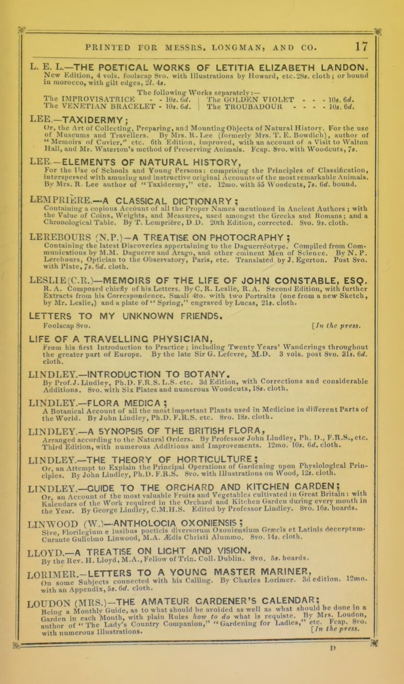 L. E. L.—THE POETICAL WORKS OF LETITIA ELIZABETH LANDON. New Kdition, 4 vols. foolscap 8vo. with Illustrations by Howard, ete.28f. cloth; or bound iu morocco, with gilt edges, 2/. -Is. The following Works separately:— The IMPROVISATRICK - - 10*. Gd. The GOLDEN VIOLET - - - 10*. Grf. The VENETIAN BRACELET - IU5. Gd. j The TROUBADOUR - - - - 10*. Gd. LEE.—TAXIDERMY; Or, the Art of Collecting, Preparing, and Mounting Objects of Natural History. For the use of Museums and Travellers. By Mrs. K. Lee (formerly Mrs. T. E. Bowdich), author of ** Memoirs of Cuvier,'* etc. 6th Edition, improved, with an account of a Visit to Walton Hall, and Mr. Waterloo's method of Preserving Animals. Fcap. 8vo. with Woodcuts, 7*. LEE. —ELEMENTS OF NATURAL HISTORY, For the Use of Schools and Young Persons: comprising the Principles of Classification, interspersed with amusing and instructive original Accounts of the most remarkable Animals. By Mrs. R. Lee author of “Taxidermy,” etc. 12iuo. with 55 Woodcuts, 7s- 6d. bound. LEMPRIERE.—A CLASSICAL DICTIONARY ; Containing a copious Account of all the Proper Names mentioned in Ancient Authors ; with the Value of Coins, Weights, and Measures, used amongst the Greeks and Romans; and a Chronological Table. By T. Lempri&re, D D. 20th Edition, corrected. 8vo. 9s. cloth. LEREBOURS (N.P.)-A TREATISE ON FHOTOCRAPHY ; Containing the latest Discoveries appertaining to the Daguerreotype. Compiled from Com- munications by M.M. Daguerre and Arago, and other eminent Men of Science. ByN.P. Le re hours, Optician to the Observatory, Paris, etc. Translated byJ.Egerton. Post 8vo. with Plate, 7*. 6d. cloth. LESLIE'C.R.)— MEMOIRS OF THE LIFE OF JOHN CONSTABLE, ESQ. R. A. Composed chiefly of his Letters. By C. R. Leslie, R. A. Second Edition, with further Extracts from his Correspondence. Small 4to. with two Portraits (one from a new Sketch, by Air. Leslie,) and a plate of “ Spring,” engraved by Lucas, 215. cloth. LETTERS TO MY UNKNOWN FRIENDS. Foolscap Svo. [In the press. LIFE OF A TRAVELLING PHYSICIAN, From his first Introduction to Practice; including Twenty Years’ Wanderings throughout the greater part of Europe. By the late Sir G. Lefcvre, M.D. 3 vols. post 8vo. 315. 6d. cloth. LINDLEY.—INTRODUCTION TO BOTANY. By Prof.J. Lindley, Ph.D. F.R.S.L.S. etc. 3d Edition, with Corrections and considerable Additions. 8vo. with Six Plates and numerous Woodcuts, 1S». cloth. LINDLEY.—FLORA MEDICA ; A Botanical Account of all the most important Plants used in Medicine in different Parts of the World. By John Lindley, Ph.D. F.It.S. etc. Svo. 185. cloth. LINDLEY.—A SYNOPSIS OF THE BRITISH FLORA, Arranged according to the Natural Orders. By Professor John Lindlcy^Ph^. D.T.R.S.,etc. Third Edition, with numerous Additions and Improvements. 12mo. 105. Gd. cloth. LINDLEY.—THE THEORY OF HORTICULTURE; . m t 1B. Or an Attempt to Explain the Principal Operations of Gardening upon Physiological Prin- ciples. By John Lindley, Ph.D. K.R.S. 8vo. with Illustrations on Wood, 125. cloth. LINDLEY.—GUIDE TO THE ORCHARD AND KITCHEN CARDEN ; Or an Account of the most valuable Fruits and Vegetables cultivated in Great Britain : with Kaiendars of the Work required in the Orchard and Kitchen Garden during every month in the Year. By George Lindley, C.M.I1.S. Edited by Professor Lindley. Svo. 165. boards. LINWOOD (W.)~ANTHOLOCIA OXONIENSIS , . . . . . Sive Florilegium e luslbus poeticis divcrsoruin Oxonicnsiurn Grrecifl et Latinis deccrptum* Curante Gulielmo Linwood, M.A. jEdis Christi Alummo. 8vo. 145. cloth. LLOYD.—A TREATISE ON LICHT AND VISION. By theKcv. FI. Lloyd, M.A., Fellow ofTrin. Coll. Dublin. 8vo. 5«.boards. LORIMER.-LETTERS TO A YOUNC MASTER MARINER, On some Subjects connected with bis Calling. By Charles J.orimer. 3d edition. 1-mo. with an Appendix, 5». firf. cloth. I OUDON (MRS.)—THE AMATEUR CARDENER’S CALENDAR; Beinir a Monthly Guide, as to what should he avoided as well as what should be done ill a Garden in each Mouth, with plain Buies how to do what is rcijuistc. By Mrs. Loudon, author of “ The Lady’s Country Companion,” “Gardening for Ladies, etc, with numerous Illustrations. Fcap. 8vo. [In the press.