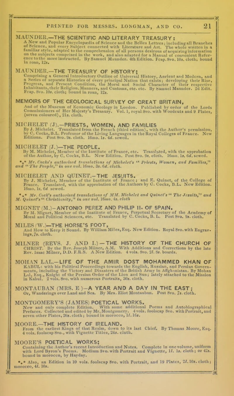 t* -— - - PRINTED FOR MESSRS. LONGMAN, AND CO. 21 MAUNDER.—THE SCIENTIFIC AND LITERARY TREASURY: A-New and Populnr Encyclopedia of Science and the Belles I.ettres ; includintrall Branches of bounce, and every Subject connected with Literature and Art. The whole written in a familiar stvle, adapted to the comprehension of all persons desirous of acquiring information on the subjects comprised in the work, and also adapted for a Manual of convenient Refer- ence to the more instructed. By Samuel Maunder. 4th Edition. Fcap. 8vo. 10a. cloth; bound in roan, 12*. MAUNDER.—THE TREASURY OF HISTORY; Comprising a General Introductory Outline of Universal History, Ancient and Modern, and a Series of separate Histories of every principal Nation that exists; developing their Rise, Progress, and Present Condition, tlie Moral and Social Character of their respective Inhabitants, their Religion, Manners, and Customs, etc. etc. By Samuel Maunder. 2d Edit. Fcap. 8vo. 10*. cloth; bound in roan, 12*. MEMOIRS OF THE CEOLOCICAL SURVEY OF CREAT BRITAIN, And of the Museum of Economic Geology in London. Published by order of the Lords Commissioners of Her Majesty’s Treasury. Vol. 1, royal 8vo. with Woodcuts and 9 Plates, (seven coloured), 21s. cloth. MICHELET (J).-PRIESTS, WOMEN, AND FAMILIES By J. Michelet. Translated from the French (third edition), with the Author’s permission, by C. Cocks, B.L. Professor of the Living Languages in the Royal Colleges of France* New Editions. Post 8vo. 9s. cloth. 16mo. Is. 4tf. sewed. MICHELET (J.)—THE PEOPLE. By M. Michelet, Member of the Institute of France, etc. Translated, with the approbation of the Author, by C. Cocks, B.L. New Edition. Post 8vo. 9s. cloth. lOmo. Is. 6d. sewed. *** Mr. Cocks's authorised translations of Michelet's 44 Priests, TVomen, and Families,” and 44 The People, in one vol. 16wio. 3s. 6d. cloth. MICHELET AND QUINET.—THE JESUITS. Bv J. Michelet, Member of the Institute of France ; and E. Quinet, of the College of France. Translated, with the approbation of the Authors by C. Cocks, B.L. New Edition. 16mo. Is. 6d sewed. Mr. Cock's authorised translations of MM. Michelet and Quinct's “ The Jesuitsand A/. Quinet's 44 Christianity,’> in one vol. 16mo. 4s. cloth MIGNET (M.)—ANTONIO PEREZ AND PHILIP ||. OF SPAIN. Bv M. Mignet, Member of the Institute of France, Perpetual Secretary of the Acndcmyof Moral and Political Sciences, etc. Translated by C. Cocks, B. L. Post 8vo. 9s. cloth. MILES (W.)—THE HORSE’S FOOT, And How to Keep it Sound. By William Miles, Esq. New Edition. Royal 8vo.with Engrav- ings, 7s. cloth. MILNER (REVS. J. AND I.)—THE HISTORY OF THE CHURCH OF CHRIST. Bv the Rev. Joseph Milner, A.M. With Additions and Corrections by the late Rev. Isaac Milner, D.D. F.R.S. A New Edition. 4 vols. 8vo. 21. 8s. boards. MOHAN LAL.—LIFE OF THE AIVIIR DOST MOHAMMED KHAN OF KABUL: with his Political Proceedings towards the English, Russian, and Persian Govern- ments, including the Victory and Disasters of the British Army in Afghanistan. By Mohan Lai, Ksn., Knight of the Persian Order of the Lion and Sun; lately attached to the Mission in Kabul. 2 vols. 8vo. with numerous Portraits, 30*. cloth. MONTAUBAN (MRS. E )—A YEAR AND A DAY IN THE EAST; Or, Wanderings over Laud and Sea. By Mrs. Eliot Montauban. Post 8vo. /*• cloth. MONTGOMERY’S (JAMES) POETICAL WORKS. New and only complete Edition. With some additional Poems and Autobiographical Prefaces. Collected and edited by Mr. Montgomery. 4 vols. foolscap 8vo. with Portrait, and seven other Plates, 2U*. cloth ; bound in morocco, 1/. 1(3*. MOORE.—THE HISTORY OF IRELAND. From the earliest Kings of that Realm, down to its last Chief. By Thomas Moore, Esq. 4 vols. foolscap 8vo., with Vignette Titles, 24*. cloth. MOORE’S POETICAL WORKS; Containing the Author’s recent Introduction and Notes. Complete in one volume, uniform with Lord Byron’s Poems. Medium Svo. with Portrait and Vignette, 1/. 1*. cloth; or 42*. bound in morocco, by Hayday. Also, nn Edition in 10 vols. foolscap Svo. with Portrait, and 19 Plates, 2/. 10*. cloth; morocco, 4/. 10*. m. —