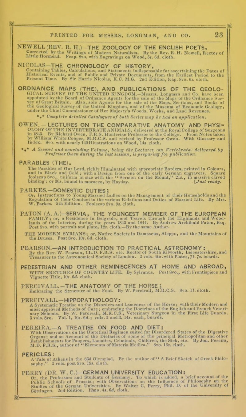 NEWELL (REV. R. II.)—THE ZOOLOCY OF THE ENCLISH POETS, Corrected by the Writings of Modern Naturalists. By the Rev. U.H. Newell, Rector of Little Hormead. Fcap. 8vo. with Engravings on Wood, 5s. Gd. cloth. NICOLAS—THE CHRONOLOCY OF HISTORY, Containing Tables, Calculations, and Statements indispensable for ascertaining the Dates of Historical Events, and of Public and Private Documents, from the Earliest Period to the Present Time. By Sir Harris Nieolas, K.C. M.G. 2nd Edition, fcap. 8vo. 6s. cloth. ORDNANCE MAPS (THE), AND PUBLICATIONS OF THE CEOLO- GICAL SURVEY OF THE UNITED KINGDOM.—Messrs. Longman and Co. have been appointed by the Board of Ordnance Agents for the sale of the Maps of the Ordnance Sur- vey of Great Britain. Also, sole Agents for the sale of the Maps, Sections, and Books of the Geological Survey of the United Kingdom, and of the Museum of Economic Geology, under the Chief Commissioner of Her Majesty's Woods, Works, and Land Revenues. *** Complete detailed Catalogues of both Series may be had on application. OWEN. —LECTURES ON THE COMPARATIVE ANATOMY AND PHYSI- OLOGY OF THE INVERTEBRATE ANIMALS, delivered at the RoyalCollege of Surgeons in 1S43. By Richard Owen, F.R.S. Hunterian Professor to the College. From Notes taken by William White Cooper, M.R.C.S. and revised by Professor Owen. With Glossary and Index. 8vo. with nearly 140Illustrations on Wood, 14s cloth. *•* A Second and concluding Volume, being the Lectures on Vertebratn) delivered by Prof essor Owen during the last session, is preparing for publication. PARABLES (THE). The Parables of Our Lord, richly Illuminated with appropriate Borders, printed in Colours, and in Black and Gold ; with a Design from one of the early German engravers. Square foolscap 8vo., uniform in size with the “Sermon on the Mount,’* 21s., in massive carved binding ; or 30s. bound in morocco, by Hayday. [ Just ready. PARKES.—DOMESTIC DUTIES: Or, Instructions to Young Married Ladies on the Management of their Households and the Regulation of their Conduct in the various Relations and Duties of Married Life. By Mrs. W. Parkcs. 5th Edition. Foolscap 8vo. 9s. cloth. PATON (A. A.)—SERVIA, THE YOUNGEST MEMBER OF THE EUROPEAN FAMILY; or, a Residence in Belgrade, and Travels through the Highlands and Wood- lands of the Interior, during the years 1843 and 1844. By Andrew Archibald Paton, Esq. Post Svo. with portrait and plate, 12*. cloth.—By the same Author. THE MODF.RN SYRIANS; or, Native Society in Damascus, Aleppo, and the Mountains of the Druses. Post Svo. 10s. Gd. cloth. | PEARSON.—AN INTRODUCTION TO PRACTICAL ASTRONOMY: By the Rev. W. Pearson, LL.D. F.R.S. etc. Rector of South Kilworth, Leicestershire, and Treasurer to the Astronomical Society of London. 2 vols. 4to. with Plates, Jl. 7s. boards. PEDESTRIAN AND OTHER REMINISCENCES AT HOME AND ABROAD, WITH SKETCHES OF COUNTRY LIFE, By Sylvanus. Post 8vo., with Frontispiece and Vignette Title, 10s. 0d. cloth. PER Cl V A LL. —THE ANATOMY OF THE HORSE; Embracing the Structure of the Foot. By W. Percivall, M.R.C.S. 8vo. 1/. cloth. ! PERCIVALL.-HIPPOPATHOLOCY: A Systematic Treatise on the Disorders and Lameness of the Horse; with their Modern and most approved Methods of Cure ; embracing the Doctrines of the English and French Veteri- nary Schools. By W. Percivall, M.R.C.S., Veterinary Surgeon in the First Life Guards. 3vols.8vo. Vol. 1, 10s. Gd.; vols. 2 and 3, 14s. each, boards. PEREIRA.—A TREATISE ON FOOD AND DIET: With Observations on the Dictetica) Regimen suited for Disordered States of the Digestive Organs; and an Account of the Dietaries of some of the principal Metropolitan and other Establishments for Paupers, Lunatics, Criminals, Children, the Sick, etc. By Jon. Pereira, M.D. F.R.S., author of “Elements of Materia Medica.” Svo. lfis. cloth. PERICLES: A Tale of Athens in the 83d Olympiad. By the author of “ A Brief Sketch of Greek Philo- sophy.” 2 vols. post Svo. 18s. cloth. 1 PERRY (DR. W. C.)—GERMAN UNIVERSITY EDUCATION: Or, the Professors and Students of Germany. To which is added, a brief account of the Public Schools of Prussia; with Observations on the Influence of Philosophy on the Studies of the German Universities. By Walter C. Perry, Phil. 1). of the University of Gtfttingcn. 2nd Edition. 12mo. 4*. firf. cloth.