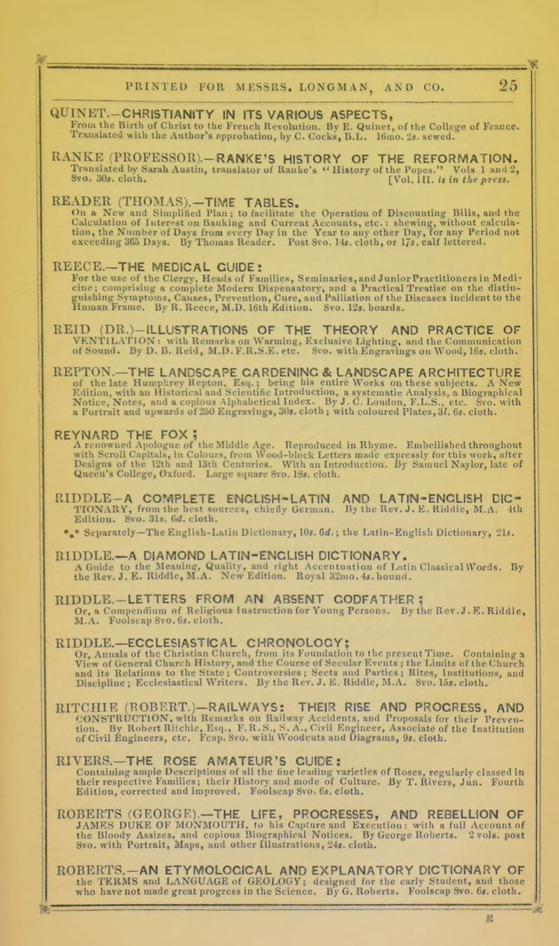 QUINKT.—CHRISTIANITY IN ITS VARIOUS ASPECTS, from the Birth of Christ to the French Revolution. By E. Quinet, of the College of France. Translatcd with the Author’s approbation, by C. Cocks, B.L. lGmo.:2s. sewed. RANKE (PROFESSOR).-RANKE'S HISTORY OF THE REFORMATION. Translated by Sarah Austin, translator of Ranke’s “ History of the Popes.” Vols 1 and 2, Svo. 30#. cloth. [Vol. 111. is in the press. READER (THOMAS).-TIME TABLES. On a New and Simplified Plan ; to facilitate the Operation of Discounting Bills, and the Calculation of Interest on Banking and Current Accounts, etc.: shewing, without calcula- tion, the Number of Days from every Day in the Year to any other Day, for any Period not exceeding365 Days. By Thomas Reader. Post Svo. 14#. cloth, or 17$. calf lettered. REECE.—THE MEDICAL CUIDE : For the use of the Clergy, Heads of Families, Seminaries, and Junior Practitioners in Medi- cine; comprising a complete Modern Dispensatory, and a Practical Treatise on the distin- guishing Symptoms, Causes, Prevention, Cure, and Palliation of the Diseases Incident to the Human Frame. By R. Reece, M.D. 16th Edition. Svo. 12s. boards. | REID (DR.)—ILLUSTRATIONS OF THE THEORY AND PRACTICE OF VENTILATION : with Remarks on Warming, Exclusive Lighting, and the Communication of Sound. By D. B. Reid, M.D. F.R.S.E. etc. 8vo. with Engravings on Wood, 16s. cloth. REPTON.—THE LANDSCAPE CARDENINC &. LANDSCAPE ARCHITECTURE of the late Humphrey Repton, Esq.; being his entire Works on these subjects. A New Edition, with an Historical and Scientific Introduction, a systematic Analysis, a Biographical Notice, Notes, and a copious Alphabetical Index. By J. C. Loudon, F.L.S., etc. Svo. with a Portrait and upwards of 250 Engravings, 30s. cloth ; with coloured Plates, 3/. 6s. cloth. REYNARD THE FOX ; A renowned Apologue of the Middle Age. Reproduced in Rhyme. Embellished throughout with Scroll Capitals, in Colours, from Wood-block Letters made expressly for this work, after Designs of the 12th and 13th Centuries. With an Introduction. By Samuel Naylor, late of Queen’s College, Oxford. Large square 8vo. ISs. cloth. RIDDLE-A COMPLETE ENCLISH-LATIN AND LATIN-ENCLISH DIC- TIONARY, from the best sources, chiefly German. By the Rev. J. E. Riddle, M.A. 4th Edition. 8vo. 31s. 6rf. cloth. %* Separately—The Engllsh-Latin Dictionary, 10s. 6d.; the Latin-English Dictionary, 21s. RIDDLE.—A DIAMOND LATIN-ENCLISH DICTIONARY. A Guide to the Meaning, Quality, and right Accentuation of Lntin Classical Words. By the Rev. J. E. Iliddlc, M.A. New' Edition. Royal 32mo. 4s. bound. RIDDLE.—LETTERS FROM AN ABSENT CODFATHER ; Or, a Compendium of Religious Instruction for Young Persons. 15y the Rev. J . E. Riddle, M.A. Foolscap 8vo. 6s. cloth. R1DDLE.—ECCLESIASTICAL CHRONOLOGY; Or, Annals of the Christian Church, from its Foundation to the present Time. Containing a View of General Church History, and the Course of Secular Events ; the Limits of the Church and its Relations to the State; Controversies; Sects and Parties; Rites, Institutions, and Discipline ; Ecclesiastical Writers. By the Rev. J. E. Riddle, M.A. Svo. 15s. cloth. RITCHIE (ROBERT.)—RAILWAYS: THEIR RISE AND PROGRESS, AND CONSTRUCTION, with Remarks on Railway Accidents, and Proposals for their Preven- tion. By Robert Ritchie, Esq., F. R. S., S. A., Civil Engineer, Associate of the Institution of Civil Engineers, etc. Fenp. Svo. with Woodcuts and Diagrams, 9s. cloth. RIVERS.—THE ROSE AMATEUR’S CUIDE: Containing ample Descriptions of all the fine leading varieties of Roses, regularly classed in their respective Families; their History and mode of Culture. By T. Rivers, Jun. Fourth Edition, corrected and improved. Foolscap Svo. 6s. cloth. ROBERTS (GEORGE).—THE LIFE, PROGRESSES, AND REBELLION OF JAMES DUKE OP’ MONMOUTH, to his Capture and Execution: with a full Account of the Bloody Assizes, and copious Biographical Notices. By George Roberts. 2 vols. post 8vo. with Portrait, Maps, and other Illustrations, 24#. cloth. ROBERTS. —AN ETYMOLOGICAL AND EXPLANATORY DICTIONARY OF the TERMS and LANGUAGE of GEOLOGY; designed for the early Student, and those who have not made great progress in the Science. 13y G. Roberts. Foolscap Svo. 6s. cloth.