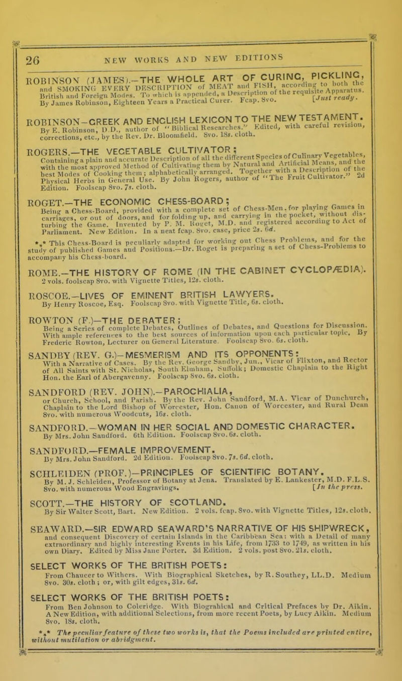 ROBINSON (TAMES/— THE WHOLE ART OF CURING, PICKLING, 1 SMOKINGEVERY DESCRIPTION of MEAT and FISH, according to both the is appended, a Description of the requisiteApparntus. By James Robinson, Eighteen Years a Practical Curer. leap. Svo. reauy ROBINSON —GREEK AND ENCLISH LEXICON TO THE NEW TESTAMENT. By E. Robinson, U.D., author of « Biblical Researches. Edited, with careful revisio , corrections, etc., by the Rev. Dr. Bloomfield. Svo. ISs. cloth. Physical Herbs in General Use. By John Rogers, author of “The Fruit Cultivator. Edition. Foolscap 8vo. 7»- cloth. ROGET.—THE ECONOMIC CHESS-BOARD; _ „ . Being a Chess-Board, provided with a complete set of Chess-Men,for P**?1? G»“c* carriages, or out of doors, and for folding up, and carrying In ,,llc r^ nrdiN o A. t nf turhing the Game. Invented hy P. M. lloget, M.D. and registered according to Act of Parliament. New Edition. In a neat fcap. Svo. case, price 2s. ha. »,* This Cl.css-Board is peculiarly adapted for working out Chess n'' i*}® study of published Games aud Positions.—Dr. Roget is preparing a set of Chess-Problems to accompany his Chess-board. ROME.—THE HISTORY OF ROME (IN THE CABINET CYCLOP/EDIA,'. 2 vols. foolscap 8vo. with Vignette Titles, 12*. cloth. ROSCOE.—LIVES OF EMINENT BRITISH LAWYERS. By Henry Roscoe, Esq. Foolscap Svo. with Vignette Title, G*. cloth. ROWTON (F.)-THE DERATER; , , _ . , n. Being a Series of complete Debates, Outlines of Debates, and Questions for Discussion. With ample references to the best sources of information upon each particular topic. By — • • - * ^ i r * * -----.— Foolscap Svo. 6*. cloth Frederic Rowton, Lecturer on General Literature SANDBY (REV. G.)-MESMERISM AND ITS OPPONENTS: With a Narrative of Cases. By the Rev. George Sandby, Jun., Vtear of 1‘lixton, and Rector of All Saints with St. Nicholas, South Elmhain, SutTolk; Domestic Chaplain to the Right Hon. the Earl of Abergavenny. Foolscap Svo. 65. cloth. SANDFORD (REV. JOIIN).-PAROCHIALIA, f „ , . or Church, School, and Parish. By the Rev. John Sandford, M.A. Vicar of Dunclmrch, Chaplain to the Lord Bishop of Worcester, Hon. Canon of Worcester, and Rural Dean 8vo. with numerous Woodcuts, 16*. cloth. SANDFORD.-WOMAN IN HER SOCIAL AND DOMESTIC CHARACTER. By Mrs. John Sandford. 6th Edition. Foolscap Svo. 6*. cloth. SANDFORD.—FEMALE IMPROVEMENT. Bv Mrs. John Sandford. 2d Edition. Foolscap Svo. 7*. 6rf. cloth. SCIILEIDEN (PROF.)—PRINCIPLES OF SCIENTIFIC BOTANY. By M. J. Schlciden, Professor of Botany at Jena. Translated hy E. Lankester, M.D. F.L.S. 8vo. with numerous Wood Engravings. [In the press. SCOTT.—THE HISTORY OF SCOTLAND. By Sir Walter Scott, Bart. New Edition. 2 vols. fcap. Svo. with Vignette Titles, 12*.cloth, SEAWARD.—SIR EDWARD SEAWARD’S NARRATIVE OF HIS SHIPWRECK, and consequent Discovery of certain Islands in tiie Caribbean Scat witli a Detail of many extraordinary and highly interesting Events in his Life, front 1733 to 17-19, as written in liis own Diary. Edited by Miss Jane Porter. 3d Edition. 2 vols. post Svo. 21s. cloth. SELECT WORKS OF THE BRITISH POETS: From Chaucer to Withers. With Biographical Sketches, by U. Southey, LI,.D. Medium Svo. 30*. cloth ; or, with gilt edges, 31*. Grf. SELECT WORKS OF THE BRITISH POETS: F'rom Ben Johnson to Coleridge. With Biograltieal and Critical Prefaces hy Dr. Aikin. A New Edition, with additional Selections, from more recent Poets, by Lucy Aikin. Medium 8vo. IS*, cloth. *.* The peculiar feature of these two works is, that the Poems included are printed entire, without mutilation or abridgment.
