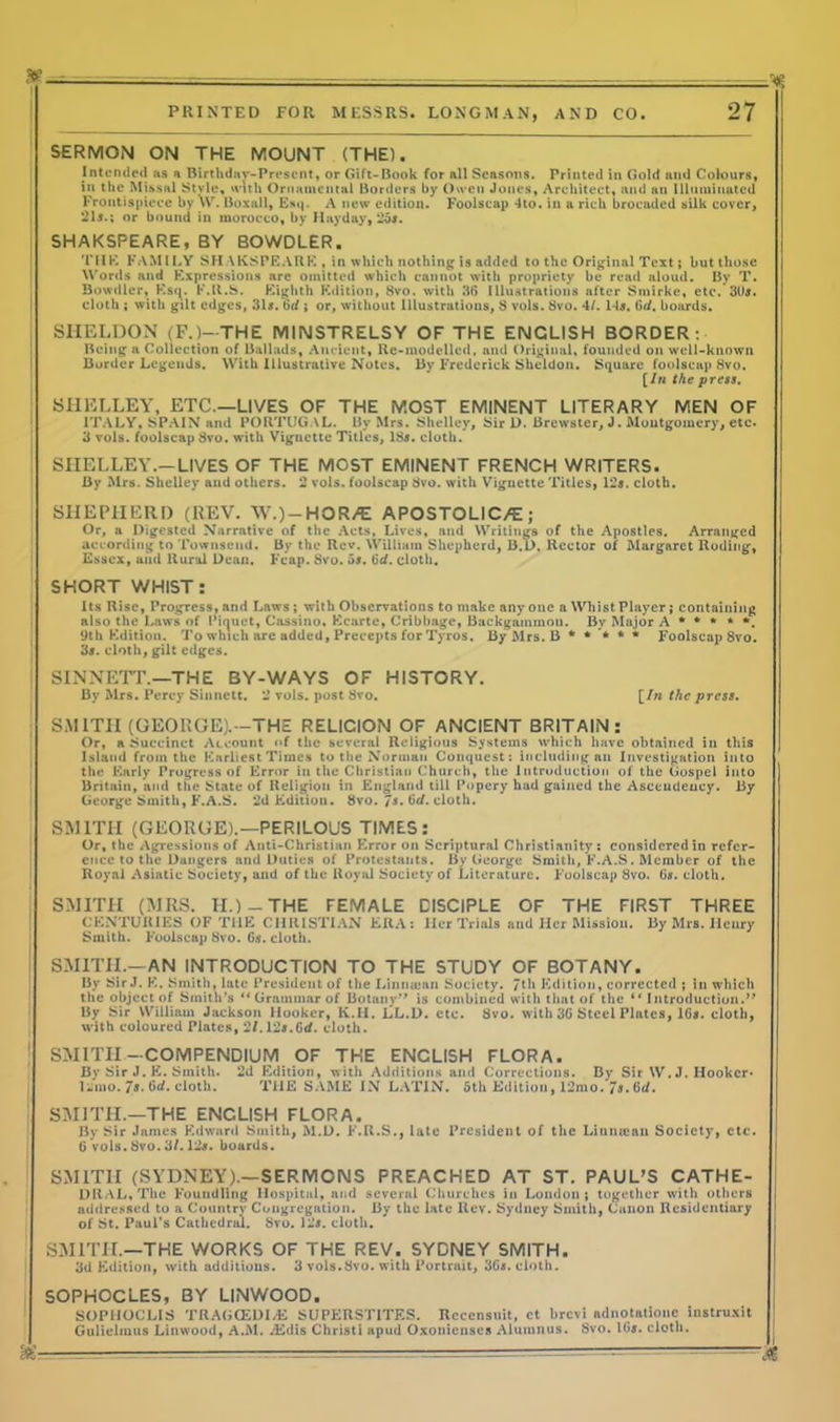 SERMON ON THE MOUNT (THE). Intended as a Birthday-Present, or Gift-Book for all Seasons. Printed in Gold and Colours, in the Missal Style, with Ornamental Borders by Owen Jones, Architect, and an Illuminated Frontispiece by VV. Boxall, Esq. A new edition. Foolscap 4to. in a rich brocaded silk cover, 21s.; or bound in morocco, by Hayday, 25s. SHAKSPEARE, BY BOWDLER. THE FAMILY SHAKSPEARE, in which nothing is added to the Original Text; but those Words and Expressions are omitted which cannot with propriety be read aloud. By T. Bowdler, Esq. K.R.S. Eighth Edition, 8vo. with 36 Illustrations after Smirke, etc. 30s. cloth ; with gilt edges, 31s. tid ; or, without Illustrations, 8 vols. 8vo. 4/. 14s. Gd. boards. j SHELDON (F.)-THE MINSTRELSY OF THE ENGLISH BORDER: Being a Collection of Ballads, Ancient, Rc-modelled, and Original, founded on well-known Border Legends. With Illustrative Notes. By Frederick Sheldon. Square foolscap 8vo. [In the press. SHELLEY, ETC.—LIVES OF THE MOST EMINENT LITERARY MEN OF ITALY, SPAIN and PORTUGAL. By Mrs. Shelley, Sir D. Brewster, J. Montgomery, etc. 3 vols. foolscap Svo. with Vignette Titles, 18s. cloth. SHELLEY.— LIVES OF THE MOST EMINENT FRENCH WRITERS. By Mrs. Shelley and others. 2 vols. foolscap 8vo. with Vignette Titles, 12s. cloth. SHEPHERD (REV. W.)-HOR/E APOSTOLIC/E; Or, a Digested Narrative of the Acts, Lives, and Writings of the Apostles. Arranged according to Townsend. By the Rev. William Shepherd, B.D. Rector of Margaret Roding, Essex, ami Rural Dean. Fcap. Svo. os. tie/, cloth. SHORT WHIST: Its Rise, Progress, and Laws ; with Observations to make any one a Whist Player; containing also the Laws of Piquet, Cassino. Kcarte, Cribbage, Backgammon. By Major A * * * * *. 9th Edition. To which are added, Precepts for Tyros. By Mrs. B ***** Foolscap 8vo. 3s. cloth, gilt edges. | SINNETT.—THE BY-WAYS OF HISTORY. By Mrs. Percy Sinnett. 2 vols. post Svo. [In the press. SMITH (GEORGE).—THE RELICION OF ANCIENT BRITAIN: Or, a Succinct Account «>f the several Religious Systems which have obtained in this Island from the Earliest Times to the Norman Conquest: including an Investigation into the Early Progress of Error in the Christian Church, the Introduction of the Gospel into Britain, and the State of Religion in England till Popery had gained the Ascendency. By George Smith, F.A.S. 2d Editiou. Svo. Is. (id. cloth. SMITH (GEORGE).—PERILOUS TIMES: Or, the Agressions of Anti-Christian Error on Scriptural Christianity; considered in refer- ence to the Dangers and Duties of Protestants. By George Smith, E.A.S. Member of the Royal Asiatic Society, and of the Royal Society of Literature. Foolscap Svo. 6#. cloth. SMITH (MRS. II.)-THE FEMALE DISCIPLE OF THE FIRST THREE CENTURIES OF TllE CHRISTIAN ERA: Her Trials and Her Mission. By Mrs. Henry Smith. Foolscap Svo. Gs. cloth. SMITH.—AN INTRODUCTION TO THE STUDY OF BOTANY. By Sir J. K. Smith, late President of the Limuean Society. 7th Edition, corrected ; in which the object of Smith’s “Grammar of Botany” is combined with that of the “ Introduction.” By Sir William Jackson Hooker, K.II. LL.D. etc. Svo. with 30 Steel Plates, 16s. cloth, with coloured Plates, 2/.12#.6d. cloth. 1 SMITH-COMPENDIUM OF THE ENCLISH FLORA. By Sir J. E. Smith. 2d Edition, with Additions ami Corrections. By Sir W. J. Hooker* liimo. 7s. Gd. cloth. THE SAME IN LATIN. 5th Edition, 12mo. 7s. 6d. SMITH.—THE ENCLISH FLORA. By Sir James Edward Smith, M.D. F.R.S., late President of the Linmeau Society, etc. 6 vols. Svo. 3/. 12#. boards. SMITH (SYDNEY).—SERMONS PREACHED AT ST. PAUL’S CATHE- DUAL, The Foundling Hospital, and several Churches in London; together with others addressed to a Country Congregation. By the late Rev. Sydney Smith, Canon Residentiary of St. Paul’s Cathedral. Svo. 12#. cloth. SMITH.—THE WORKS OF THE REV. SYDNEY SMITH. 3d Edition, with additions. 3 vols.Svo. with Portrait, 36#. cloth. SOPHOCLES, BY LINWOOD. SOPUOCLIS TRA<i(EDI/K SUPERSTATES. Rcccnsuit, ct brevi ndnotationc instruxit Gulielmus Linwood, A.M. .'Eiiis Christ! spud Oxonienscs Alumnus. Svo. Ids. cloth. Hi —— ■ -