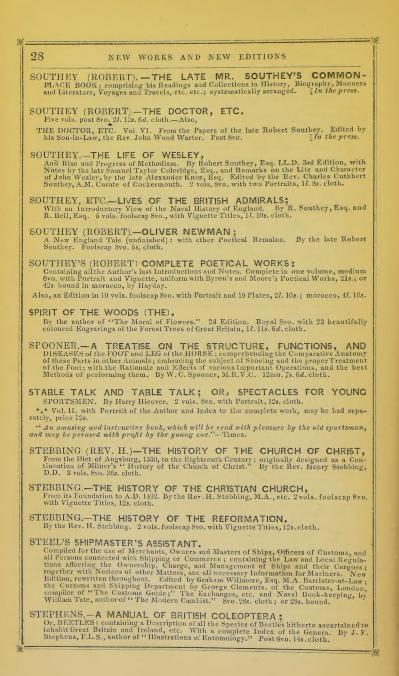 H? SOUTH F.Y (ROBERT).—THE LATE MR. SOUTHEY’S COMMON- PLACE BOOK; comprising his Readings and Collections in History, Biography, Manners and Literature, Voyages am) Travels, etc. etc.; systematically arranged. [In thepreta. SOUTHEY (ROBERT)—THE DOCTOR, ETC. Five vols. post 8vo. 27. 12*. 6d. cloth.—Also, THE DOCTOR, ETC. Vol VI. From the Papers of the late Robert Souther. Edited by his Son-in-Law, the Rev. John Wood Warter. Tost Svo. [in the press. SOUTIIEY.—THE LIFE OF WESLEY, Anti Rise and Progress of Methodism. By Robert Southey, Esq. LL.D. 3rd Edition, with Notes by the late Samuel Taylor Coleridge, Esq., and Remarks on the Life and Character of John Wesley, by the late Alexander Knox, Esq. Edited by the Rev. Charles Cuthbert Southey, A.M. Curate of Cockermouth. 2 vols. 8vo. with two Portraits, 1/. S*. cloth. SOUTIIEY, ETC.—LIVES OF THE BRITISH ADMIRALS; With an Introductory View of the Naval History of England. By R. Southey, Esq. and R. Bell, Esq. 5 vols. foolscap 8vo., with Vignette Titles, 1/. 10*. cloth. SOUTHEY (ROBERT).—OLIVER NEWMAN; A New England Tale (unfinished) : with other Poetical Remains. By the late Robert Southey. Foolscap 8vo. 5*. cloth. SOUTHEY’S (ROBERT) COMPLETE POETICAL WORKS: Containing all the Author’s last Introductions and Notes. Complete in one volume, medium 8vo. with Portrait and Vignette, uniform with Byron’s and Moore’s Poetical Works, 21*.; or 42*. bound in morocco, by Haydny. Also, an Edition in 10 vols. foolscap 8vo. with Portrait and 19 Tlates, 27.10*.; morocco, 47.10*. SPIRIT OF THE WOODS (THE). By the author of “The Moral of Flowers/’ 2d Edition. Royal Svo. with 23 beautifully coloured Engravings of the Forest Trees of Great Britain, 17.11*. 6d. cloth. SPOONER.—A TREATISE ON THE STRUCTURE, FUNCTIONS, AND DISEASES of the FOOT and LEG of the HORSE ; comprehending the Comparative Anatomy of these Parts in other Animals; embracing the subject of Shoeing and the proper Treatment of the Foot; with the Rationale ami Effects of various lmpottant Operations, and the best j Methods of performing them. By W. C. Spooner, AI.R.V.C. 12mo. is. 6d. cloth. STABLE TALK AND TABLE TALK; OR, SPECTACLES FOR YOUNC SPORTSMEN. By Harry Hieovcr. 2 vols. Svo. with Portrait, 12*. cloth. %* Vol. II. with Portrait of the Author and Index to the complete work, maybe had sepa- j rately, price 12*. “ An amusing and instructive booh, which will be read with pleasure by the old sportsman, and may be perused with projit by the young owe.”—Times. STUBBING (REV. II.)—THE HISTORY OF THE CHURCH OF CHRIST, From the Diet of Augsburg, 1530, to the Eighteenth Century; originally designed as a Con- tinuation of Milner’s “ History of the Church of Christ.” By the Rev. Ilenry Stebbinir, D.D. 3 vols. Svo. 36*. cloth. STEBBING.—THE HISTORY OF THE CHRISTIAN CHURCH, From its Foundation to A.D. 1492. By the Rev . H. Stubbing, M.A., etc. 2 vols. foolscap Svo. with Vignette Titles, 12*. cloth. STEBBING.—THE HISTORY OF THE REFORMATION. By the Rev. H. Stcbbiug. 2 vols. foolscap Svo. with Vignette Titles, 12*.cloth. STEEL’S SHIPMASTER’S ASSISTANT. Compiled for the use of Merchants, Owners and Masters of Ships, Officers of Customs, and all Persons connected with Shipping or Commerce ; containing the Law ami Local Regula- tions affecting the Ownership, Charge, ami Management of Ships and their Cargoes; together with Notices of other Matters, and all necessary Information for Mariners. New Edition, rewritten throughout. Edited by Graham Willmore, Esq. M.A. Barrister-at-Law • the Customs and Shipping Department by George Clements, of the Customs, London’ compiler of “The Customs Guide;” The Exchanges, etc. and Naval Book-keeping, bv William J ate, authorof “ The Modern Cambist.” Svo. 28*. cloth ; or 29*. bound. STEPHENS.—A MANUAL OF BRITISH COLEOPTERA : Or, BEETLES : containing a Description of all the Species of Beetles hitherto ascertained to inhabit Great Britain and Ireland, etc. With a complete Index of the Genera Bv J. F Stephcns, F.L.S., author of “ Illustrations of Entomology.” Post Svo. 14* cloth