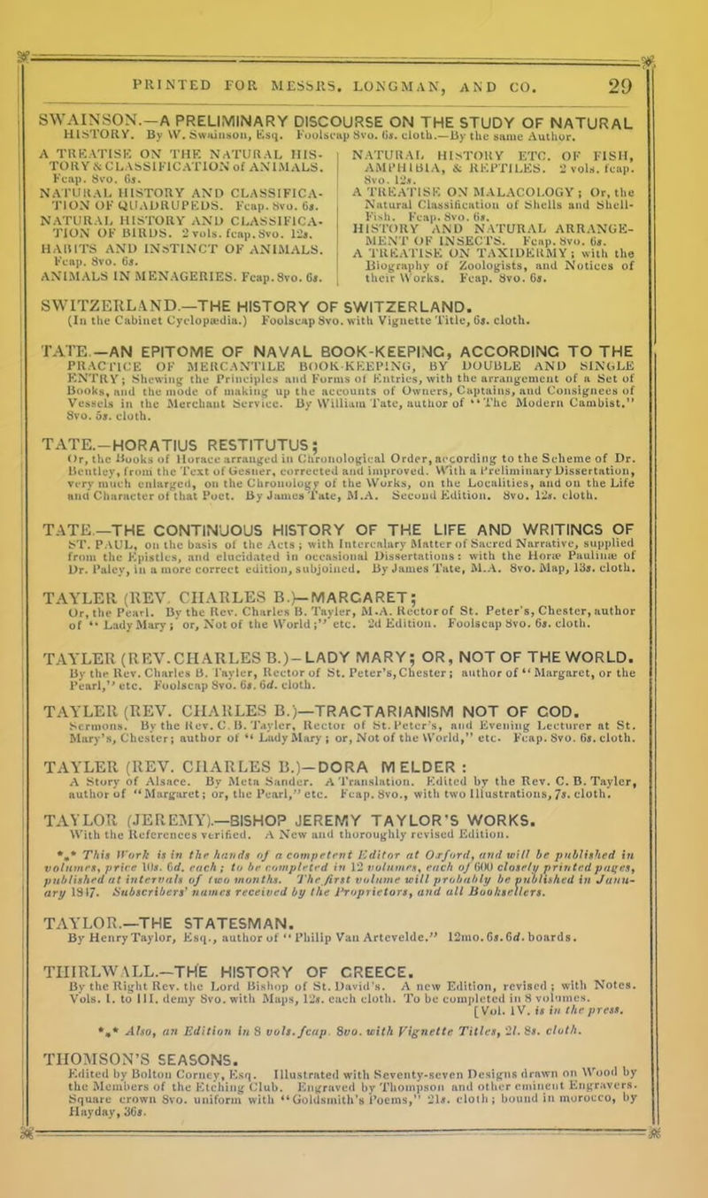 SWAINSON.—A PRELIMINARY DISCOURSE ON THE STUDY OF NATURAL HISTORY. By W. Swainson, Esq. Foolscap 8vo. 6a. cloth.—By the same Author. A TREATISE ON THE NATURAL HIS- TORY & CLASSIFICATION of ANIMALS. Fcap. 8vo. Ga. NATURAL HISTORY AND CLASSIFICA- TION OF QUADRUPEDS. Fcap. 8vo. 6a. NATURAL HISTORY AND CLASSIFICA- TION OF BIRDS. 2 vols. fcap.Svo. 12a. HABITS AND INSTINCT OF ANIMALS. Fcap. 8vo. 6a. ANIMALS IN MENAGERIES. Fcap. Svo. Ga. NATURAL HISTORY ETC. OF FISH, AMPHIBlA, & REPTiLES. 2 vols. fcap. Svo. 12a. A TREATISE ON MALACOLOGY; Or, the Natural Classification of Shells and Shell- Fish. Fcap. Svo. 6a. HISTORY AND NATURAL ARRANGE- MENT OF INSECTS. Fcap. Svo. 6a. A TREATISE ON TAXIDERMY; with the Biography of Zoologists, and Notices of their Works. Fcap. Svo. 6a. SWITZERLAND.—THE HISTORY OF SWITZERLAND. (In the Cabinet Cyclopaedia.) Foolscap Svo. with Vignette Title, 6a. cloth. TATE —AN EPITOME OF NAVAL BOOK-KEEPING, ACCORDING TO THE PRACTICE OF MERCANTILE BOOK-KEEPING, BY DOUBLE AND SINGLE ENTRY; Shewing the Principles and Forms of Entries, with the arrangement of a Set of Books, and the mode of making up the accounts of Owners, Captains, and Consignees of Vessels in the Merchant Service. By William Tate, author of “ The Modern Cambist.” Svo. 5a. cloth. TATE. —HORATIUS RESTITUTUS; Or, the Books of Horace arranged in Chronological Order, according to the Scheme of Dr. Bentley, from the Text of Gesner, corrected and improved. With a Preliminary Dissertation, very much enlarged, on the Chronology of the Works, on the Localities, and on the Life and Character of that Poet. By James Tate, M.A. Second Edition. Svo. 12a. cloth. TATE—THE CONTINUOUS HISTORY OF THE LIFE AND WRITINGS OF ST. PAUL, on the basis of the Acts; with Intercalary Matter of Sacred Narrative, supplied from the Epistles, and elucidated in occasional Dissertations: with the Hone Paulinas of Dr. Paley, in a more correct edition, subjoined. By James Tate, M.A. Svo. Map, 13a. cloth. TAYLER (REV CHARLES B.)—MARGARET ; Or, the Pearl. By the Rev. Charles B. Tayler, M.A. Rector of St. Peter’s, Chester, author of Lady Mary j or. Not of the World;” etc. 2d Edition. Foolscap Svo. 65. cloth. TAYLER (REV.CHARLESB.)-LADY MARY; OR, NOT OF THE WORLD. By the Rev. Charles B. l ayler, Rector of St. Peter’s, Chester ; author of “ Margaret, or the Pearl,” etc. Foolscap Svo. 65. 6tf. cloth. TAYLER (REV. CHARLES B.)—TRACTARIANISM NOT OF COD. Sermons. By the Rev. C. B. Tayler, Rector of St. Peter’s, and Evening Lecturer at St. Mary’s, Chester; author of “ Lady Mary ; or, Not of the World,” etc. Fcap. Svo. 65. cloth. TAYLER (REV. CHARLES B.)-DORA IVI ELDER : A Story of Alsace. By Meta Sander. A Translation. Edited by the Rev. C. B. Tayler, author of ‘‘Margaret; or, the Pearl,” etc. Fcap. Svo., with two Illustrations, Ts. cloth. TAYLOR (JEREMY).—BISHOP JEREMY TAYLOR’S WORKS. With the References verified. A New and thoroughly revised Edition. *** This Work is in the hands of a competent Editor at Or ford, and wilt be published in volumes, price 10a. 6 d. each ; to be completed in 12 volumes, each of 600 closet 1/ printed pages, published at intervals of two months. The first volume will probably be vnulished in Jun 11- ary 1817. Subscribers' names received by the Proprietors, and all Booksellers. TAYLOR.—THE STATESMAN. By Henry Taylor, Esq., author of “ Philip Van Arteveldc.” 12mo. 6a.Grf. boards. TIIIRLWALL.—THE HISTORY OF GREECE. By the Right Rev. the Lord Bishop of St. David’s. A new Edition, revised; with Notes. Vols. I. to III. demy Svo. with Maps, 12#. each cloth. To be completed in S volumes. [ Vol. IV. is in the press. *** Also, an Edition in 8 vols. fcap. 8vo. with Vignette Titles, '21. 8s. cloth. THOMSON’S SEASONS. Edited by Bolton Corncy, Esq. Illustrated with Seventy-seven Designs drawn on Wood by the Members of the Etching Club. Engraved by Thompson and other eminent Engravers. Square crown Svo. uniform with “Goldsmith’s Poems,” 21#. cloth; bound in morocco, by FI ay day, 36s. M — —• — —