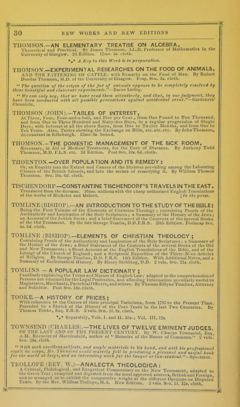 ■an 30 NEW WORKS AND NEW EDITIONS THOMSON.—AN ELEMENTARY TREATISE ON ALCEBRA. . , Theoretical and Practical. By James Thomson, LL.D. Professor of Mathematics lu the University of Glasgow. 2d Edition. 12mo. or. cloth. *#* A Key to this Work is in preparation. THOMSON.—EXPERIMENTAL RESEARCHES ON THE FOOD OF ANIMALS, AM) THE FATTENING ok CATTLE: with Remarks on the Food of Man. By Robert Duudas Thomson, M.D. of the University of Glasgow. Fcap. 8vo. 5s. cloth. 11 The question of the origin of the fat of animals appears to be completely resolved by these beautiful and elaborate experiments.”—Baron Liebig. “ We can only say, that wr have read them attentively. and that, in our judgment, they have been conducted with all possible jjrecautions against accidental error.1'—Gardeners’ Chronicle. THOMSON (JOHN).—TABLES OF INTEREST, At Three, Four, Four-and-a-half, and Five pcrCent., from One Pound to Ten Thousand, and from One to Three Hundred and Sixty-live Days, iu a regular progression of Single Days; with Interest at all the above Rates, from One to Twelve Months, and from One to Ten Years. Also, Tables shewing the Exchange on Bills, etc. etc. etc. By John Thomson, Accountant in Edinburgh. 12mo.Ss. bound. THOMSON.-THE DOMESTIC MANAGEMENT OF THE SICK ROOM, Necessary, in Aid of Medical Treatment, for the Cure of Diseases. By Anthony Todd Thomson, M.D. F.L.S. etc. 2d Edition. Post 8vo. 10s. Gd. cloth. THORNTON.—OVER POPULATION AND ITS REMEDY: Or, an Enquiry into the Extent and Causes of the Distress prevailing among the Labouring Classes of the British Islands, and into the means of remedying it. By William Thomas Thornton. 8vo. 10s. 6d. cloth. TISCIIENDORF—CONSTANTINE TISCHENDORF’S TRAVELS IN THE EAST. Translated from the German. lGmo. uniform with the cheap authorised English Translations of the works of Michelet and Quinet. [In the press. TOM LINE (BISHOP).—AN INTRODUCTION TO THE STUDY OF THE BI3LE: Being the First Volume of the Elements of Christian Theology ; containing Proofs of the Authenticity and Inspiration of the Holy Scriptures ; a Summary of the History of the Jews ; an Account of the Jewish Sects ; and a brief Statement of the Contents of the several Books of the Old Testament. By the late George Tomlin, D.D.F.R.S. 20th Edition. Foolscap 8vo. 5s. Gd. cloth. TOMLINE (BISHOP).—ELEMENTS OF CHRISTIAN THEOLOCY; Containing Proofs of the Authenticity and Inspiration of the Holy Scriptures ; a Summary of the History of the Jews; a Brief Statement of the Contents of the several Books of the Old and New Testaments ; a Short Account of the English Translations of the Bible, and of the Liturgy of the Church of England; and a Scriptural Exposition of the Thirty-Nine Articles of Religion. By George Tomline, D.D. F.R.S. 14th Edition. With Additional Notes, and a Summary of Ecclesiastical History. By Henry Stcbbing, D.D. 2 vols. 8vo. 21s. cloth. TOMLINS — A POPULAR LAW DICTIONARY ; Familiarly explaining the Terms and Nature of English Law; adapted to the comprehension of Persons not educated for the Legal Profession, and affording Information peculiarly useful to Magistrates, Merchants, Parochial Officers, and others. By Thomas Edlync Tomlins, Attorney and Solicitor. Post 8vo. 18s. cloth. TOOKE.-A HISTORY OF PRICES; With reference to the Causes of their principal Variations, from 1792 to the Present Time. Preceded by a Sketch of the History of the Corn Trade in the last Two Centuries. By Thomas Tooke, Esq. F.R.S. 3vols.8vo. 2/. 8s. cloth. *♦* Separately, Vols. 1. and II. 3Gs.; Vol. III. 12s. TOWNSEND (CHARLES).—THE LIVES OF TWELVE EMINENT JUDGES. OF THE LAST AND OF THE PRESENT CENTURY. By W. Charles Townsend, Esq. A.M. Heeorder of Maccic&iield, author of “Memoirs of the Mouse of Commons ” 2 vols Svo. 2S». doth. “ II ith such excellent subjects, and ample materials to his hand, and with his professional esprit tic corps, Mr. Townsend could scarcely fail in producing a pleasant and useful book for the world at large, and un interesting ,curk Jur the lawyer or fute-Murfen/.”—Spectator TROLLOPE (REV. W.)—ANALECTA THEOLOCICA: A Critical, Philological, and Excgeiical Commentary on the New Testament, adapted to the Greek lext ; compiled and digested from the most approved sources, British and Foreign tn nvmliit tlif* i-i r--,«;I.. ... .1. .. ,i:.r ... - ** * n.v ........ a ...X. , ...... «.St.mut mu must approveu sourc-_, and so arranged as to exhibit the comparative weight of the different Opinions on Disputed lexts. By the Rev. William Trollope, M. A. New Edition. 2 vols. r * * • ■ . 8vo. 1/. 12s. cloth.