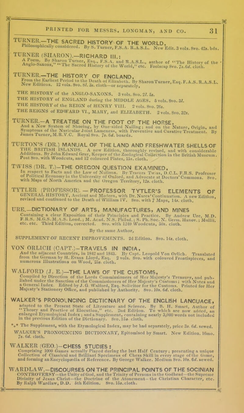TUp^-T,he sacred history of the world. I bilo.ophicnlly considered. By S. Turner, F.S. A. R.A.S.L. New Edit. 3 vols. Svo. 42s. bds TURNER (SIIAUON).—RICHARD III : IV'1' KSA- »'1 N.A.S.L., author of “The History of the Anglo-Saxons, The Sacred History of the World,” etc. Foolscap Svo. 7s.Gi/. cloth. TURNER.—THE HISTORY OF ENCLAND. hrom the Earliest Period to the Death of Elisabeth. By SharonTurncr,Esq.F.A.S. R.A.S.L. New Editions. 12 vols. Svo. 8/. 3». cloth—or separately, THE HISTORY of the ANGLO-SAXONS. 3 vols. 8vo. 2/. 5*. THE HISTORY of ENGLAND during the MIDDLE AGES. 5 vols.Svo. 3L THE HISTORY of the REIGN of HENRY VIII. 2 vols. 8vo. 26». THE REIGNS of EDWARD VI., MARY, and ELIZABETH. 2 vols. Svo. 32*. TURNER.—A TREATISE ON THE FOOT OF THE HORSE, And a New System of Shoeing, by One-sided Nailing; and on the Nature, Origin, and Symptoms of the Navicular Joint Lameness, with Preventive and Curative Treatment. By James Turner, M.R.V.C. Royal Svo. 7*. Gd. boards. TURTON’S fDR.) MANUAL OF THE LAND AND FRESHWATER SHELLS OF 1ISLANDS. A new Edition, thoroughly revised, and with considerable Additions. Bv John Edward ft ray, Keeper of the Zoological Collection in the British Museum. Post Svo. with Woodcuts, and 12 coloured Plates, 15s.‘ cloth. TWISS (DR. T.)—THE ORECON QUESTION EXAMINED, J:<!1sP!;ct‘o Fat's and the Law of Nations. By Travers Twiss, D.C.L. F.R.S. Professor of Political Economy in the University of Oxford, and Advocate at Doctors’ Commons. Svo. with Maps of North America and the Oregon Territory, 12*. cloth. TYTLER (PROFESSOR). — PROFESSOR TYTLER’S ELEMENTS OF GENERAL HISTORY, Ancient and Modern, with Dr.Narcs’Continuation. A new Edition, revised and continued to the Death of William IV. Svo. with 7 Maps, 14*. cloth. URE.—DICTIONARY OF ARTS, MANUFACTURES, AND MINES Containing a clear Exposition of their Principles and Practice. By Andrew Urc, M.D. P.R.S. M.G.S. M.A'.S. Lend.; M. Acad. N.S. Philad.; >S. Ph. Soc. X. Germ. Hunov.; Mullii. etc. etc. Third Edition, corrected. Svo. with 1240 Woodcuts, 50s. cloth. By the same Author, SUPPLEMENT OF RECENT IMPROVEMENTS. 2d Edition. Svo. 14*. cloth. VON ORLICH (CAPT.)—TRAVELS IN INDIA, Ami the adjacent Countries, in 1S42 and 1S43. By Cnpt. Leopold Von Orlieb. Translated from the German by H. Evans Lloyd, Esq. 2 vols. 8vo. with coloured Frontispieces, and numerous Illustrations on Wood, 25*. cloth. WALFORD (J. E.)—THE LAWS OF THE CUSTOMS, Compiled by Direction of the Lords Commissioners of Her Majesty’s Treasury, and pub- lished under the Sanction of the Commissioners of Her Majesty’s Customs; with Notes and a General Index Edited by J.G Walford, Esq. Solicitor for the Customs. Printed for Her Majesty's Stationery Office, and published by Authority. Svo. 10*. firf. cloth. WALKER’S PRONOUNCING DICTIONARY OF THE ENCLISH LANCUACE, adapted to the Present State of Literature and Science. By B. II. Smart, Author of “Theory and Practice of Elocution,” etc. 2nd Edition. To which arc now added, an enlarged Etymological Index ; and a Supplement, containing nearly 3,000 words not included in the previous Edition of the Dictionary. 8vo. 15*- cloth. *** The Supplement, with the Etymological Index, may be had separately, price 3*. (irf. sewed. WALKER’S PRONOUNCING DICTIONARY, Epitomised by Smart. New Edition. IGrno. 7*. 6d. cloth. WALKER (GEO.) —CHESS STUDIES : Comprising 1000 Games actually Played during the last Half Century; presenting a unique Collection of Classical and Brilliant Specimens of Chess Skill in every stage of the Game, and forming an Encyclopaedia of Reference. By George Walker. Medium 8vo. 10*. G</. sewed. WARDLAVV.-DISCOURSES ON THE PRINCIPAL POINTS OF THE SOCINIAN CONTROVERSY—the Unity of God, and the Trinity of Persons in the Godhead—the Supreme Divinity of Jesus Christ—the Doctrine of the Atonement - the Christian Character, etc. By Ralph Wardlaw, D.D. 5th Edition. 8vo. 15*.cloth. m-