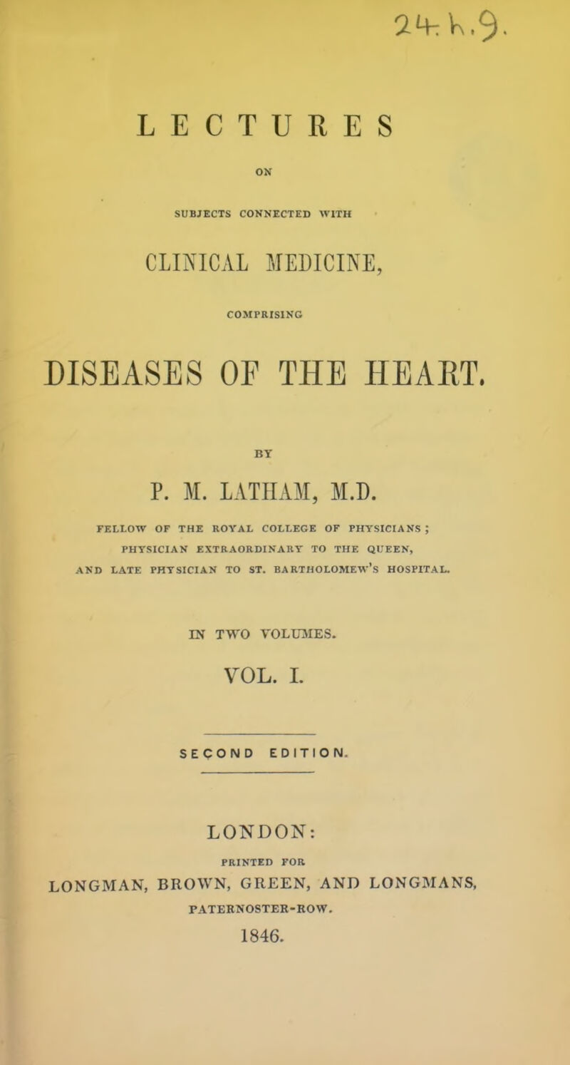 24tK.9. LECTURES ON SUBJECTS CONNECTED WITH CLINICAL MEDICINE, COMPRISING DISEASES OE THE HEART. BY P. M. LATHAM, M.D. FELLOW OF THE ROYAL COLLEGE OF PHYSICIANS ; PHYSICIAN EXTRAORDINARY TO THE QUEEN, AND LATE PHYSICIAN TO ST. BARTHOLOMEW’S HOSPITAL. IN TWO VOLUMES. VOL. I. SECOND EDITION. LONDON: PRINTED FOR LONGMAN, BROWN, GREEN, AND LONGMANS, FATERNOSTER-ROW. 1846.